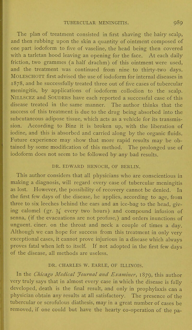 The plan of treatment consisted in first shaving the hairy scalp, and then rubbing upon the skin a quantity of ointment composed of one part iodoform to five of vaseline, the head being then covered with a tarletan hood leaving an opening for the face. At each daily friction, two grammes (a half drachm) of this ointment were used, and the treatment was continued from nine to thirty-two days. MOLESCHOTT first advised the use of iodoform for internal diseases in 1878, and he successfully treated three out of five cases of tubercular meningitis, by applications of iodoform collodion to the scalp. NlLLSCEZ and SOUDERS have each reported a successful case of this disease treated in the same manner. The author thinks that the success of this treatment is due to the drug being absorbed into the subcutaneous adipose tissue, which acts as a vehicle for its transmis- sion. According to Binz it is broken up, with the liberation of iodine, and this is absorbed and carried along by the organic fluids. Future experience may show that more rapid results may be ob- tained by some modification of this method. The prolonged use of iodoform does not seem to be followed by any bad results. DR. EDWARD HENOCH, OF BERLIN. This author considers that all physicians who are conscientious in making a diagnosis, will regard every case of tubercular meningitis as lost. However, the possibility of recovery cannot be denied. In the first few days of the disease, he applies, according to age, from three to six leeches behind the ears and an ice-bag to the head, giv- ing calomel (gr. ^ every two hours) and compound infusion of senna, (if the evacuations are not profuse,) and orders inunctions of unguent, ciner. on the throat and neck a couple of times a day. Although we can hope for success from this treatment in only very exceptional cases, it cannot prove injurious in a disease which always proves fatal when left to itself. If not adopted in the first few days of the disease, all methods are useless. DR. CHARLES W. EARLE, OF ILLINOIS. In the Chicago Medical Journal and Examiner, 1879, this author very truly says that in almost every case in which the disease is fully developed, death is the final result, and only in prophylaxis can a physician obtain any results at all satisfactory. The presence of the tubercular or scrofulous diathesis, may in a great number of cases be removed, if one could but have the hearty co-operation of the pa-