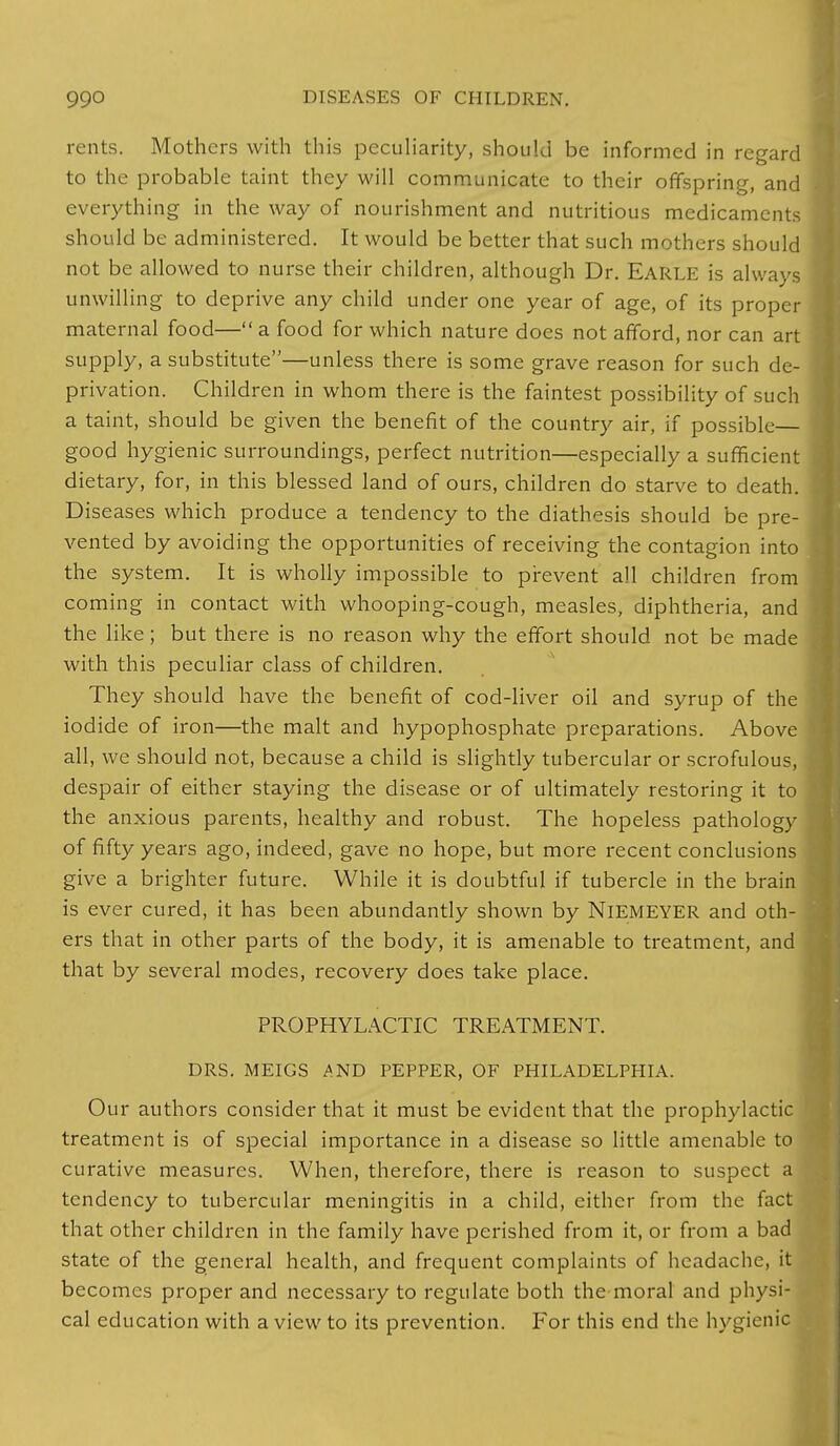 rents. Mothers with this peculiarity, should be informed in regard to the probable taint they will communicate to their offspring, and everything in the way of nourishment and nutritious medicaments should be administered. It would be better that such mothers should not be allowed to nurse their children, although Dr. EARLE is always unwilling to deprive any child under one year of age, of its proper maternal food— a food for which nature does not afford, nor can art supply, a substitute—unless there is some grave reason for such de- privation. Children in whom there is the faintest possibility of such a taint, should be given the benefit of the country air, if possible— good hygienic surroundings, perfect nutrition—especially a sufficient dietary, for, in this blessed land of ours, children do starve to death. Diseases which produce a tendency to the diathesis should be pre- vented by avoiding the opportunities of receiving the contagion into the system. It is wholly impossible to prevent all children from coming in contact with whooping-cough, measles, diphtheria, and the like; but there is no reason why the effort should not be made with this peculiar class of children. They should have the benefit of cod-liver oil and syrup of the iodide of iron—the malt and hypophosphate preparations. Above all, we should not, because a child is slightly tubercular or scrofulous, despair of either staying the disease or of ultimately restoring it to the anxious parents, healthy and robust. The hopeless pathology of fifty years ago, indeed, gave no hope, but more recent conclusions give a brighter future. While it is doubtful if tubercle in the brain is ever cured, it has been abundantly shown by NlEMEYER and oth- ers that in other parts of the body, it is amenable to treatment, and that by several modes, recovery does take place. PROPHYLACTIC TREATMENT. DRS. MEIGS AND PEPPER, OF PHILADELPHIA. Our authors consider that it must be evident that the prophylacti treatment is of special importance in a disease so little amenable to curative measures. When, therefore, there is reason to suspect a tendency to tubercular meningitis in a child, cither from the fact that other children in the family have perished from it, or from a bad state of the general health, and frequent complaints of headache, it becomes proper and necessary to regulate both the moral and physi cal education with a view to its prevention. For this end the hygieni