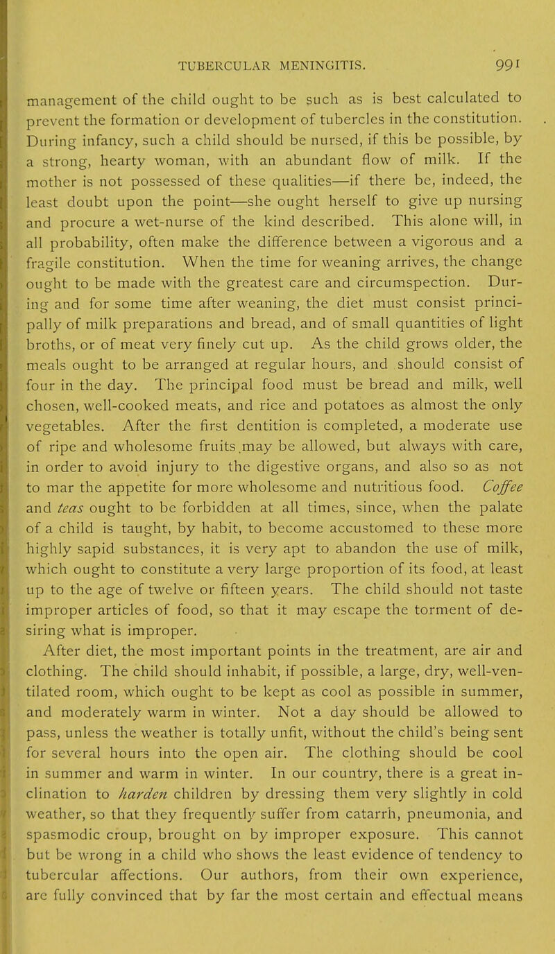 management of the child ought to be such as is best calculated to prevent the formation or development of tubercles in the constitution. During infancy, such a child should be nursed, if this be possible, by a strong, hearty woman, with an abundant flow of milk. If the mother is not possessed of these qualities—if there be, indeed, the least doubt upon the point—she ought herself to give up nursing and procure a wet-nurse of the kind described. This alone will, in all probability, often make the difference between a vigorous and a fragile constitution. When the time for weaning arrives, the change ought to be made with the greatest care and circumspection. Dur- ing and for some time after weaning, the diet must consist princi- pally of milk preparations and bread, and of small quantities of light broths, or of meat very finely cut up. As the child grows older, the meals ought to be arranged at regular hours, and should consist of four in the day. The principal food must be bread and milk, well chosen, well-cooked meats, and rice and potatoes as almost the only vegetables. After the first dentition is completed, a moderate use of ripe and wholesome fruits,may be allowed, but always with care, in order to avoid injury to the digestive organs, and also so as not to mar the appetite for more wholesome and nutritious food. Coffee and teas ought to be forbidden at all times, since, when the palate of a child is taught, by habit, to become accustomed to these more highly sapid substances, it is very apt to abandon the use of milk, which ought to constitute a very large proportion of its food, at least up to the age of twelve or fifteen years. The child should not taste improper articles of food, so that it may escape the torment of de- siring what is improper. After diet, the most important points in the treatment, are air and clothing. The child should inhabit, if possible, a large, dry, well-ven- tilated room, which ought to be kept as cool as possible in summer, and moderately warm in winter. Not a day should be allowed to pass, unless the weather is totally unfit, without the child's being sent for several hours into the open air. The clothing should be cool in summer and warm in winter. In our country, there is a great in- clination to harden children by dressing them very slightly in cold weather, so that they frequently suffer from catarrh, pneumonia, and spasmodic croup, brought on by improper exposure. This cannot but be wrong in a child who shows the least evidence of tendency to tubercular affections. Our authors, from their own experience, arc fully convinced that by far the most certain and effectual means