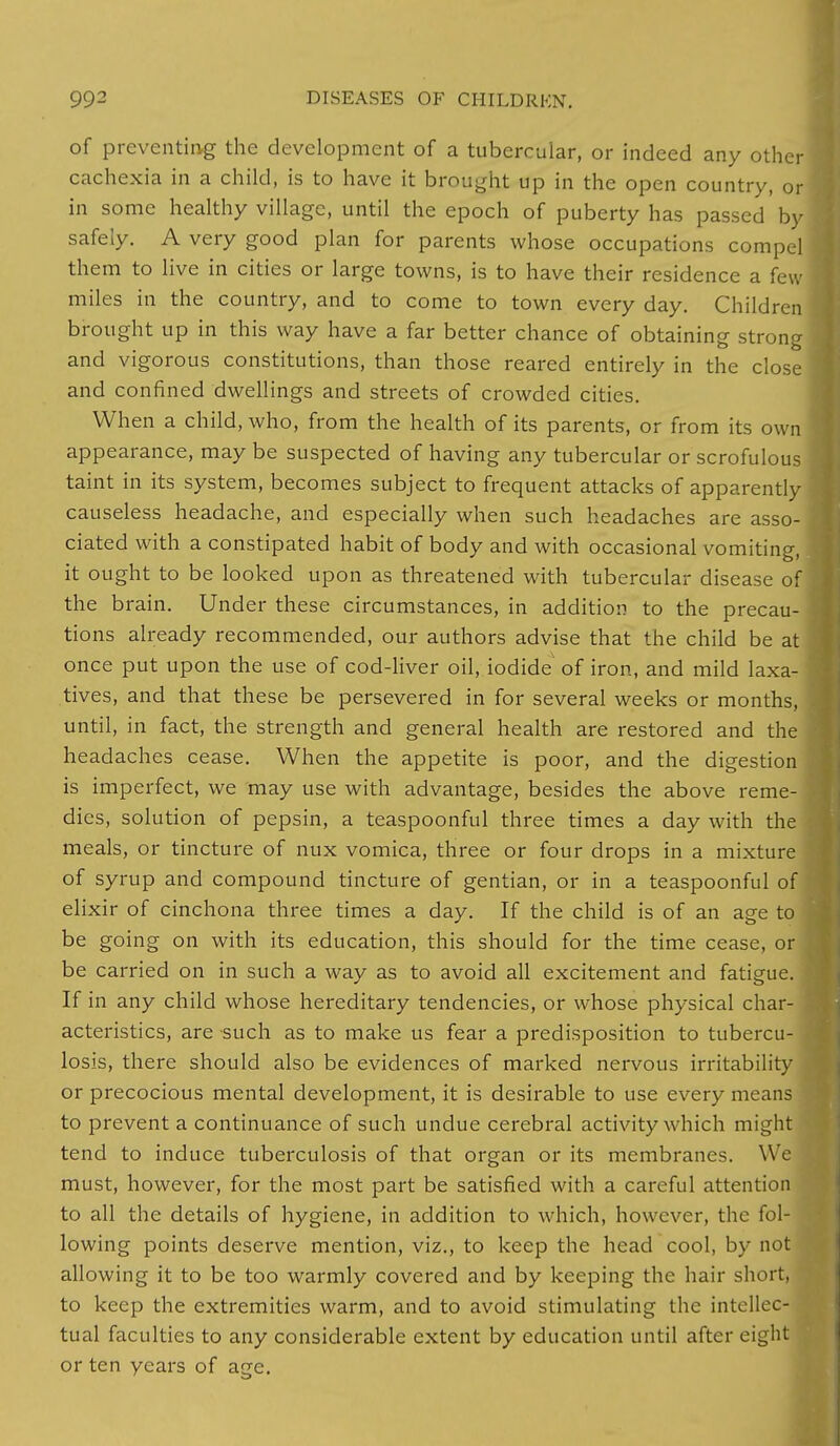 of preventing the development of a tubercular, or indeed any other cachexia in a child, is to have it brought up in the open country, or in some healthy village, until the epoch of puberty has passed by safely. A very good plan for parents whose occupations compel them to live in cities or large towns, is to have their residence a few miles in the country, and to come to town every day. Children brought up in this way have a far better chance of obtaining strong and vigorous constitutions, than those reared entirely in the close and confined dwellings and streets of crowded cities. When a child, who, from the health of its parents, or from its own appearance, may be suspected of having any tubercular or scrofulous taint in its system, becomes subject to frequent attacks of apparently causeless headache, and especially when such headaches are asso- ciated with a constipated habit of body and with occasional vomiting, it ought to be looked upon as threatened with tubercular disease of the brain. Under these circumstances, in addition to the precau- tions already recommended, our authors advise that the child be at once put upon the use of cod-liver oil, iodide of iron, and mild laxa- tives, and that these be persevered in for several weeks or months, until, in fact, the strength and general health are restored and the headaches cease. When the appetite is poor, and the digestion is imperfect, we may use with advantage, besides the above reme- dies, solution of pepsin, a teaspoonful three times a day with the meals, or tincture of nux vomica, three or four drops in a mixture of syrup and compound tincture of gentian, or in a teaspoonful of elixir of cinchona three times a day. If the child is of an age to be going on with its education, this should for the time cease, or be carried on in such a way as to avoid all excitement and fatigue. If in any child whose hereditary tendencies, or whose physical char- acteristics, are such as to make us fear a predisposition to tubercu- losis, there should also be evidences of marked nervous irritability or precocious mental development, it is desirable to use every mean to prevent a continuance of such undue cerebral activity which migh tend to induce tuberculosis of that organ or its membranes. We must, however, for the most part be satisfied with a careful attention to all the details of hygiene, in addition to which, however, the fol- lowing points deserve mention, viz., to keep the head cool, by not allowing it to be too warmly covered and by keeping the hair short, to keep the extremities warm, and to avoid stimulating the intellec tual faculties to any considerable extent by education until after eight or ten years of age.