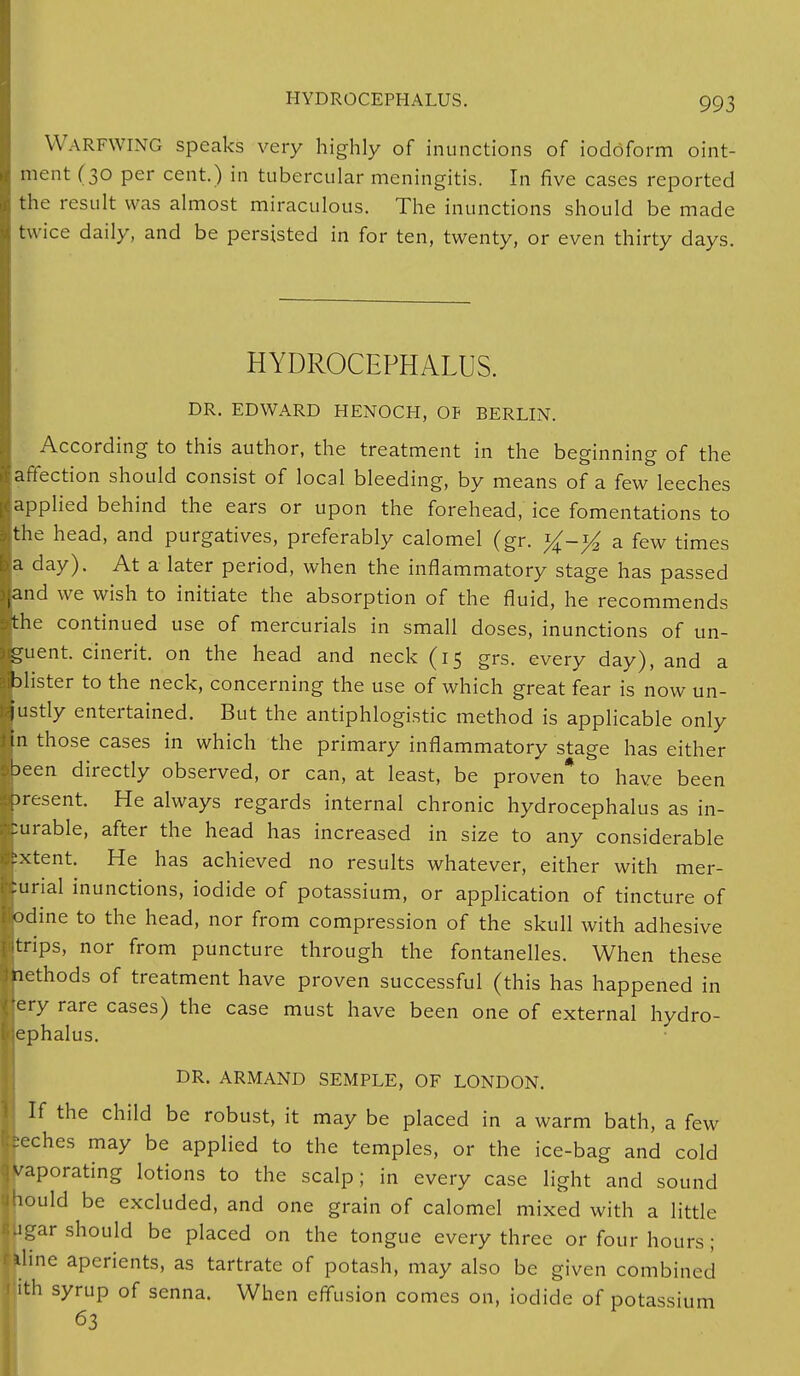 WARFWING speaks very highly of inunctions of iodofo rm oint- ment (30 per cent.) in tubercular meningitis. In five cases reported the result was almost miraculous. The inunctions should be made twice daily, and be persisted in for ten, twenty, or even thirty days. HYDROCEPHALUS. DR. EDWARD HENOCH, OF BERLIN. According to this author, the treatment in the beginning of the [affection should consist of local bleeding, by means of a few leeches [applied behind the ears or upon the forehead, ice fomentations to Ithe head, and purgatives, preferably calomel (gr. a few times la day). At a later period, when the inflammatory stage has passed [and we wish to initiate the absorption of the fluid, he recommends jthe continued use of mercurials in small doses, inunctions of un- guent, cinerit. on the head and neck (15 grs. every day), and a fclister to the neck, concerning the use of which great fear is now un- justly entertained. But the antiphlogistic method is applicable only in those cases in which the primary inflammatory stage has either -been directly observed, or can, at least, be proven* to have been present. He always regards internal chronic hydrocephalus as in- surable, after the head has increased in size to any considerable Ifcxtent. He has achieved no results whatever, either with mer- curial inunctions, iodide of potassium, or application of tincture of iodine to the head, nor from compression of the skull with adhesive ■trips, nor from puncture through the fontanelles. When these Ihethods of treatment have proven successful (this has happened in |ery rare cases) the case must have been one of external hydro- cephalus. DR. ARMAND SEMPLE, OF LONDON. If the child be robust, it may be placed in a warm bath, a few :seches may be applied to the temples, or the ice-bag and cold [vaporating lotions to the scalp; in every case light and sound ihould be excluded, and one grain of calomel mixed with a little igar should be placed on the tongue every three or four hours; aline aperients, as tartrate of potash, may also be given combined ith syrup of senna. When effusion comes on, iodide of potassium 63