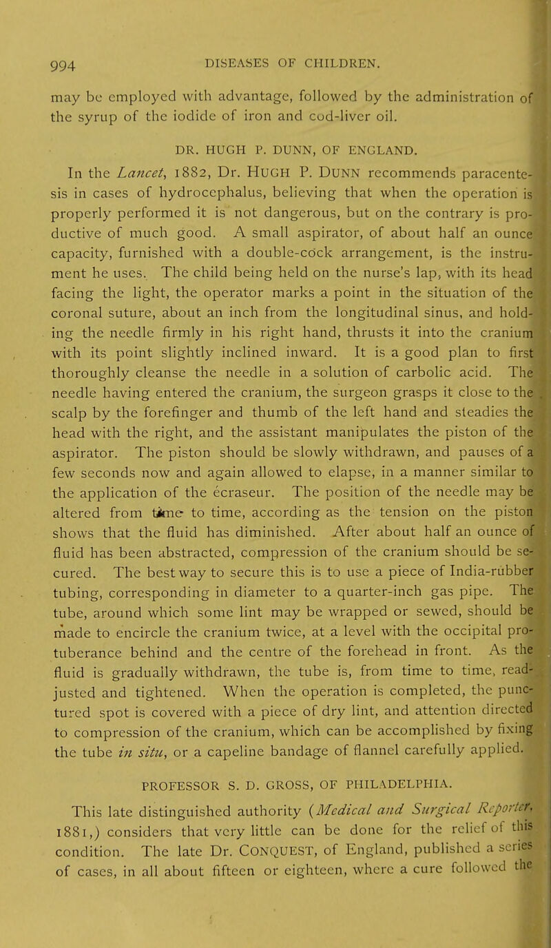 may be employed with advantage, followed by the administration ofj the syrup of the iodide of iron and cud-liver oil. DR. HUGH P. DUNN, OF ENGLAND. In the Lancet, 1882, Dr. Hugh P. DUNN recommends paracente- sis in cases of hydrocephalus, believing that when the operation is] properly performed it is not dangerous, but on the contrary is pro-] ductive of much good. A small aspirator, of about half an ounce! capacity, furnished with a double-cOck arrangement, is the instru- ment he uses. The child being held on the nurse's lap, with its head facing the light, the operator marks a point in the situation of the coronal suture, about an inch from the longitudinal sinus, and hold- ing the needle firmly in his right hand, thrusts it into the cranium with its point slightly inclined inward. It is a good plan to first thoroughly cleanse the needle in a solution of carbolic acid. The needle having entered the cranium, the surgeon grasps it close to tha scalp by the forefinger and thumb of the left hand and steadies tha head with the right, and the assistant manipulates the piston of tha aspirator. The piston should be slowly withdrawn, and pauses of a few seconds now and again allowed to elapse, in a manner similar to the application of the ecraseur. The position of the needle may be altered from taime to time, according as the tension on the piston shows that the fluid has diminished. After about half an ounce of fluid has been abstracted, compression of the cranium should be se- cured. The best way to secure this is to use a piece of India-rubber tubing, corresponding in diameter to a quarter-inch gas pipe. The tube, around which some lint may be wrapped or sewed, should be made to encircle the cranium twice, at a level with the occipital pro- tuberance behind and the centre of the forehead in front. As the fluid is gradually withdrawn, the tube is, from time to time, read- justed and tightened. When the operation is completed, the punc- tured spot is covered with a piece of dry lint, and attention directed to compression of the cranium, which can be accomplished by fixing the tube in situ, or a capeline bandage of flannel carefully applied. PROFESSOR S. D. GROSS, OF PHILADELPHIA. This late distinguished authority {Medical and Surgical Reporter, 1881,) considers that very little can be done for the relief of this condition. The late Dr. CONQUEST, of England, published a scries of cases, in all about fifteen or eighteen, where a cure followed the