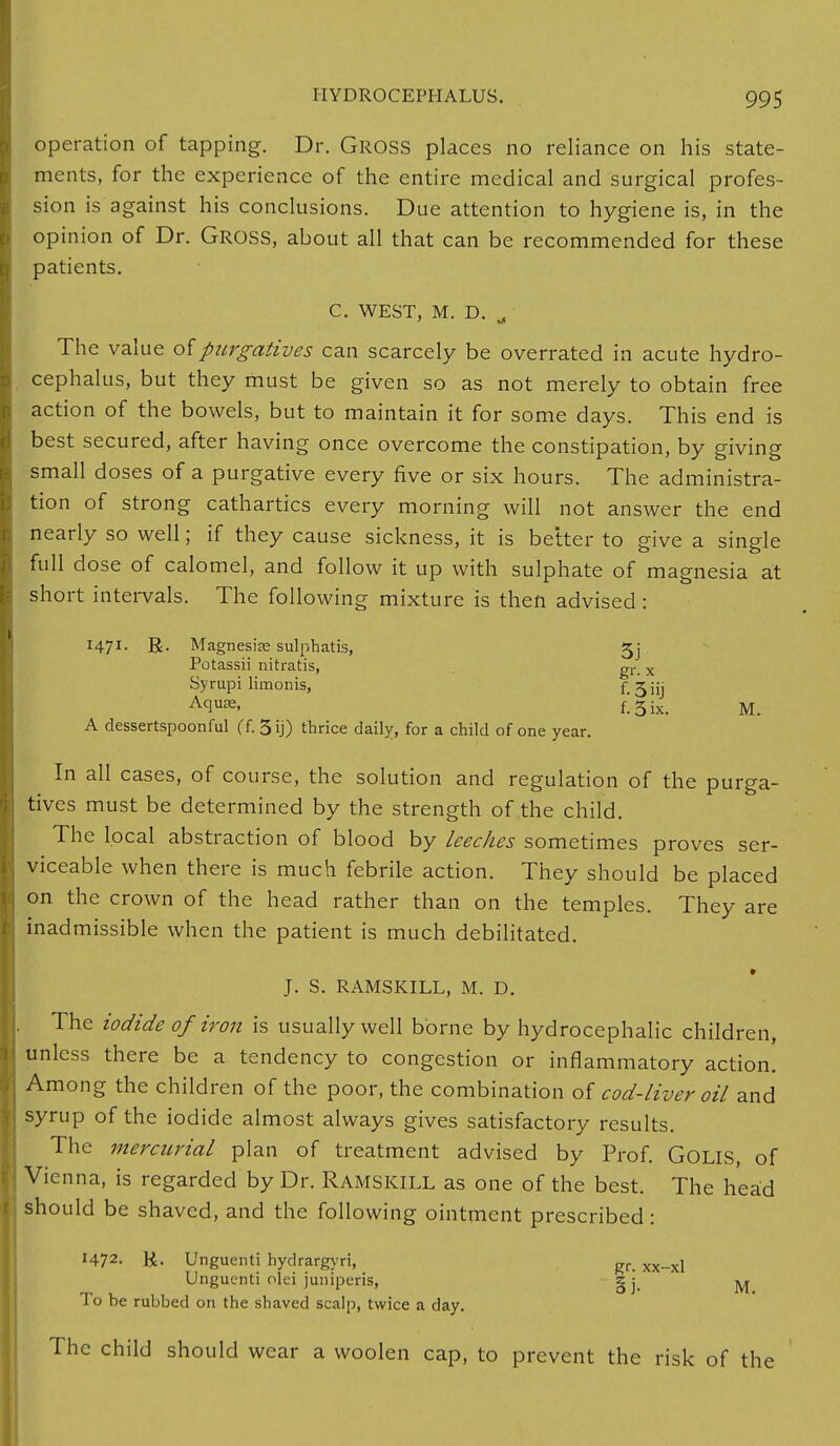 operation of tapping. Dr. GROSS places no reliance on his state- ments, for the experience of the entire medical and surgical profes- sion is against his conclusions. Due attention to hygiene is, in the opinion of Dr. GROSS, about all that can be recommended for these patients. C. WEST, M. D. rf The value of purgatives can scarcely be overrated in acute hydro- cephalus, but they must be given so as not merely to obtain free action of the bowels, but to maintain it for some days. This end is best secured, after having once overcome the constipation, by giving small doses of a purgative every five or six hours. The administra- tion of strong cathartics every morning will not answer the end nearly so well; if they cause sickness, it is better to give a single full dose of calomel, and follow it up with sulphate of magnesia at short intervals. The following mixture is then advised: H7I- R- Magnesire sulphatis, 5j Potassii nitratis, gr_ x Syrupi limonis, f. 3iij AclU3e< f! 3 ix. M. A dessertspoonful (f. 3 ij) thrice daily, for a child of one year. In all cases, of course, the solution and regulation of the purga- tives must be determined by the strength of the child. The local abstraction of blood by leeches sometimes proves ser- viceable when there is much febrile action. They should be placed on the crown of the head rather than on the temples. They are inadmissible when the patient is much debilitated. J. S. RAMSKILL, M. D. The iodide of iron is usually well borne by hydrocephalic children, unless there be a tendency to congestion or inflammatory action. Among the children of the poor, the combination of cod-liver oil and syrup of the iodide almost always gives satisfactory results. The mercurial plan of treatment advised by Prof. GOLIS, of Vienna, is regarded by Dr. RAMSKILL as one of the best. The head should be shaved, and the following ointment prescribed: H72- K- Unguenti hydrargyri, gr> xx_xi Ungucnti olei juniperis, g j ^ To be rubbed on the shaved scalp, twice a day. The child should wear a woolen cap, to prevent the risk of the