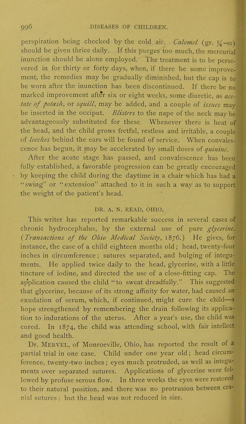 perspiration being checked by the cold air. Calomel (gr. J^-ss) should be given thrice daily. If this purges too much, the mercurial inunction should be alone employed. The treatment is to be perse- vered in for thirty or forty days, when, if there be some improve- ment, the remedies may be gradually diminished, but the cap is to be worn after the inunction has been discontinued. If there be no marked improvement after six or eight weeks, some diuretic, as ace- tate of potash, or squill, may be added, and a couple of issues may be inserted in the occiput. Blisters to the nape of the neck may be advantageously substituted for these. Whenever there is heat of the head, and the child grows fretful, restless and irritable, a couple of leeches behind the ears will be found of service. When convales cence has begun, it may be accelerated by small doses of quinine After the acute stage has passed, and convalescence has bee fully established, a favorable progression can be greatly encourage by keeping the child during the daytime in a chair which has had a swing or extension attached to it in such a way as to support the weight of the patient's head. d DR. A. N. READ, OHIO. This writer has reported remarkable success in several cases of chronic hydrocephalus, by the external use of pure glycerine. (Tra?isactions of the Ohio Medical Society, 1876.) He gives, for instance, the case of a child eighteen months old ; head, twenty-four inches in circumference; sutures separated, and bulging of integu- ments. He applied twice daily to the head, glycerine, with a little tincture of iodine, and directed the use of a close-fitting cap. The ap'plication caused the child to sweat dreadfully. This suggested that glycerine, because of its strong affinity for water, had caused an exudation of serum, which, if continued, might cure the child—a hope strengthened by remembering the drain following its applica- tion to indurations of the uterus. After a year's use, the child was cured. In 1874, the child was attending school, with fair intellect and good health. Dr. Mervel, of Monroeville, Ohio, has reported the result of a partial trial in one case. Child under one year old ; head circum- ference, twenty-two inches; eyes much protruded, as well as integu- ments over separated sutures. Applications of glycerine were fol- lowed by profuse serous flow. In three weeks the eyes were restored to their natural position, and there was no protrusion between cra- nial sutures; but the head was not reduced in size.