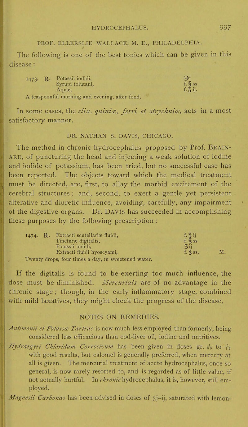 PROF. ELLERSLIE WALLACE, M. D., PHILADELPHIA. The following is one of the best tonics which can be given in this disease: 1473. R. Potassii iodidi, 9i Syrupi tolutani, f. § ss Aquae, f. § ij. A teaspoonful morning and evening, after food. In some cases, the elix. quinice, ferri et strychnia, acts in a most satisfactory manner. DR. NATHAN S. DAVIS, CHICAGO. The method in chronic hydrocephalus proposed by Prof. BRAIN- ARD, of puncturing the head and injecting a weak solution of iodine and iodide of potassium, has been tried, but no successful case has been reported. The objects toward which the medical treatment must be directed, are, first, to allay the morbid excitement of the cerebral structures ; and, second, to exert a gentle yet persistent alterative and diuretic influence, avoiding, carefully, any impairment of the digestive organs. Dr. DAVIS has succeeded in accomplishing these purposes by the following prescription: 1474. R. Extracti Scutellariae fluidi, f. § ij Tincturse digitalis, f. % ss Potassii iodidi, 5ij Extracti fluidi hyoscyami, f. § ss. M. Twenty drops, four times a day, in sweetened water. If the digitalis is found to be exerting too much influence, the dose must be diminished. Mercurials are of no advantage in the chronic stage ; though, in the early inflammatory stage, combined with mild laxatives, they might check the progress of the disease. NOTES ON REMEDIES. Antimonii et Potassoz Tartras is now much less employed than formerly, being considered less efficacious than cod-liver oil, iodine and nutritives. Hydrargyri Chloridum Corrosivum has been given in doses gr. sV to T'i with good results, but calomel is generally preferred, when mercury at all is given. The mercurial treatment of acute hydrocephalus, once so general, is now rarely resorted to, and is regarded as of little value, if not actually hurtful. In chronic hydrocephalus, it is, however, still em- ployed. Magnesii Carbonas has been advised in doses of jy—ij, saturated with lemon-