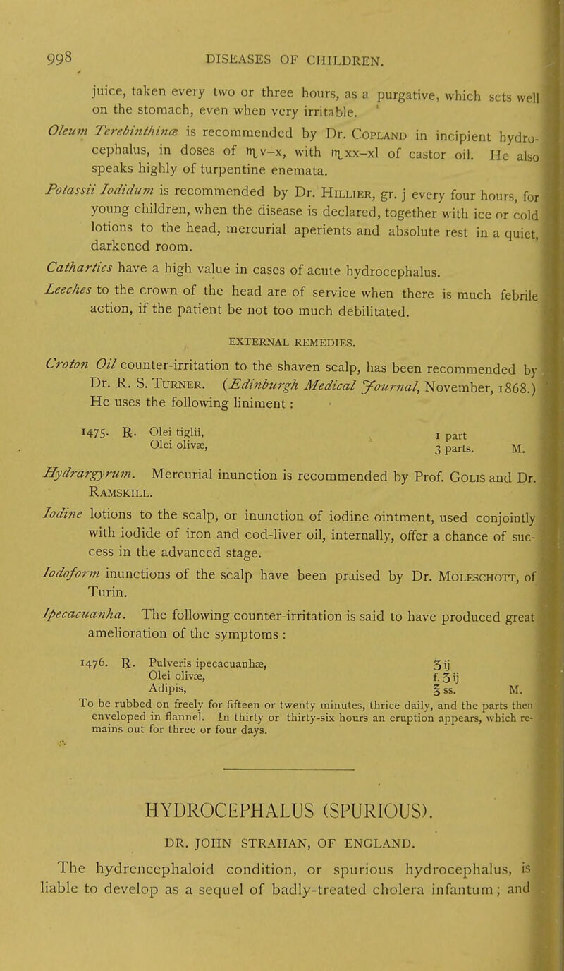 juice, taken every two or three hours, as a purgative, which sets well on the stomach, even when very irritable, Oleum Terebi?ithinoz is recommended by Dr. Copland in incipient hydro- cephalus, in doses of ni v-x, with mcxx-xl of castor oil. He also speaks highly of turpentine enemata. Potassii Iodidum is recommended by Dr. Hillier, gr. j every four hours, for young children, when the disease is declared, together with ice or cold lotions to the head, mercurial aperients and absolute rest in a quiet, darkened room. Cathartics have a high value in cases of acute hydrocephalus. Leeches to the crown of the head are of service when there is much febrile action, if the patient be not too much debilitated. EXTERNAL REMEDIES. Croton Oil counter-irritation to the shaven scalp, has been recommended by Dr. R. S. Turner. {Edinburgh Medical Journal, November, 1868 ) He uses the following liniment: 1475- R- Olei tiglii, ! part Olei olivse, 3 parts- M> Hydrargyrum. Mercurial inunction is recommended by Prof. Golis and Dr. Ramskill. Iodine lotions to the scalp, or inunction of iodine ointment, used conjointly with iodide of iron and cod-liver oil, internally, offer a chance of suc- cess in the advanced stage. Iodoform inunctions of the scalp have been praised by Dr. Moleschott, of J Turin. Ipecacuanha. The following counter-irritation is said to have produced great j amelioration of the symptoms : I47°- R- Pulveris ipecacuanhse, 5ij Olei olivse, f-3'j Adipis, § ss. M. To be rubbed on freely for fifteen or twenty minutes, thrice daily, and the parts then enveloped in flannel. In thirty or thirty-six hours an eruption appears, which re- mains out for three or four days. HYDROCEPHALUS (SPURIOUS). DR. JOHN STRAHAN, OF ENGLAND. The hydrencephaloid condition, or spurious hydrocephalus, is liable to develop as a sequel of badly-treated cholera infantum ; and