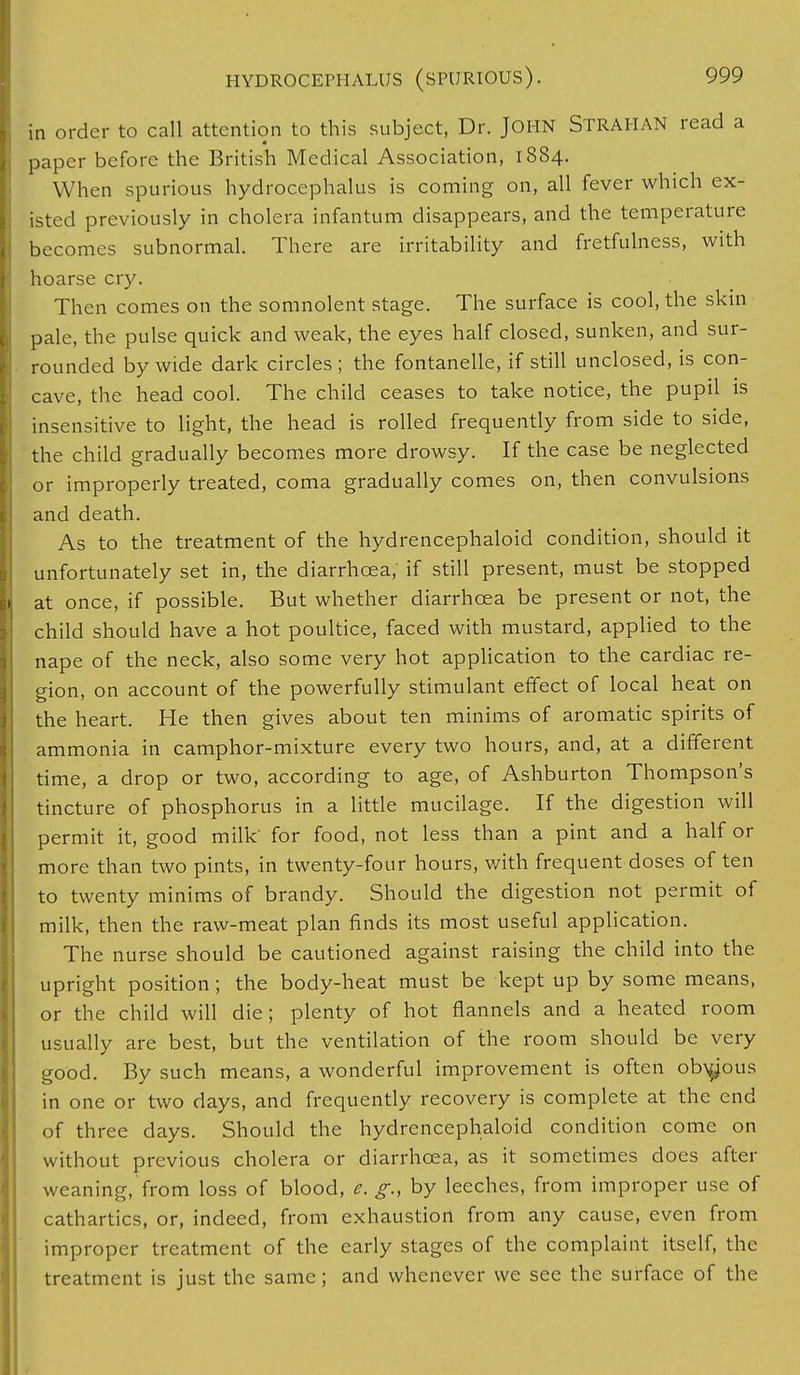 in order to call attention to this subject, Dr. JOHN STRAHAN read a paper before the British Medical Association, 1884. When spurious hydrocephalus is coming on, all fever which ex- isted previously in cholera infantum disappears, and the temperature becomes subnormal. There are irritability and fretfulness, with hoarse cry. Then comes on the somnolent stage. The surface is cool, the skin pale, the pulse quick and weak, the eyes half closed, sunken, and sur- rounded by wide dark circles; the fontanelle, if still unclosed, is con- cave, the head cool. The child ceases to take notice, the pupil is insensitive to light, the head is rolled frequently from side to side, the child gradually becomes more drowsy. If the case be neglected or improperly treated, coma gradually comes on, then convulsions and death. As to the treatment of the hydrencephaloid condition, should it unfortunately set in, the diarrhoea, if still present, must be stopped at once, if possible. But whether diarrhoea be present or not, the child should have a hot poultice, faced with mustard, applied to the nape of the neck, also some very hot application to the cardiac re- gion, on account of the powerfully stimulant effect of local heat on the heart. He then gives about ten minims of aromatic spirits of ammonia in camphor-mixture every two hours, and, at a different time, a drop or two, according to age, of Ashburton Thompson's tincture of phosphorus in a little mucilage. If the digestion will permit it, good milk' for food, not less than a pint and a half or more than two pints, in twenty-four hours, with frequent doses of ten to twenty minims of brandy. Should the digestion not permit of milk, then the raw-meat plan finds its most useful application. The nurse should be cautioned against raising the child into the upright position; the body-heat must be kept up by some means, or the child will die; plenty of hot flannels and a heated room usually are best, but the ventilation of the room should be very good. By such means, a wonderful improvement is often obvious in one or two days, and frequently recovery is complete at the end of three days. Should the hydrencephaloid condition come on without previous cholera or diarrhoea, as it sometimes does after weaning, from loss of blood, e. g., by leeches, from improper use of cathartics, or, indeed, from exhaustion from any cause, even from improper treatment of the early stages of the complaint itself, the treatment is just the same; and whenever we see the surface of the