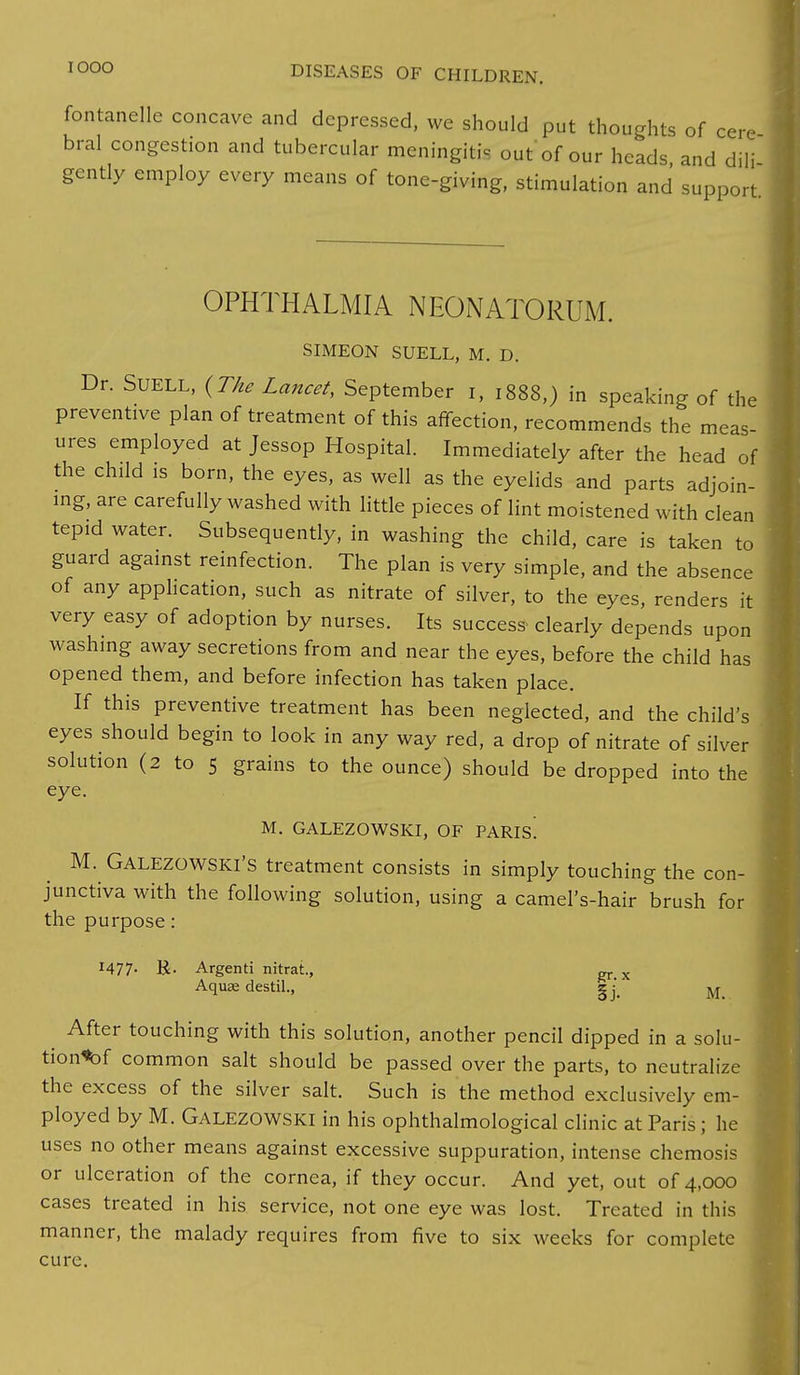 fontanelle concave and depressed, we should put thoughts of cere bral congestion and tubercular meningitis out of our heads, and dili gently employ every means of tone-giving, stimulation and support OPHTHALMIA NEONATORUM. SIMEON SUELL, M. D. Dr. SUELL, (The Lancet, September i, 1888,) in speaking of the preventive plan of treatment of this affection, recommends the meas- ures employed at Jessop Hospital. Immediately after the head of the child is born, the eyes, as well as the eyelids and parts adjoin- ing, are carefully washed with little pieces of lint moistened with clean tepid water. Subsequently, in washing the child, care is taken to guard against reinfection. The plan is very simple, and the absence of any application, such as nitrate of silver, to the eyes, renders it very easy of adoption by nurses. Its success clearly depends upon washing away secretions from and near the eyes, before the child has opened them, and before infection has taken place. If this preventive treatment has been neglected, and the child's eyes should begin to look in any way red, a drop of nitrate of silver solution (2 to 5 grains to the ounce) should be dropped into the eye. M. GALEZOWSKI, OF PARIs! M. Galezowski's treatment consists in simply touching the con- junctiva with the following solution, using a camel's-hair brush for the purpose: 1477- R- Argenti nitrat, „ x Aquae destil., gj/ M_ ^ After touching with this solution, another pencil dipped in a solu- tion^ common salt should be passed over the parts, to neutralize the excess of the silver salt. Such is the method exclusively em- ployed by M. Galezowski in his ophthalmological clinic at Paris; he uses no other means against excessive suppuration, intense chemosis or ulceration of the cornea, if they occur. And yet, out of 4,000 cases treated in his service, not one eye was lost. Treated in this manner, the malady requires from five to six weeks for complete cure.