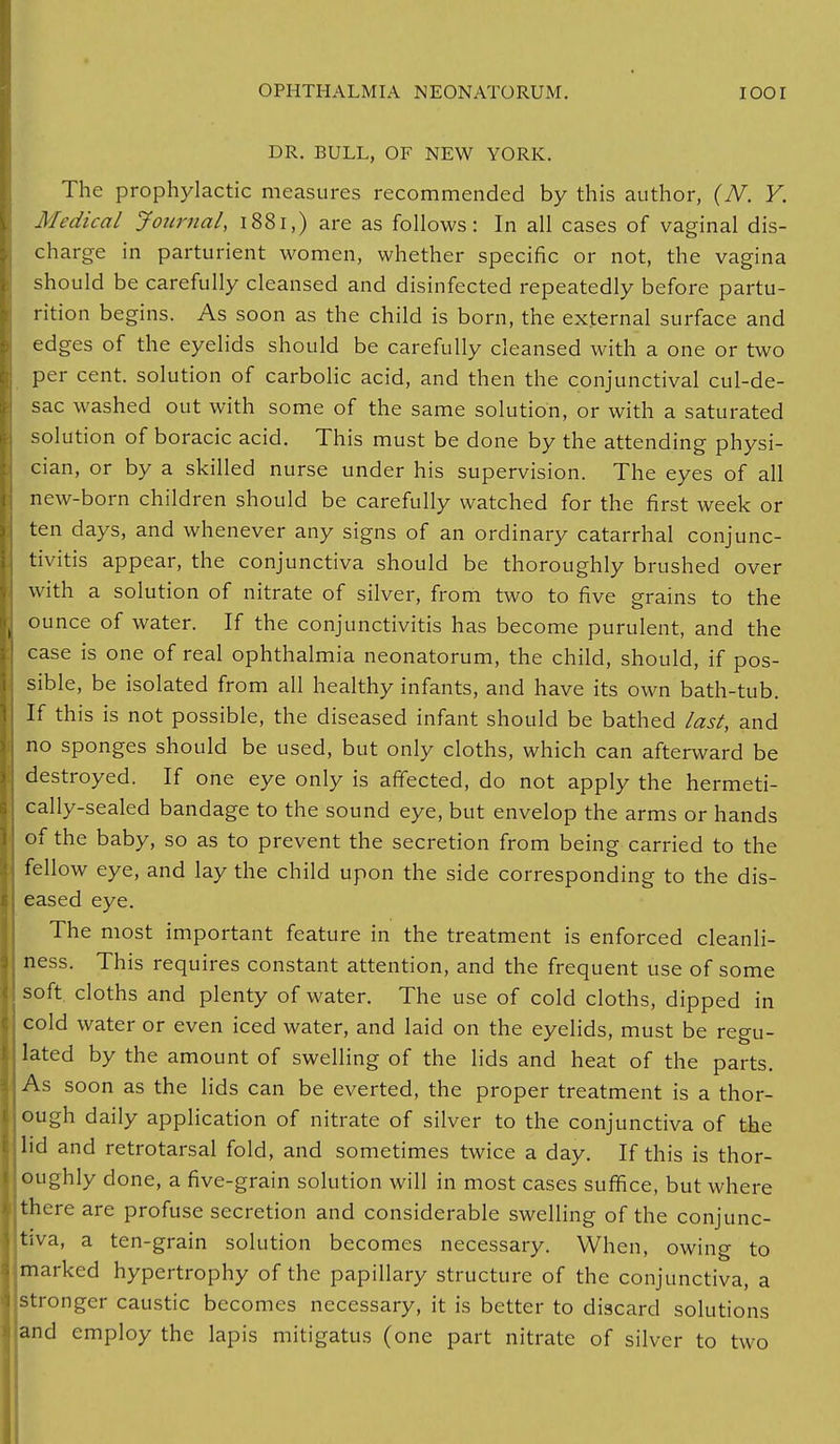 DR. BULL, OF NEW YORK. The prophylactic measures recommended by this author, (N. Y. Medical Journal, 1881,) are as follows: In all cases of vaginal dis- charge in parturient women, whether specific or not, the vagina should be carefully cleansed and disinfected repeatedly before partu- rition begins. As soon as the child is born, the external surface and edges of the eyelids should be carefully cleansed with a one or two per cent, solution of carbolic acid, and then the conjunctival cul-de- sac washed out with some of the same solution, or with a saturated solution of boracic acid. This must be done by the attending physi- cian, or by a skilled nurse under his supervision. The eyes of all new-born children should be carefully watched for the first week or ten days, and whenever any signs of an ordinary catarrhal conjunc- tivitis appear, the conjunctiva should be thoroughly brushed over with a solution of nitrate of silver, from two to five grains to the ounce of water. If the conjunctivitis has become purulent, and the case is one of real ophthalmia neonatorum, the child, should, if pos- sible, be isolated from all healthy infants, and have its own bath-tub. If this is not possible, the diseased infant should be bathed last, and no sponges should be used, but only cloths, which can afterward be destroyed. If one eye only is affected, do not apply the hermeti- cally-sealed bandage to the sound eye, but envelop the arms or hands of the baby, so as to prevent the secretion from being carried to the fellow eye, and lay the child upon the side corresponding to the dis- eased eye. The most important feature in the treatment is enforced cleanli- ness. This requires constant attention, and the frequent use of some soft, cloths and plenty of water. The use of cold cloths, dipped in cold water or even iced water, and laid on the eyelids, must be regu- lated by the amount of swelling of the lids and heat of the parts. As soon as the lids can be everted, the proper treatment is a thor- ough daily application of nitrate of silver to the conjunctiva of the lid and retrotarsal fold, and sometimes twice a day. If this is thor- oughly done, a five-grain solution will in most cases suffice, but where there are profuse secretion and considerable swelling of the conjunc- tiva, a ten-grain solution becomes necessary. When, owing to marked hypertrophy of the papillary structure of the conjunctiva, a stronger caustic becomes necessary, it is better to discard solutions and employ the lapis mitigatus (one part nitrate of silver to two