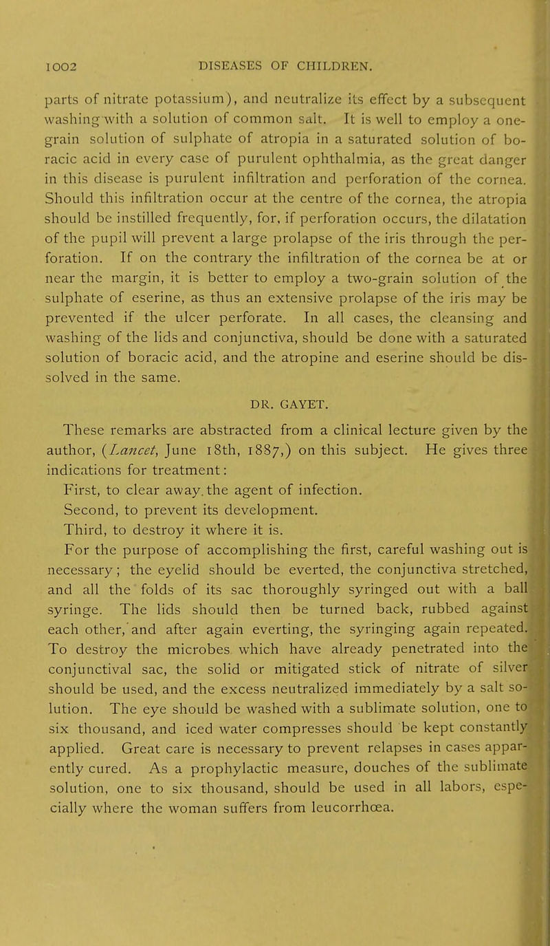 parts of nitrate potassium), and neutralize its effect by a subsequent washing with a solution of common salt. It is well to employ a one- grain solution of sulphate of atropia in a saturated solution of bo- racic acid in every case of purulent ophthalmia, as the great danger in this disease is purulent infiltration and perforation of the cornea. Should this infiltration occur at the centre of the cornea, the atropia should be instilled frequently, for, if perforation occurs, the dilatation of the pupil will prevent a large prolapse of the iris through the per- foration. If on the contrary the infiltration of the cornea be at or near the margin, it is better to employ a two-grain solution of the sulphate of eserine, as thus an extensive prolapse of the iris may be prevented if the ulcer perforate. In all cases, the cleansing and washing of the lids and conjunctiva, should be done with a saturated solution of boracic acid, and the atropine and eserine should be dis- solved in the same. DR. GAYET. These remarks are abstracted from a clinical lecture given by the author, {Lancet, June 18th, 1887,) on this subject. He gives three indications for treatment: First, to clear away, the agent of infection. Second, to prevent its development. Third, to destroy it where it is. For the purpose of accomplishing the first, careful washing out is necessary; the eyelid should be everted, the conjunctiva stretched, and all the folds of its sac thoroughly syringed out with a ball syringe. The lids should then be turned back, rubbed against each other,'and after again everting, the syringing again repeated. To destroy the microbes which have already penetrated into the conjunctival sac, the solid or mitigated stick of nitrate of silver should be used, and the excess neutralized immediately by a salt so-' lution. The eye should be washed with a sublimate solution, one to six thousand, and iced water compresses should be kept constantly applied. Great care is necessary to prevent relapses in cases appar- ently cured. As a prophylactic measure, douches of the sublimate solution, one to six thousand, should be used in all labors, espe- cially where the woman suffers from leucorrhcea.