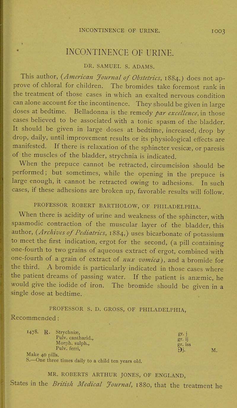 INCONTINENCE OF URINE. INCONTINENCE OF URINE. DR. SAMUEL S. ADAMS. This author, {American Journal of Obstetrics, 1884,) does not ap- prove of chloral for children. The bromides take foremost rank in the treatment of those cases in which an exalted nervous condition can alone account for the incontinence. They should be given in large doses at bedtime. Belladonna is the remedy par excellence, in those cases believed to be associated with a tonic spasm of the bladder. It should be given in large doses at bedtime, increased, drop by drop, daily, until improvement results or its physiological effects are manifested. If there is relaxation of the sphincter vesicae, or paresis of the muscles of the bladder, strychnia is indicated. When the prepuce cannot be retracted, circumcision should be performed; but sometimes, while the opening in the prepuce is large enough, it cannot be retracted owing to adhesions. In such cases, if these adhesions are broken up, favorable results will follow. PROFESSOR ROBERT BARTHOLOW, OF PHILADELPHIA. When there is acidity of urine and weakness of the sphincter, with spasmodic contraction of the muscular layer of the bladder, this author, (Archives of Pediatrics, 1884,) uses bicarbonate of potassium to meet the first indication, ergot for the second, (a pill containing one-fourth to two grains of aqueous extract of ergot, combined with one-fourth of a grain of extract of mix vomica), and a bromide for the third. A bromide is particularly indicated in those cases where the patient dreams of passing water. If the patient is anaemic, he would give the iodide of iron. The bromide should be given in a single dose at bedtime. PROFESSOR S. D. GROSS, OF PHILADELPHIA, Recommended: I47%- R- Strychnine, gr, j Pulv. canlharid., gr, ij Morph. sulph., Rr[ jss Pulv. ferri, 9j. M Make 40 pills. S.—One three times daily to a child ten years old. MR. ROBERTS ARTHUR JONES, OF ENGLAND, States in the British Medical Journal, 1880, that the treatment he