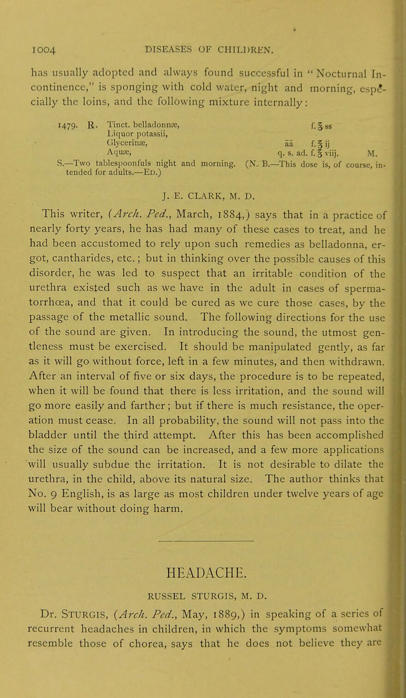has usually adopted and always found successful in  Nocturnal In- continence, is sponging with cold water, night and morning, espe- cially the loins, and the following mixture internally: 1479- R- Tinct. belladonna;, f. § ss Liquor potassii, Glycerinte, £5 f.§jj Aquse, q. s. ad. f. § viij. M. S.—Two tablespoonfuls night and morning. (N, B.—This dose is, of course, in- tended for adults.—Ed.) J. E. CLARK, M. D. This writer, (Arch. Ped., March, 1884,) says that in a practice of nearly forty years, he has had many of these cases to treat, and he had been accustomed to rely upon such remedies as belladonna, er- got, cantharides, etc.; but in thinking over the possible causes of this disorder, he was led to suspect that an irritable condition of the urethra existed such as we have in the adult in cases of sperma- torrhoea, and that it could be cured as we cure those cases, by the passage of the metallic sound. The following directions for the use of the sound are given. In introducing the sound, the utmost gen- tleness must be exercised. It should be manipulated gently, as far as it will go without force, left in a few minutes, and then withdrawn. After an interval of five or six days, the procedure is to be repeated, when it will be found that there is less irritation, and the sound will go more easily and farther; but if there is much resistance, the oper- ation must cease. In all probability, the sound will not pass into the bladder until the third attempt. After this has been accomplished the size of the sound can be increased, and a few more applications will usually subdue the irritation. It is not desirable to dilate the urethra, in the child, above its natural size. The author thinks that No. 9 English, is as large as most children under twelve years of age will bear without doing harm. HEADACHE. RUSSEL STURGIS, M. D. Dr. STURGIS, (Arch. Ped., May, 1889,) in speaking of a series of recurrent headaches in children, in which the symptoms somewhat resemble those of chorea, says that he does not believe they are