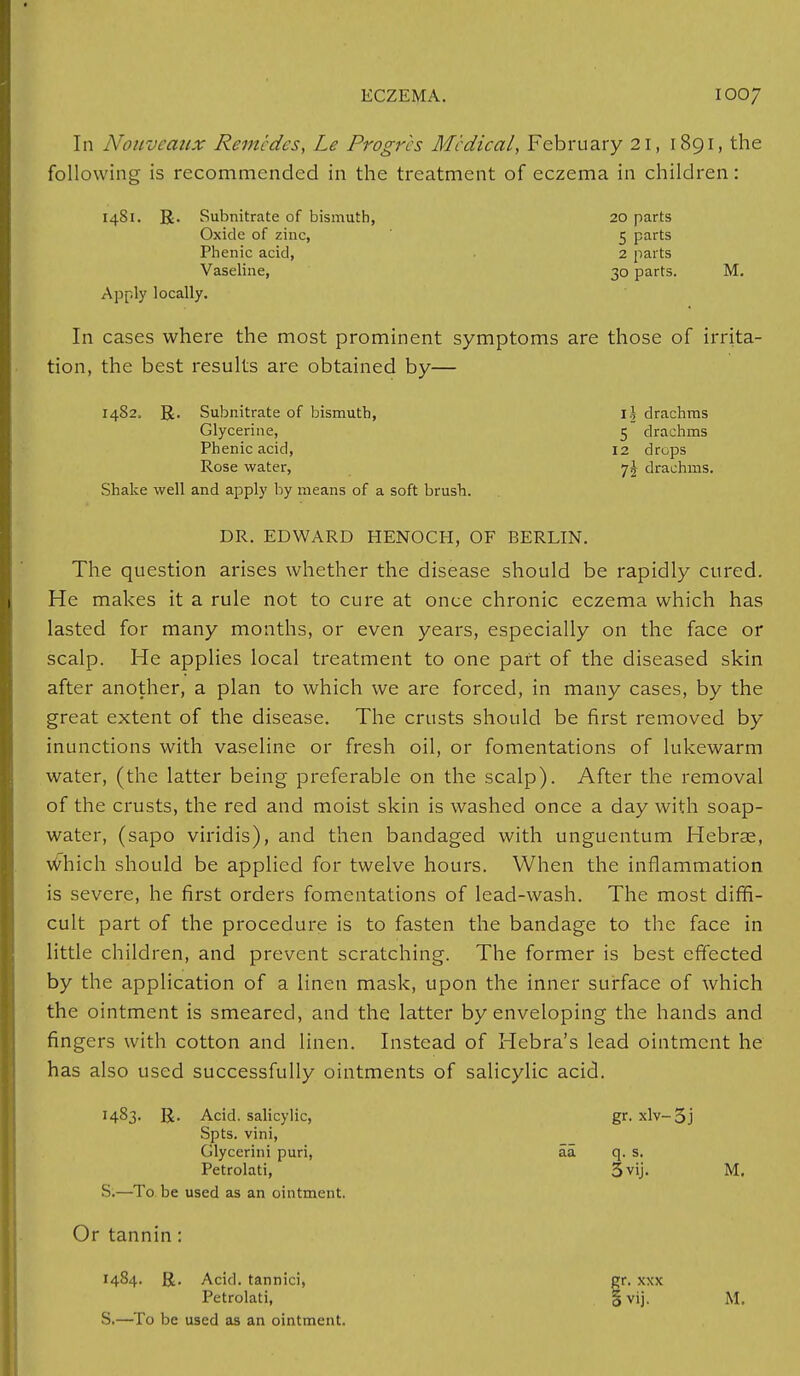 In Nouveaux Remcdcs, Le Progrcs Medical, February 21, 1891, the following is recommended in the treatment of eczema in children: 1481. R. Subnitrate of bismuth, 20 parts Oxide of zinc, 5 parts Phenic acid, 2 parts Vaseline, 30 parts. M. Apply locally. In cases where the most prominent symptoms are those of irrita- tion, the best results are obtained by— 1482. R. Subnitrate of bismuth, i| drachms Glycerine, 5 drachms Phenic acid, 12 drops Rose water, 7^ drachms. Shake well and apply by means of a soft brush. DR. EDWARD HENOCH, OF BERLIN. The question arises whether the disease should be rapidly cured. He makes it a rule not to cure at once chronic eczema which has lasted for many months, or even years, especially on the face or scalp. He applies local treatment to one part of the diseased skin after another, a plan to which we are forced, in many cases, by the great extent of the disease. The crusts should be first removed by inunctions with vaseline or fresh oil, or fomentations of lukewarm water, (the latter being preferable on the scalp). After the removal of the crusts, the red and moist skin is washed once a day with soap- water, (sapo viridis), and then bandaged with unguentum Hebras, which should be applied for twelve hours. When the inflammation is severe, he first orders fomentations of lead-wash. The most diffi- cult part of the procedure is to fasten the bandage to the face in little children, and prevent scratching. The former is best effected by the application of a linen mask, upon the inner surface of which the ointment is smeared, and the latter by enveloping the hands and fingers with cotton and linen. Instead of Hebra's lead ointment he has also used successfully ointments of salicylic acid. 1483. R. Acid, salicylic, gr. xlv-5j Spts. vini, Glycerini puri, aa q. s. Petrolati, 3vij. M. S.—To be used as an ointment. Or tannin: 1484. R. Acid, tannici, gr. xxx Petrolati, § vij. M. S.—To be used as an ointment.