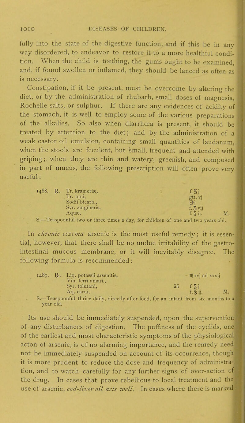 fully into the state of the digestive function, and if this be in any way disordered, to endeavor to restore it to a more healthful condi- tion. When the child is teething, the gums ought to be examined, and, if found swollen or inflamed, they should be lanced as often as is necessary. Constipation, if it be present, must be overcome by altering the diet, or by the administration of rhubarb, small doses of magnesia, Rochelle salts, or sulphur. If there are any evidences of acidity of the stomach, it is well to employ some of the various preparations of the alkalies. So also when diarrhoea is present, it should be treated by attention to the diet; and by the administration of a weak castor oil emulsion, containing small quantities of laudanum,, when the stools are feculent, but small, frequent and attended with griping;, when they are thin and watery, greenish, and composed in part of mucus, the following prescription will often prove very useful: 148S. &. Tr. kramerke, a f. 5j Tr. opii, gtt. vj Sodii bicarb., £)j Syr. zingiberis, f. 5 vij Aquae, f. § ij. M. S.—Teaspoonful two or three times a day, for children of one and two years old. In chronic eczema arsenic is the most useful remedy; it is essen- tial, however, that there shall be no undue irritability of the gastro- intestinal mucous membrane, or it will inevitably disagree. The following formula is recommended : 1489. R. Liq. potassii arsenitis, ttlxvj ad xxxij Vin. ferri amari., Syr. tolutani, aa f. § j Aq. carui, f. § ij. M. S.—Teaspoonful thrice daily, directly after food, for an infant from six months to year old. Its use should be immediately suspended, upon the superventio of any disturbances of digestion. The puffiness of the eyelids, on of the earliest and most characteristic symptoms of the physiologic acton of arsenic, is of no alarming importance, and the remedy nee not be immediately suspended on account of its occurrence, thoug it is more prudent to reduce the dose and frequency of administra tion, and to watch carefully for any further signs of over-action o the drug. In cases that prove rebellious to local treatment and th use of arsenic, cod-liver oil acts well. In cases where there is markc