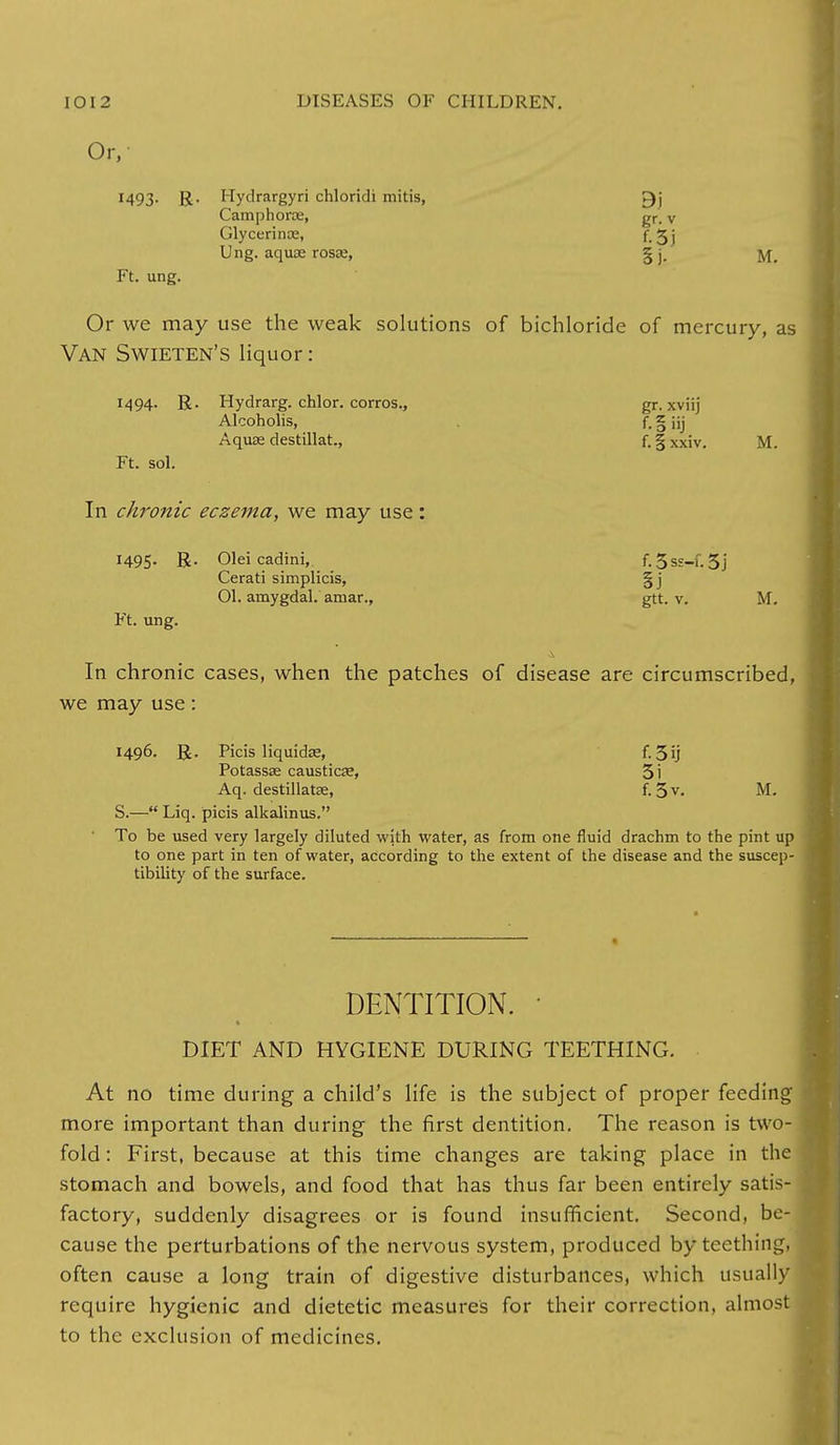 Or, !493- R- Hydrargyri chloridi mitis, Camphorae, gr, v Glycerince, f. 3 j Ung. aquae rosaj, § j. Ft. ung. Or we may use the weak solutions of bichloride of mercury, as Van Swieten's liquor: 1494. R. Hydrarg. chlor. corros., gr. xviij Alcoholis, f. § iij Aquas destillat., f. § Xxiv. M. Ft. sol. In chronic eczema, we may use: 1495. R. Olei cadini,. f. 5ss-f. 5j Cerati simplicis, §j 01. aruygdal. amar., gtt. v. M. Ft. ung. In chronic cases, when the patches of disease are circumscribed, we may use: 1496. R. Picis liquida?, f. 3ij Potassa? caustics?, 5i Aq. destillatse, f. 3 v. M. S.— Liq. picis alkalinus. To be used very largely diluted with water, as from one fluid drachm to the pint up to one part in ten of water, according to the extent of the disease and the suscep- tibility of the surface. « DENTITION. • DIET AND HYGIENE DURING TEETHING. At no time during a child's life is the subject of proper feeding more important than during the first dentition. The reason is two- fold : First, because at this time changes are taking place in the stomach and bowels, and food that has thus far been entirely satis- factory, suddenly disagrees or is found insufficient. Second, be- cause the perturbations of the nervous system, produced by teething, often cause a long train of digestive disturbances, which usually require hygienic and dietetic measures for their correction, almos to the exclusion of medicines.