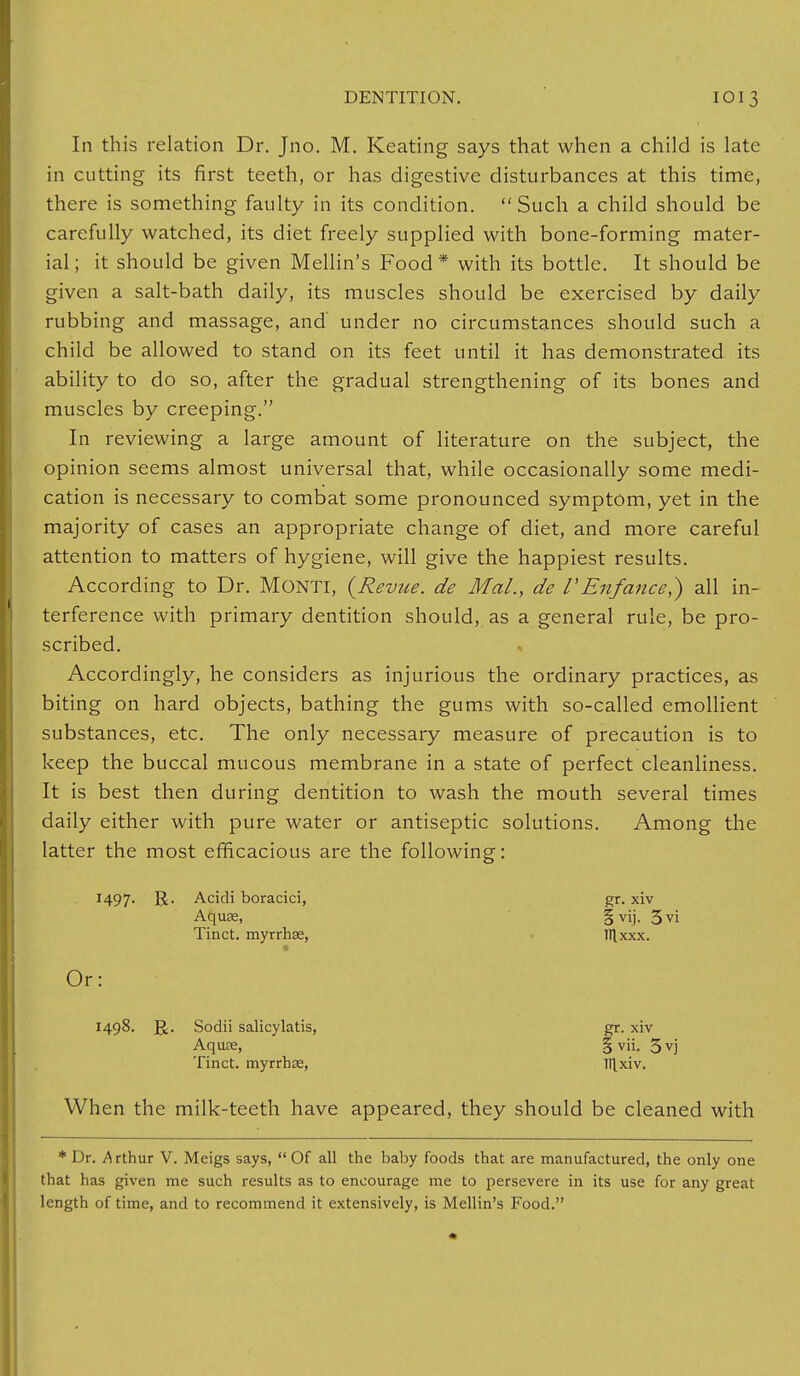 In this relation Dr. Jno. M. Keating says that when a child is late in cutting its first teeth, or has digestive disturbances at this time, there is something faulty in its condition.  Such a child should be carefully watched, its diet freely supplied with bone-forming mater- ial; it should be given Mellin's Food* with its bottle. It should be given a salt-bath daily, its muscles should be exercised by daily rubbing and massage, and under no circumstances should such a child be allowed to stand on its feet until it has demonstrated its ability to do so, after the gradual strengthening of its bones and muscles by creeping. In reviewing a large amount of literature on the subject, the opinion seems almost universal that, while occasionally some medi- cation is necessary to combat some pronounced symptom, yet in the majority of cases an appropriate change of diet, and more careful attention to matters of hygiene, will give the happiest results. According to Dr. MONTI, {Revue, de Mai., de V'Enfance,) all in- terference with primary dentition should, as a general rule, be pro- scribed. Accordingly, he considers as injurious the ordinary practices, as biting on hard objects, bathing the gums with so-called emollient substances, etc. The only necessary measure of precaution is to keep the buccal mucous membrane in a state of perfect cleanliness. It is best then during dentition to wash the mouth several times daily either with pure water or antiseptic solutions. Among the latter the most efficacious are the following: R- Acidi boracici, gr. xiv When the milk-teeth have appeared, they should be cleaned with Aqua;, Tinct. myrrhse, §vij. 5vi 111 XXX. Or: 1498- R. Sodii salicylatis, Aquae, Tinct. myrrhse, gr. xiv 1 vii. 5vj Itlxiv. * Dr. Arthur V. Meigs says,  Of all the baby foods that are manufactured, the only one that has given me such results as to encourage me to persevere in its use for any great length of time, and to recommend it extensively, is Mellin's Food.