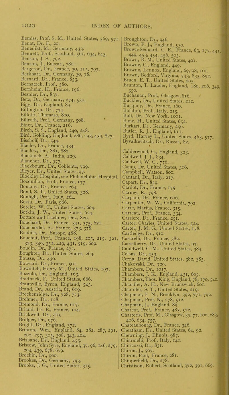 Beniiss, Frof. S. M., United States, 569, Benat, Dr. F., 20. Benedikt, M., Germany, 433. Bennett, Prof., Scotland, 561, 634, 643. Benson, J. S., 792. Bem on, J., Buccari, 780. Bergeron, Dr., France, 30, nr, 797. Berkhart, Dr., Germany, 30, 78. Bernard, Dr., Fiance, 853. Bernatzek, Prof., 580. Bernheim, M., France, 196. Besnier, Dr., 837. Betz, Dr., Germany, 274, 530. Bigg, Dr., England, 89. Billington, Dr., 774. Billotti, Thomaso, 800. Billroth, Prof., Germany, 508. Binet, Dr., France, 216. Birch, S. S., England, 240, 248. Bird, Golding, England, 286, 293, 439, 827. Bischoff, Dr., 544. Blache, Dr., France, 434. ' Blachez, Dr., 881, 882. Blacklock, A., India, 229. Blanchez, Dr., 977. Blackbourn, Dr., Coblentz, 799. Bleyer, Dr., United States, 97. Blockley Hospital, see Philadelphia Hospital Bocquillon, Prof., France, 177. Bonamy, Dr., France, 264. Bond, S. T., United States, 328. Bonfigli, Prof., Italy, 264. Bossu, Dr., Paris, 966. Boteler, W. C., United States, 604. Botkin, J. W., United States, 624. Bottare and Lachner, Drs., 829. Bouchard, Dr., France, 341, 375, 621. Bouchardat, A., France, 373, 378. Boubila, Dr., Europe, 488. Bouchut, Prof., France, 198, 205, 215, 321, 323> 349. 351, 429, 43i, 5l9> 609. Boudin, Dr., France, 275. Boughter, Dr., United States, 263. Bousse, Dr.. 430. Bouvard, Dr., France, 501. Bowditch, Henry M., United States, 197. Bozzolo, Dr., England, 163. Bradnack, F., United States, 666. Braunville, Byron, England, 543. Brand, Dr., Austria, 61, 619. Breckenridge, Dr., 728, 753. Brehmer, Dr., 128. Bremond, Dr., France, 617. Briand, 1 t. E., France, 104. Brickwell, Dr., 319. Bridger, Dr., 976. Bright, Dr., England, 372. Brinton, Wm., England, 84, 282, 287, 291, 292, 297, 305, 30S, 343, 404. Brisbane, Dr., England. 455. Bristow, John Syre, England, 37, 96, 146, 279, 294, 439. 678, 679. Brochin, Dr., 900. Brookes, Dr., Germany, 593. Brooks, J. G., United States, 315. 1. Broughton. Dr., 946. Brown, F. J., England, 530. Brown-Sequard, G. E., France, 63, 177, 441 449, 453. 454, 456> 5°5- Brown, R. M., United States, 401. Browne, C., England, 449. Browne, Lennox, England, 69, 98, roi. Brown, Bedford, Virginia, 743, 833, 892. Bruen, E. T., United States, 205. Brunton, T. Lauder, England, 180, 206, 349 35°- Buchanan, Prof., Glasgow, 816. ' Buckler, Dr., United States, 212. Bucquoy, Dr., France, 160. Bufalini, Prof., Italy, 215. Bull, Dr., New York, 1001. Bunz, H., United States, 652. Burkart, Dr., Germany, 256. Butler, R. J., England, 611. Byrd, Harvey L., United States, 463, 577. Byvalkevitsch, Dr., Russia, 82. Calderwood, G., England, 323. Caldwell, J. J., 834. Caldwell, W. C, 776. Camp, Dr. United States, 316. Campbell, Watson, 800. Cantani, Dr.,, Italy, 217. Capart, Dr., 859. Cardot, Dr., France, 175. Carney, R., 798. Carpani, Dr., France, 606. Carpenter, W. W., California, 792. Carre, Marius, France, 315. Carreau, Prof., France, 334. Carriere, Dr., France, 251. Carter, Charles, United States, 524. Carter, J. M. G., United States, 158. Cartledge, Dr., 510. Casarelli, Dr., France, 382. Casselberry, Dr., United States, 97. Cauldwell, C. M., United States, 384. Celsus, Dr., 453. Cerna, David, United States, 382, 385. Chakovski, Dr., 729. Chambers, Dr., 1017. Chambers, J. K., England, 431, 605. Chambers, Thos. King, England, 78, 170, 540. Chandler, A. H., New Brunswick, 601. Chandler, S. T., United States, 219. Chapman, E. N., Brooklyn, 392, 771, 792. Chapman, Prof. N., 278, 512. Chapman, J., England, 89. Charcot, Prof., France, 483, 522. Charteris, Prof. M., Glasgow, 39, 77,100, 283, 406, 634, 757. Chateaubourg, Dr., France, 346. Cheatham, Dr., United States, 64, 92. Chewning, J., Illinois, 9S7. Chiarmelli, Prof., Italy, 141. Chiricozzi, Dr., 831. Chiron, J., 507. Chiron, Paul, France, 281. Chipperfield, Dr., 278. Christison, Robert, Scotland, 372, 391, 669.