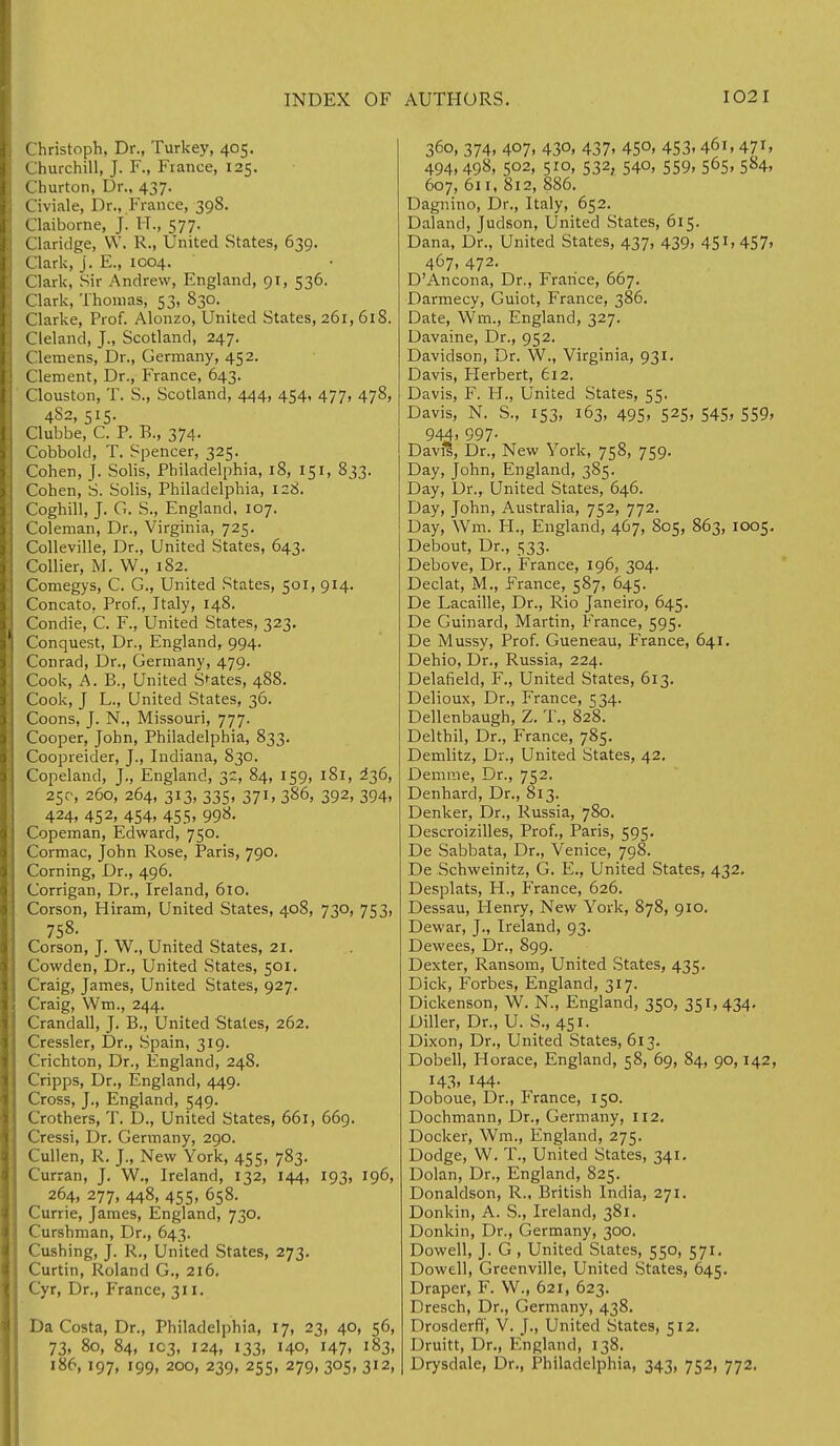 Christoph. Dr., Turkey, 405. Churchill, J. F., France, 125. Churton, Dr., 437. Civiale, Dr., France, 398. Claiborne, J. IT., 577. Claridge, W. R., United States, 639. Clark, j. E., 1004. Clark, Sir Andrew, England, 91, 536. Clark, Thomas, 53, 830. Clarke, Prof. Alonzo, United States, 261, 618. Cieland, J., Scotland, 247. Clemens, Dr., Germany, 452. Clement, Dr., France, 643. Clouston, T. S., Scotland, 444, 454, 477, 478, 4S2, 515. Clubbe, C. F. B., 374. Cobbold, T. Spencer, 325. Cohen, J. Solis, Philadelphia, 18, 151, 833. Cohen, S. Solis, Philadelphia, 128. Coghill, J. G. S., England, 107. Coleman, Dr., Virginia, 725. Colleville, Dr., United States, 643. Collier, M. W., 182. Comegys, C. G., United States, 501, 914. Concato, Prof., Italy, 148. Condie, C. F., United States, 323. Conquest, Dr., England, 994. Conrad, Dr., Germany, 479. Cook, A. B., United Spates, 488. Cook, J L., United States, 36. Coons, J. N., Missouri, 777. Cooper, John, Philadelphia, 833. Coopreider, J., Indiana, 830. Copeland, J., England, 32, 84, 159, 181, 2*36, 25c, 260, 264, 313, 335, 371, 386, 392, 394, 424, 452, 454, 455, 998. Copeman, Edward, 750. Cormac, John Rose, Paris, 790. Corning, Dr., 496. Corrigan, Dr., Ireland, 610. Corson, Hiram, United States, 408, 730, 753, 758. Corson, J. W., United States, 21. Cowden, Dr., United States, 501. Craig, James, United States, 927. Craig, Wm., 244. Crandall, J. B., United States, 262. Cressler, Dr., Spain, 319. Crichton, Dr., England, 248. Cripps, Dr., England, 449. Cross, J., England, 549. Crothers, T. D., United States, 661, 669. Cressi, Dr. Germany, 290. Cullen, R. J., New York, 455, 783. Curran, J. W., Ireland, 132, 144, 193, 196, 264, 277, 448, 455, 658. Currie, James, England, 730. Curshman, Dr., 643. Cushing, J. R., United States, 273. Curtin, Roland G., 216. Cyr, Dr., P'rance, 311. Da Costa, Dr., Philadelphia, 17, 23, 40, 56, 73, 80, 84, 103, 124, 133, 140, 147, 183, 186, 197, 199, 200, 239, 255, 279, 305, 312, 360, 374, 407, 430, 437, 450, 453,461, 471, 494, 498, 502, 510, 532, 540, 559, 565, 584, 607, 611, 812, 886. Dagnino, Dr., Italy, 652. Daland, Judson, United States, 615. Dana, Dr., United States, 437, 439, 451, 457. 467, 472. D'Ancona, Dr., France, 667. Darmecy, Guiot, France, 386. Date, Wm., England, 327. Davaine, Dr., 952. Davidson, Dr. W., Virginia, 931. Davis, Herbert, 612. Davis, F. II., United States, 55. Davis, N. S., 153, 163, 495, 525, 545, 559, 944. 997- Davis, Dr., New York, 758, 759. Day, John, England, 385. Day, Dr., United States, 646. Day, John, Australia, 752, 772. Day, Wm. H., England, 467, 805, 863, 1005. Debout, Dr., 533. Debove, Dr., France, 196, 304. Declat, M., France, 587, 645. De Lacaille, Dr., Rio Janeiro, 645. De Guinard, Martin, France, 595. De Mussy, Prof. Gueneau, France, 641. Dehio, Dr., Russia, 224. DelaSeld, F., United States, 613. Delioux, Dr., France, 534. Dellenbaugh, Z. T., 828. Delthil, Dr., France, 785. Demlitz, Dr., United States, 42. Demme, Dr., 752. Denhard, Dr., 813. Denker, Dr., Russia, 780. Descroizilles, Prof., Paris, 595. De Sabbata, Dr., Venice, 798. De Schweinitz, G. E., United States, 432. Desplats, H., France, 626. Dessau, Henry, New York, 878, 910. Dewar, J., Ireland, 93. Dewees, Dr., 899. Dexter, Ransom, United States, 435. Dick, Forbes, England, 317. Dickenson, W. N., England, 350, 351, 434. Diller, Dr., U. S., 451. Dixon, Dr., United States, 613. Dobell, Horace, England, 58, 69, 84, 90,142, 143. 144- Doboue, Dr., France, 150. Dochmann, Dr., Germany, 112. Docker, Wm., England, 275. Dodge, W. T., United States, 341. Dolan, Dr., England, 825. Donaldson, R., British India, 271. Donkin, A. S., Ireland, 381. Donkin, Dr., Germany, 300. Dow ell, J. G, United States, 550, 571. Dowell, Greenville, United States, 645. Draper, F. W., 621, 623. Dresch, Dr., Germany, 438. Drosderff, V. J., United States, 512. Druitt, Dr., England, 138. Drysdale, Dr., Philadelphia, 343, 752, 772.