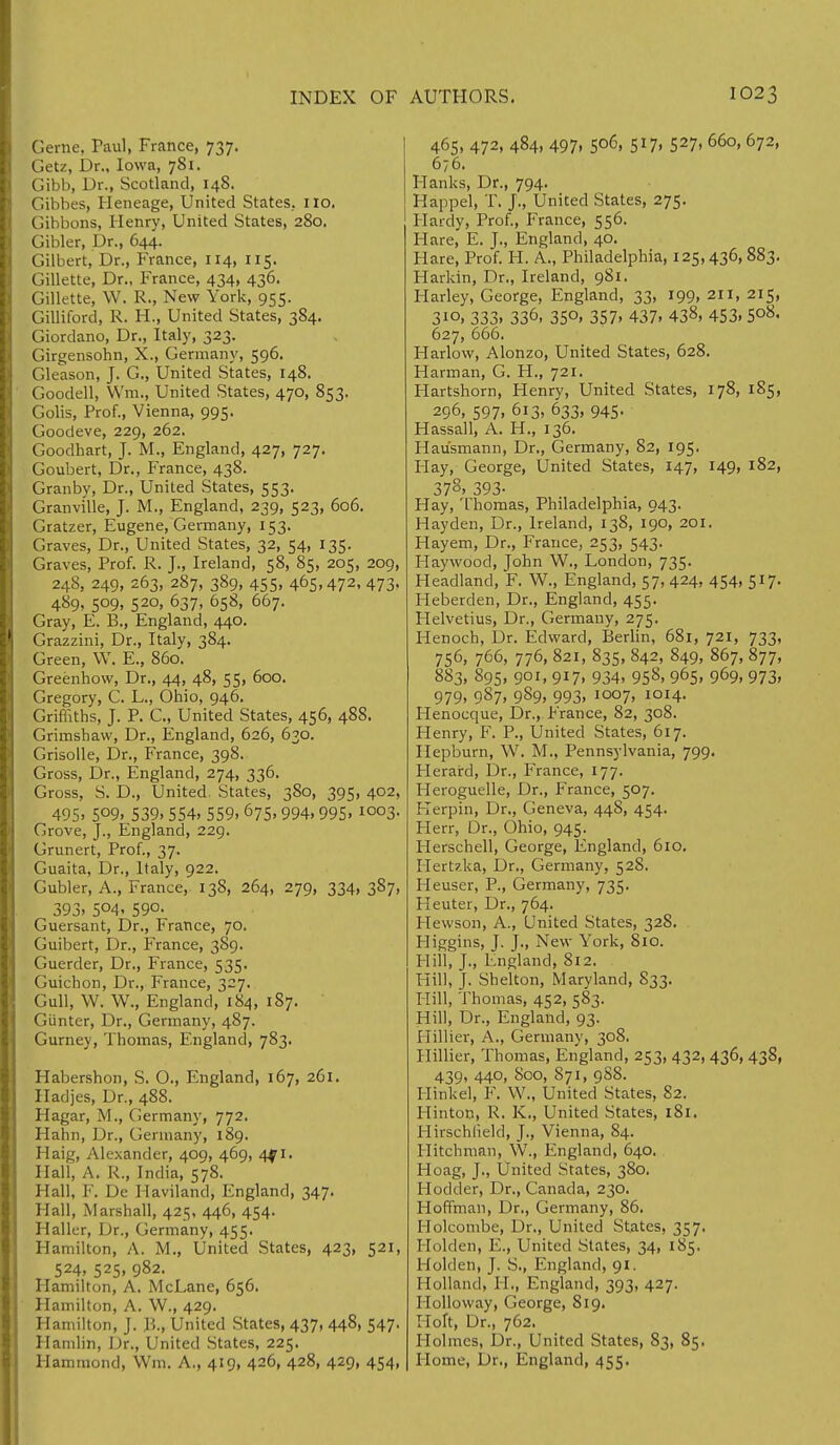 Gerne, Paul, France, 737. Getz, Dr., Iowa, 781. Gibb, Dr., Scotland, 148. Gibbes, Heneage, United States, no. Gibbons, Henry, United States, 280. Gibler, Dr., 644. Gilbert, Dr., France, 114, 115. Gillette, Dr., France, 434, 436. Gillette, W. R., New York, 955. Gilliford, R. H., United States, 384. Giordano, Dr., Italy, 323. Girgensohn, X., Germany, 596. Gleason, J. G., United States, 148. Goodell, Wm., United States, 470, 853. Golis, Prof., Vienna, 995. Goodeve, 229, 262. Goodhart, J. M., England, 427, 727. Goubert, Dr., France, 438. Granby, Dr., United States, 553. or an ville, J. M., England, 239, 523, 606. Gratzer, Eugene, Germany, 153. Graves, Dr., United States, 32, 54, 135. Graves, Prof. R. J., Ireland, 58, 85, 205, 209, 248, 249, 263, 287, 389, 455, 4°5>472- 473> 489, 5°9» 52°> 637. °58> 667- Gray, E. B., England, 440. Grazzini, Dr., Italy, 384. Green, W. E., 860. Greenhow, Dr., 44, 48, 55, 600. Gregory, C. L., Ohio, 946. Griffiths, J. P. C., United States, 456, 488. Grimshavv, Dr., England, 626, 630. Grisolle, Dr., France, 398. Gross, Dr., England, 274, 336. Gross, S. D., United. States, 380, 395, 402, 495. 5°9, 539. 554. 559. 675.994. 995. I0°3- Grove, J., England, 229. Grunert, Prof., 37. Guaita, Dr., Italy, 922. Gubler, A., France, 138, 264, 279, 334, 387, 393, 5°4- 590. Guersant, Dr., France, 70. Guibert, Dr., France, 389. Guerder, Dr., France, 535. Guichon, Dr., France, 327. Gull, W. W., England, 184, 187. Giinter, Dr., Germany, 487. Gurney, Thomas, England, 783. Habershon, S. O., England, 167, 261. Iladjes, Dr., 488. Hagar, M., Germany, 772. Hahn, Dr., Germany, 189. Haig, Alexander, 409, 469, 4f 1. Hall, A. R., India, 578. Hall, F. De Haviland; England, 347. Hall, Marshall, 425, 446, 454. Haller, Dr., Germany, 455. Hamilton, A. M., United States, 423, 521, 524. 525. 982. Hamilton, A. McLane, 656. Hamilton, A. W., 429. Hamilton, J. R., United States, 437, 448, 547. Hamlin, Dr., United States, 225. Hammond, Wm. A., 419, 426, 428, 429, 454, 465, 472, 484, 497. 5o6> 5*7i 527. 660, 672, 676. Hanks, Dr., 794. Happel, T. J., United States, 275. Hardy, Prof., France, 556. Hare, E. J., England, 40. Hare, Prof. H. A., Philadelphia, 125,436, 883. Harkin, Dr., Ireland, 981. Harley, George, England, 33, 199, 211, 215, 310, 333. 336, 35°. 357. 437. 438, 453. 5°8- 627, 666. Harlow, Alonzo, United States, 628. Harman, G. H., 721. Hartshorn, Henry, United States, 178, 185, 296, 597, 613, 633, 945. Hassall, A. H., 136. Hau'smann, Dr., Germany, 82, 195. Hay, George, United States, 147, 149, 182, 378, 393. Hay, Thomas, Philadelphia, 943. Hayden, Dr., Ireland, 138, 190, 201. Hayem, Dr., France, 253, 543. Haywood, John W., London, 735. Headland, F. W., England, 57, 424, 454, 517. Heberden, Dr., England, 455. Helvetius, Dr., Germany, 275. Henoch, Dr. Edward, Berlin, 681, 721, 733, 756, 766, 776, 821, 835, 842, 849, 867, 877, 883, 895, 901, 917. 934. 958. 965. 969. 973. 979. 987. 989. 993. I0°7. IOI4- Henocque, Dr., France, 82, 308. Henry, F. P., United States, 617. Hepburn, W. M., Pennsylvania, 799. Heraird, Dr., France, 177. Heroguelle, Dr., France, 507. Kerpin, Dr., Geneva, 448, 454. Flerr, Dr., Ohio, 945. Herschell, George, England, 610. Hertzka, Dr., Germany, 528. Heuser, P., Germany, 735. Heuter, Dr., 764. Hewson, A., United States, 328. Higgins, J. J., New York, 810. Hill, J., England, 812. Hill, J. Shelton, Maryland, 833. Hill, Thomas, 452, 583. Hill, Dr., England, 93. Hillier, A., Germany, 308. Hillier, Thomas, England, 253, 432, 436, 438, 439, 440, 800, 871, 9S8. Hinkel, F. W., United States, 82. Hinton, R. K., United States, 181. Hirschlield, J., Vienna, 84. Hitchman, W., England, 640. Hoag, J., United States, 380. Hodder, Dr., Canada, 230. Hoffman, Dr., Germany, 86. Holcombe, Dr., United States, 357. Holden, E., United States, 34, 185. Holden, J. S., England, 91. Holland, PI., England, 393, 427. Holloway, George, 819. Holt, Dr., 762. Holmes, Dr., United States, 83, 85. Home, Dr., England, 455.