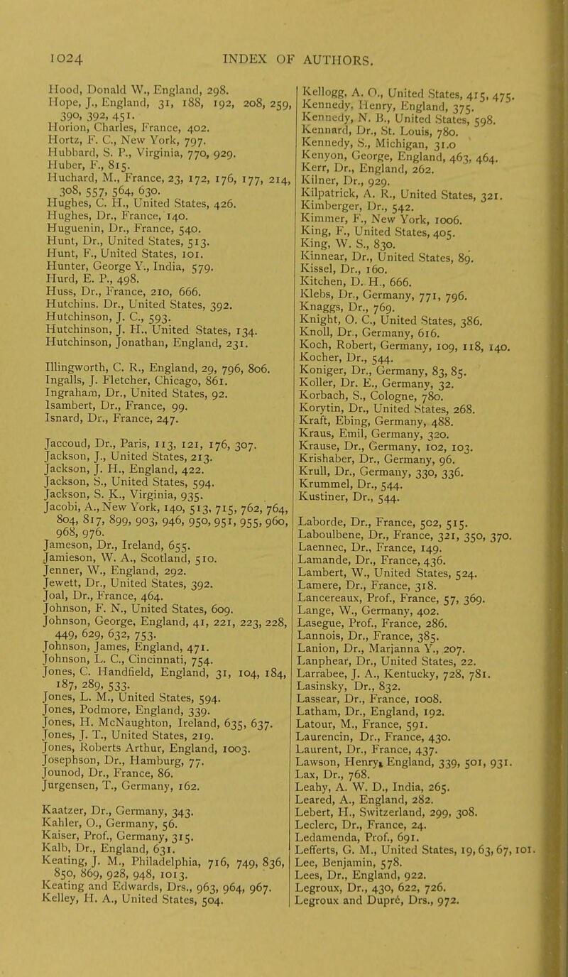 Hood, Donald W., England, 298. Hope, J., England, 31, 188, 192, 208,259, 390, 392, 451. Horion, Charles, France, 402. Hortz, F. C, New York, 797. Hubbard, S. P., Virginia, 770, 929. 1 luber, F., 815. Huchard, M., France, 23, 172, 176, 177, 214, 308, 557, 564, 630. Hughes, C. H., United States, 426. Hughes, Dr., France, 140. Huguenin, Dr., France, 540. Hunt, Dr., United States, 513. Hunt, F., United States, 101. Hunter, George Y., India, 579. Hurd, E. P., 498. Huss, Dr., France, 210, 666. Hutchins. Dr., United States, 392. Hutchinson, J. C, 593. Hutchinson, J. H., United States, 134. Hutchinson, Jonathan, England, 231. Illingworth, C. R., England, 29, 796, 806. Ingalls, J. Fletcher, Chicago, 861. Ingraham, Dr., United States, 92. lsambert, Dr., France, 99. Isnard, Dr., France, 247. Jaccoud, Dr., Paris, 113, 121, 176, 307. Jackson, J., United States, 213. Jackson, J. H., England, 422. Jackson, S., United States, 594. Jackson, S. K., Virginia, 935. Jacobi, A., New York, 140, 513, 715, 762, 764, 804, 817, 899, 903, 946, 950, 951, 955, 960, 968, 976. Jameson, Dr., Ireland, 655. Jamieson, W. A., Scotland, 510. Jenner, W., England, 292. Jewett, Dr., United States, 392. Joal, Dr., France, 464. Johnson, F. N., United States, 609. Johnson, George, England, 41, 221, 223, 228, 449, 629, 632, 753. Johnson, James, England, 471. Johnson, L. C, Cincinnati, 754. Jones, C. Handheld, England, 31, 104, 184, 187, 289, 533. Jones, L. M., United States, 594. Jones, Podmore, England, 339. Jones, H. McNaughton, Ireland, 635, 637. Jones, J. T., United States, 219. Jones, Roberts Arthur, England, 1003. Josephson, Dr., Hamburg, 77. Jounod, Dr., France, 86. Jurgensen, T., Germany, 162. Kaatzer, Dr., Germany, 343. Kahler, O., Germany, 56. Kaiser, Prof., Germany, 315. Kalb, Dr., England, 631. Keating, J. M., Philadelphia, 716, 749, 836, 850, 869, 928, 948, 1013. Keating and Edwards, Drs., 963, 964, 967. Kelley, H. A., United States, 504. Kellogg, A. O., United States, 415, 475. Kennedy, Henry, England, 375. Kennedy, N. B., United States, 598. Kennard, Dr., St. Louis, 780. Kennedy, S., Michigan, 31.0 Kenyon, George, England, 463, 464. Kerr, Dr., England, 262. Kilner, Dr., 929. Kilpatrick, A. R., United States, 321. Kimberger, Dr., 542. Kimmer, F., New York, 1006. King, F., United States, 405. King, W. S., 830. Kinnear, Dr., United States, 89. Kissel, Dr., 160. Kitchen, D. H., 666. Klebs, Dr., Germany, 771, 796. Knaggs, Dr., 769. Knight, O. C, United States, 386. Knoll, Dr., Germany, 616. Koch, Robert, Germany, 109, 118, 140. Kocher, Dr., 544. Koniger, Dr., Germany, 83, 85. Roller, Dr. E., Germany, 32. Korbach, S., Cologne, 780. Korytin, Dr., United States, 268. Kraft, Ebing, Germany, 488. Kraus, Emil, Germany, 320. Krause, Dr., Germany, 102, 103. Krishaber, Dr., Germany, 96. Krull, Dr., Germany, 330, 336. Krummel, Dr., 544. Kustiner, Dr., 544. Laborde, Dr., France, 502, 515. Laboulbene, Dr., France, 321, 350, 370. Laennec, Dr., France, 149. Lamande, Dr., France, 436. Lambert, W., United States, 524. Lamere, Dr., France, 318. Lancereaux, Prof., France, 57, 369. Lange, W., Germany, 402. Lasegue, Prof., France, 286. Lannois, Dr., France, 385. Lanion, Dr., Marjanna Y., 207. Lanphear, Dr., United States, 22. Larrabee, J. A., Kentucky, 728, 781. Lasinsky, Dr., 832. Lassear, Dr., France, 1008. Latham, Dr., England, 192. Latour, M., France, 591. Laurencin, Dr., France, 430. Laurent, Dr., France, 437. Lawson, Henry* England, 339, 501, 931. Lax, Dr., 768. Leahy, A. W. D., India, 265. Leared, A., England, 282. Lebert, H., Switzerland, 299, 308. Leclerc, Dr., France, 24. Ledamenda, Prof., 691. Lefferts, G. M., United States, 19,63,67,101. Lee, Benjamin, 578. Lees, Dr., England, 922. Legroux, Dr., 430, 622, 726. Legroux and Dupre, Drs., 972.