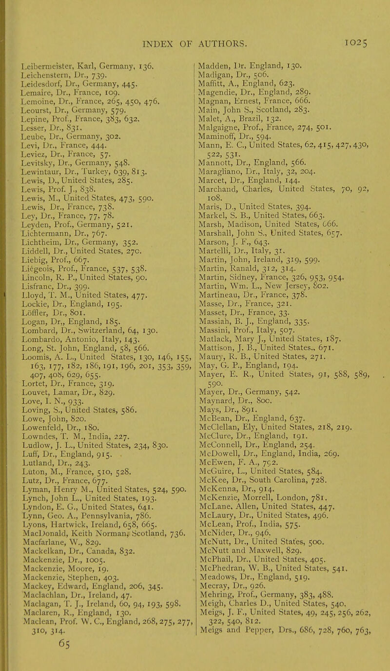 Leibermeister, Karl, Germany, 136. Leichenstern, Dr., 739. Leidesdorf, Dr., Germany, 445. Lemaire, Dr., France, 109. Lemoine, Dr., France, 265, 450, 476. Leourst, Dr., Germany, 579. Lepine, Prof., France, 383, 632. Lesser, Dr., 831. Leube, Dr., Germany, 302. Levi, Dr., France, 444. Leviez, Dr., France, 57. Levitsky, Dr., Germany, 548. Lewintaur, Dr., Turkey, 639, 813. Lewis, D., United States, 285. Lewis, Prof. J., 838. Lewis, M., United States, 473, 590. Lewis, Dr., France, 738. Ley, Dr., France, 77, 78. Ley den, Prof., Germany, 521. Lichtermann, Dr., 767. Lichtheim, Dr., Germany, 352. Liddell, Dr., United States, 27c. Liebig, Prof., 667. Liegeois, Prof., France, 537, 538. Lincoln, R. P., United States, 90. Lisfranc, Dr., 399. Lloyd, T. M., United States, 477. Lockie, Dr., England, 195. Loffler, Dr., 801. Logan, Dr„ England, 185. Lombard, Dr., Switzerland, 64, 130. Lombardo, Antonio, Italy, 143. Long, St. John, England, 58, 566. Loomis, A. L., United States, 130, 146, 155, 163, 177, 182, 186,191, 196, 201, 353, 359, 407, 40S, 629, 655. Lortet, Dr., France, 319. Louvet, Lamar, Dr., 829. Love, I. N., 933. Loving, S., United States, 586. Lowe, John, 820. Lowenfeld, Dr., 180. Lowndes, T. M., India, 227. Ludlow, J. L., United States, 234, 830. Luff, Dr., England, 915. Lutland, Dr., 243. Luton, M., France, 510, 528. Lutz, Dr., France, 677. Lyman, Henry M., United States, 524, 590. Lynch, John L., United States, 193. Lyndon, E. G., United States, 641. Lynn, Geo. A., Pennsylvania, 786. Lyons, Hartwick, Ireland, 658, 665. MacDonald, Keith Norman, Scotland, 736. Macfarlane, W., 829. Mackelkan, Dr., Canada, 832. Mackenzie, Dr., 1005. Mackenzie, Moore, 19. Mackenzie, Stephen, 403. Mackcy, Edward, England, 206, 345. Maclachlan, Dr., Ireland, 47. Maclagan, T. J., Ireland, 60, 94, 193, 598. Maclaren, R., England, 130. Maclean, Prof. W. C., England, 268, 275, 277, 310, 314. 65 Madden, Dr. England, 130. Madigan, Dr., 506. Maffitt, A., Kngland, 623. Magendie, Dr., England, 289. Magnan, Ernest, France, 666. Main, John S., Scotland, 283. Malet, A., Brazil, 132. Malgaigne, Prof., France, 274, 501. Maminoff, Dr., 594. Mann, E. C., United States, 62,415, 427,430, S22' S31- Mannott, Dr., England, 566. Maragliano, Dr., Italy, 32, 204. Marcet, Dr., England, 144. Marchand, Charles, United States, 70, 92, 108. Maris, D., United States, 394. Markel, S. B., United States, 663. Marsh, Madison, United States, 066. Marshall, John S., United States, 657. Marson, J. F., 643. Martelli, Dr., Italy, 31. Martin, John, Ireland, 319, 599. Martin, Ranald, 312, 314. Martin, Sidney, France, 326, 953, 954. Martin, Wm. L., New Jersey, 802. Martineau, Dr., France, 378. Masse, Dr., France, 321. Masset, Dr., France, 33. Massiah, B. J., England, 335. Massini, Prof., Italy, 507. Matlack, Mary J., United States, 1S7. Mattison, J. B., United States., 671. Maury, R. B., United States, 271. May, G. P., England, 194. Mayer, E. R., United States, 91, 5S8, 589, 590. Mayer, Dr., Germany, 542. Maynard, Dr., 80c. Mays, Dr., 891. McBean, Dr., England, 637. McClellan, Ely, United States, 218, 219. McClure, Dr., England, 191. McConnell, Dr., England, 254. McDowell, Dr., England, India, 269. McEwen, F. A., 792. McGuire, L., United States, 584. McKee, Dr., South Carolina, 728. McKenna, Dr., 914. McKenzie, Morrell, London, 781. McLane, Allen, United States, 447. McLaury, Dr., United States, 496. McLean, Prof., India, 575. McNider, Dr., 946. McNutt, Dr., United States, 500. McNutt and Maxwell, 829. McPhail, Dr., United States, 405. McPhedran, W. B., United States, 541. Meadows, Dr., England, 519. Mecray, Dr., 926. Mehring, Prof., Germany, 383, 488. Meigh, Charles D., United States, 540. Meigs, J. F., United States, 49, 245, 256, 262, 322, 540, 812. Meigs and Pepper, Drs., 686, 728, 760, 763,