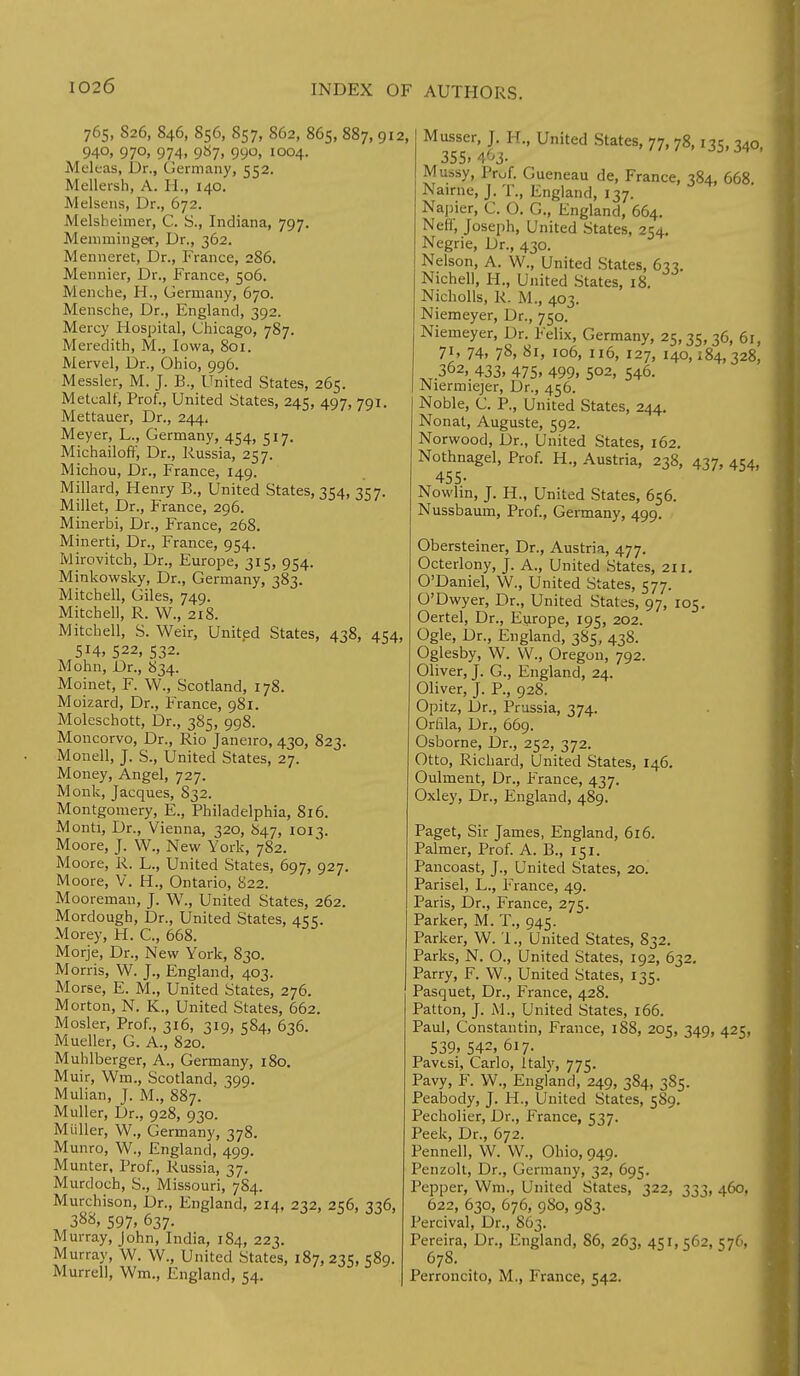 765, S26, 846, 856, 857, S62, 865, 887, 912, 940, 970, 974, 9S7, 990, 1004. Meleas, Dr., Germany, 552. Mellersh, A. H., 140. Melsens, Dr., 672. Melsheimer, C. S., Indiana, 797. Memminger, Dr., 362. Menneret, Dr., France, 286. Mennier, Dr., France, 506. Menche, H., Germany, 670. Mensche, Dr., England, 392. Mercy Hospital, Chicago, 787. Meredith, M., Iowa, 801. Mervel, Dr., Ohio, 996. Messier, M. J. B., United States, 265. Metcalf, Prof., United States, 245, 497, 791. Mettauer, Dr., 244. Meyer, L., Germany, 454, 517. Michailoff, Dr., Russia, 257. Michou, Dr., France, 149. Millard, Henry B., United States, 354, 357. Millet, Dr., France, 296. Minerbi, Dr., France, 268. Minerti, Dr., France, 954. Mirovitch, Dr., Europe, 315, 954. Minkowsky, Dr., Germany, 383. Mitchell, Giles, 749. Mitchell, R. W., 218. Mitchell, S. Weir, United States, 438, 454, 514, 522, 532. Mohn, Dr., 834. Moinet, F. W., Scotland, 178. Moizard, Dr., France, 981. Moleschott, Dr., 385, 998. Moncorvo, Dr., Rio Janeiro, 430, 823. Monell, J. S., United States, 27. Money, Angel, 727. Monk, Jacques, 832. Montgomery, E., Philadelphia, 816. Monti, Dr., Vienna, 320, 647, 1013. Moore, J. W., New York, 782. Moore, R. L., United States, 697, 927. Moore, V. H., Ontario, 822. Mooreman, J. W., United States, 262. Mordough, Dr., United States, 455. Morey, H. C., 668. Morje, Dr., New York, 830. Morris, W. J., England, 403. Morse, E. M., United States, 276. Morton, N. K., United States, 662. Mosler, Prof., 316, 319, 584, 636. Mueller, G. A., 820. Muhlberger, A., Germany, 180. Muir, Wm., Scotland, 399. Mulian, J. M., 887. Muller, Dr., 928, 930. Miiller, W., Germany, 378. Munro, W., England, 499. Munter, Prof., Russia, 37. Murdoch, S., Missouri, 784. Murchison, Dr., England, 214, 232, 256, 336, 388, 597, 637. Murray, John, India, 184, 223. Murray, W. W., United States, 187, 235, 589. Murrell, Wm., England, 54. Musser, J. H., United States, 77,78,135, 340, 3SS> 4'J3- Mu»sy, Pruf. Gueneau de, France, 384, 668 Naime, J. T., England, 137. Napier, C. O. G., England, 664. Nefl, Joseph, United States, 254. Negrie, Dr., 430. Nelson, A. W., United States, 633. Nichell, H., United States, 18. Nicholls, R. M., 403. Niemeyer, Dr., 750. Niemeyer, Dr. Felix, Germany, 25,35,36, 61, 71, 74, 78, 81, 106, 116, 127, 140,184,328, 362, 433, 475, 499) 502, 546. Niermiejer, Dr., 456. Noble, C. P., United States, 244. Nonat, Auguste, 592. Norwood, Dr., United States, 162. Nothnagel, Prof. H., Austria, 238, 437, 454, 455- Nowlin, J. H., United States, 656. Nussbaum, Prof., Germany, 499. Obersteiner, Dr., Austria, 477. Octerlony, J. A., United States, 211. O'Daniel, W., United States, 577. O'Dwyer, Dr., United States, 97, 105. Oertel, Dr., Europe, 195, 202. Ogle, Dr., England, 385, 438. Oglesby, W. W., Oregon, 792. Oliver, J. G., England, 24. Oliver, J. P., 928. Opitz, Dr., Prussia, 374. Orfila, Dr., 669. Osborne, Dr., 252, 372. Otto, Richard, United States, 146. Oulment, Dr., France, 437. Oxley, Dr., England, 489. Paget, Sir James, England, 616. Palmer, Prof. A. B., 151. Pancoast, J., United States, 20. Parisel, L., Fiance, 49. Paris, Dr., France, 275. Parker, M. T., 945. Parker, W. '1., United States, 832. Parks, N. O., United States, 192, 632. Parry, F. W., United States, 135. Pasquet, Dr., France, 428. Patton, J. M., United States, 166. Paul, Constantin, France, 188, 205, 349, 425, 539, 542, 617. Pavtsi, Carlo, Italy, 775. Pavy, F. W., England, 249, 384, 385. Peabody, J. H., United States, 589. Pecholier, Dr., France, 537. Peek, Dr., 672. Pennell, W. W., Ohio, 949. Penzolt, Dr., Germany, 32, 695. Pepper, Wm., United States, 322, 333, 460, 622, 630, 676, 980, 983. Percival, Dr., 863. Pereira, Dr., England, 86, 263, 451,562, 576, , 678. Perroncito, M., France, 542.