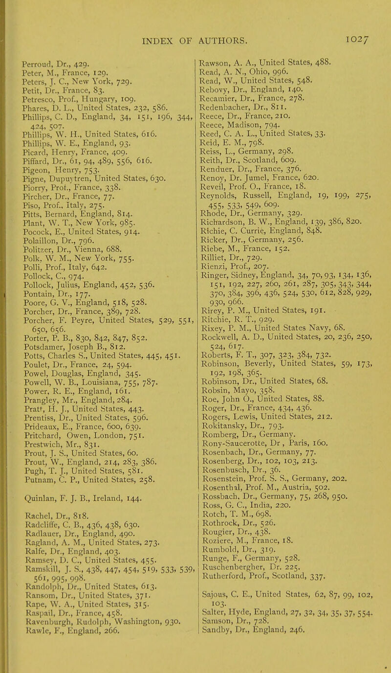 Perroud, Dr., 429. Peter, M., Prance, 129. Peters, J. C, New York, 729. Petit, Dr., France, 83. Petresco, Prof., Hungary, 109. Phares, D. L., United States, 232, 5S6. Phillips, C. D., England, 34, 151, 196, 344, 424, 507. Phillips, W. H., United States, 616. Phillips, W. E., England, 93. Picard, Henry, France, 409. Piffard, Dr., 61, 94, 4S9, 556, 616. Pigeon, Henry, 753. Pigne, Dupuytren, United States, 630. Piorry, Prof., France, 338. Pircher, Dr., France, 77. Piso, Prof., Italy, 275. Pitts, Bernard, England, 814. Plant, W. T., New York, 985. Pocock, E., United States, 914. Polaillon, Dr., 796. Politzer, Dr., Vienna, 688. Polk, W. M., New York, 755. Polli, Prof., Italy, 642. Pollock, C, 974. Pollock, Julius, England, 452, 536. Pontain, Dr., 177. Poore, G. V., England, 518, 528. Porcher, Dr., France, 389, 728. Porcher, F. Peyre, United States, 529, 551, 650, 656. Porter, P. B., 830, 842, 847, 852. Potsdamer, Joseph B., 812. Potts, Charles S., United States, 445, 451. Poulet, Dr., France, 24, 594. Powel, Douglas, England, 345. Powell, W. B., Louisiana, 755, 787. Power, R. E., England, 161. Prangley, Mr., England, 284. Pratt, H. J., United States, 443. Prentiss, Dr., United States, 596. Prideaux, E., France, 600, 639. Pritchard, Owen, London, 751. Prestwich, Mr., 831. Prout, J. S., United States, 60. Prout, W., England, 214, 283, 386. Pugh, T. J., United States, 581. Putnam, C. P., United States, 258. Quinlan, F. J. B., Ireland, 144. Rachel, Dr., 818. Radcliffe, C. B., 436, 438, 630. Radlauer, Dr., England, 490. Ragland, A. M., United States, 273. Ralfe, Dr., England, 403. Ramsey, D. C, United States, 455. Ramskill, J. S., 438, 447, 454, 5l9, 533. 539. 561, 995. 99»- Randolph, Dr., United States, 613. Ransom, Dr., United States, 371. Rape, W. A., United States, 315. Raspail, Dr., France, 458. Ravenburgh, Rudolph, Washington, 930. Rawle, F., England, 266. Rawson, A. A., United States, 488. Read, A. N., Ohio, 996. Read, W., United States, 548. Rebovy, Dr., England, 140. Recamier, Dr., France, 278. Redenbacher, Dr., 811. Reece, Dr., France, 210. Reece, Madison, 794. Reed, C. A. L., United States, 33. Reid, E. M., 798. Reiss, L., Germany, 298. Reith, Dr., Scotland, 609. Renduer, Dr., France, 376. Renoy, Dr. Jumel, France, 620. Reveil, Prof. O., France, 18. Reynolds, Russell, England, 19, 199, 275, 455. 533. 549. 609. Rhode, Dr., Germany, 329. Richardson, B. W., England, 139, 386, 820. Richie, C. Currie, England, 848. Ricker, Dr., Germany, 256. Riebe, M., France, 152. Rilliet, Dr., 729. Rienzi, Prof., 207. Ringer, Sidney, England, 34, 70, 93, 134, 136, 151, 192, 227, 260, 261, 287, 305, 343, 344, 370, 384, 396, 436, 524, 530, 612, 828, 929, 930, 966. Rirey, P. M., United States, 191. Ritchie, R. T., 929. Rixey, P. M., United States Navy, 68. Rockwell, A. D., United States, 20, 236, 250, 524, 617. Roberts, F. T., 307, 323, 384, 732. Robinson, Beverly, United States, 59, 173, 192, 198, 365. Robinson, Dr., United States, 68. Robsin, Mayo, 358. Roe, John O., United States, 88. Roger, Dr., France, 434, 436. Rogers, Lewis, United States, 212. Rokitansky, Dr., 793. Romberg, Dr., Germany. Rony-Saucerotte, Dr , Paris, 160. Rosenbach, Dr., Germany, 77. Rosenberg, Dr., 102, 103, 213. Rosenbusch, Dr., 36. Rosenstein, Prof. S. S., Germany, 202. Rosenthal, Prof. M., Austria, 502. Rossbach, Dr., Germany, 75, 268, 950. Ross, G. C, India, 220. Rotch, T. M., 698. Rothrock, Dr., 526. Rougier, Dr., 438. Roziere, M., France, 18. Rumbold, Dr., 319. Runge, F., Germany, 528. Ruschenbergher, Dr. 225. Rutherford, Prof., Scotland, 337. Sajous, C. E., United States, 62, 87, 99, 102, 103. Salter, Hyde, England, 27, 32, 34, 35, 37, 554. Samson, Dr., 728. Sandby, Dr., England, 246.