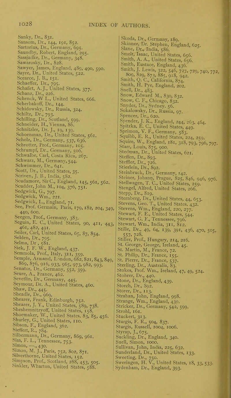Sanky, Dr., 831. Sansom, Dr., 144, 191, 852. Sartorius, Dr., Germany, 695. Saundby, Robert, England, 295. Sassjadke, Dr., Germany, 348. Sawarosky, Dr., 828. Sawyer, James, England, 4S9, 490, 590. Sayre, Dr., United States, 522. Scearce, J. 13., 151. Schaeffer, Dr., 795. Schafirt, A. J., United States, 377. Schanz, Dr., 226. Schenck, W L., United States, 666. Scherbakoff, Dr., 144. Schidowsky, Dr., Russia, 324. Schiltz, Dr., 793. Schilling, Dr., Scotland, 599. Schneider, H., Vienna, 86. Schnitzler, Dr. J., 19, 139. Schoenman, Dr., United States, 561. Scholz, Dr., Germany, 537, 636. Schrotter, Prof., Germany, 105. Schrumpf, Dr., Germany, 506. Schwalbe, Carl, Costa Rica, 267. Schwarz, M., Germany, 544. Schwimmer, Dr., 641. Scott, Dr., United States, 35. Scriven, J. B., India, 582. Scudamore, Sir C, England, 145, 561, 562. Scudder, John M., 104, 376, 751. Sedgwick, G., 797. Sedgwick, Wm., 221. Sedgwick, L., England, 71. See, Prof. Germain, Paris, 179,182, 204, 349, 440, 600. Seegen, Prof., Germany, 383. Seguin, E. C, United States, 90, 411, 443, 461, 482, 491. Seiler, Carl, United States, 65, 87, 854. Selden, Dr., 795. Selma, Dr , 581. Siek, J. F. W., England, 437. Semmola, Prof., Italy, 311, 359. Semple, Armand, London, 682, 821, 843, 849, 869, 876, 916, 933, 965, 973,982, 993. Senator, Dr., Germany, 552, 359. Seure, A., France, 462. Sevetlin, Dr., Germany, 445. Seymour, Dr. A., United States, 460. Shaw, Dr., 445. Sheadle, Dr., 969. Shearer, Frank, Edinburgh, 752. Shearer, J. Y., United States, 589, 738. Sheshemnitzyoff, United States, 158. Shoemaker, W., United States. 83, 85, 456. Shurley, G., United States, no. Sibson, F., England, 362. Sieffert, R., 784. Silberraann, Dr., Germany, 869, 961. Sim, F. L., Tennessee, 753. Simon, —., 430. Simon, M. j., Paris, 752, 802, 871. Silverthorne, United Slates, 152. Simpson, Prof., Scotland, 28S, 453, 505. Sinkler, Wharton, United States, 588. Skoda, Dr., Germany, 189. Skinner, Dr. Stephen, England, 62? Slane, Dr., India, 586. Smelt, Isaac, United States, 656. Smith, A. A., United States, 656. Smith, Eustace, England, 436. Smith, J. Lewis, 322, 546, 727, 729, 740, 772 809, 829, 873, 885, 9i8, 942. 7 74 77 ' Smith, Q. C, California, 874. Smith, H. Pye, England, 202. Snell, Dr., 483. Snow, Edward M., 830, 832. Snow, C. F., Chicago, 832. Snyder, Dr., Sydney. 56. Sokalowsky, Dr., Russia, 97. Spencer, Dr., 620. Spender, J. K., England, 244, 263, 464. Spitzka, E. C, United States, 449. Sprimon, V. F., Germany, 583. Squibb, E. R., United States, 224, 259. Squire, W., England, 181, 318, 793, 796, 797. Starr, Louis, 875, 900. Stedman, Dr., United States, 621. Steffen, Dr., 893. Steffler, Dr., 726. Stierlein, Dr., 892. Steinbruck, Dr., Germany, 142. Steiner, Johann, Prague, 825, 846, 946, 976. Stellwagen, T. C, United States, 259. Stengel, Alfred, United States, 266. Stepp, Dr., 819. Sternberg, Dr., United States, 44, 653. Stevens, Geo. T., United States. 432. Stevens, Wm., England, 220, 277. Stewart, F. E., United States, 544. Stewart, G. F., Tennessee, 796. Stewart, Wm., India, 311, 812. Stille, Dr., 49, 64, 139, 391, 436, 470, 505, 557, 728. Stiller, Prof., Hungary, 214, 216. St. George, George, Ireland, 45. St. Martin, M., France, 72. St. Philip, Dr., France, 155. St. Pierre, Dr., France, 537. Sterling, Dr., Australia, 83. Stokes, Prof. Wm., Ireland, 47, 49, 524. Stohrer, Dr., 440. Stone, Dr., England, 439. Storch, Dr., S92. Storer, Dr., 113. Strahan, John, England, 998. Strange, Wm., England, 430. Strieker, Dr., Germany, 542, 599. Strohl, 161. Stuckert, 313. Sturgis, F. R., 504, 837. Sturgis, Russell, 1004, 1006. Styrap, J., 675. Suckling, Dr., England, 340. Suell, Simon, 1000. Sullivan, John, India, 225, 632. Sunderland, Dr., United States, 133. Sweeting, Dr., 750. Sweringen, H. V., United States, 18, 33, 533.