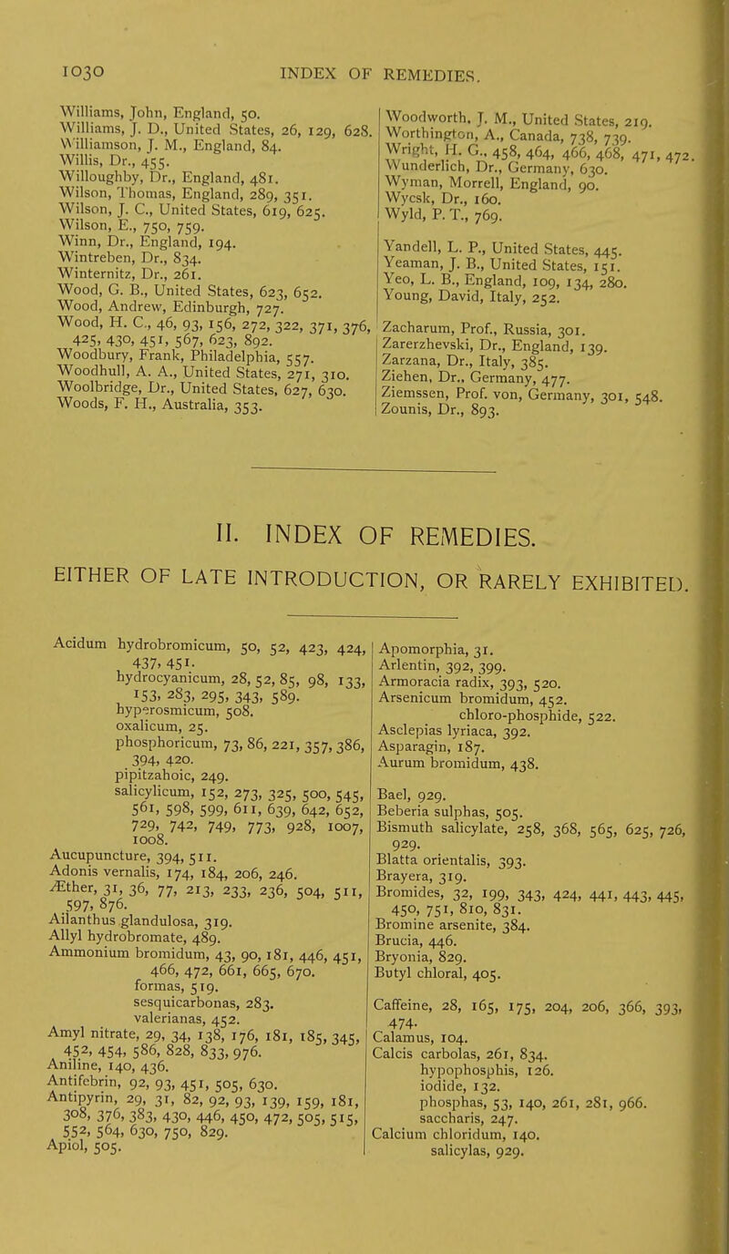 Williams, John, England, 50. Williams, J. D., United States, 26, 129, 628. Williamson, J. M., England, 84. Willis, Dr., 455. Willoughby, Dr., England, 481. Wilson, Thomas, England, 289, 351. Wilson, J. C, United States, 619, 625. Wilson, E., 750, 759. Winn, Dr., England, 194. Wintreben, Dr., 834. Winternitz, Dr., 261. Wood, G. B., United States, 623, 652. Wood, Andrew, Edinburgh, 727. Wood, H. C, 46, 93, 156, 272, 322, 371, 376, 425, 430, 45h 567, 623, 892. Woodbury, Frank, Philadelphia, 557. Woodhull, A. A., United States, 271, 310. Woolbridge, Dr., United States, 627, 630. Woods, F. H., Australia, 353. Woodworth. J. M., United States, 219. Worthington, A., Canada, 738, 739. Wright H G.. 458, 464, 466, 468, 471, 472. Wunderlich, Dr., Germany, 630. Wyman, Morrell, England, 90. Wycsk, Dr., 160. Wyld, P. T., 769. Yandell, L. P., United States, 445. Yeaman, J. B., United States, 151. Yeo, L. B., England, 109, 134, 280. Young, David, Italy, 252. Zacharum, Prof., Russia, 301. Zarerzhevski, Dr., England, 139. Zarzana, Dr., Italy, 385. Ziehen, Dr., Germany, 477. Ziemssen, Prof, von, Germany, 301, 548. Zounis, Dr., 893. II. INDEX OF REMEDIES. EITHER OF LATE INTRODUCTION, OR RARELY EXHIBITED. Acidum hydrobromicum, 50, 52, 423, 424, 437. 451- hydrocyanicum, 28, 52, 85, 98, 133, 153, 283, 295, 343, 589. byperosmicum, 508. oxalicum, 25. phosphoricum, 73, 86, 221, 357, 386, _ 394, 420. pipitzahoic, 249. salicylicum, 152, 273, 325, 500, 545, 561, 598, 599, 611, 639, 642, 652, 729, 742, 749, 773, 928, 1007, 1008. Aucupuncture, 394, 511. Adonis vernalis, 174, 184, 206, 246. .Ether, 31, 36, 77, 213, 233, 236, 504, 511, .597. 876. Ailanthus glandulosa, 319. Allyl hydrobromate, 489. Ammonium bromidum, 43, 90,181, 446, 451, 466, 472, 661, 665, 670. formas, 519. sesquicarbonas, 283. valerianas, 452. Amyl nitrate, 29, 34, 138, 176, 181, 185, 345, 452, 454. 586, 828, 833, 976. Aniline, 140, 436. Antifebrin, 92, 93, 451, 505, 630. Antipynn, 29, 31, 82, 92, 93, 139, 159, 181, 3o8, 376, 383, 430, 446, 450, 472, 505, 515, 552, 564, 630, 750, 829. Apiol, 505. Apomorphia, 31. Arlentin, 392, 399. Armoracia radix, 393, 520. Arsenicum bromidum, 452. chloro-phosphide, 522. Asclepias lyriaca, 392. Asparagin, 187. Aurum bromidum, 438. Bael, 929. Beberia sulphas, 505. Bismuth salicylate, 258, 368, 565, 625, 726, 929. Blatta orientalis, 393. Bray era, 319. Bromides, 32, 199, 343, 424, 441, 443, 445, 45°. 751. 8l°. 831. Bromine arsenite, 384. Brucia, 446. Bryonia, 829. Butyl chloral, 405. Caffeine, 28, 165, 175, 204, 206, 366, 393, 474- Calamus, 104. Calcis carbolas, 261, 834. hypophosphis, 126. iodide, 132. phosphas, 53, 140, 261, 281, 966. saccharis, 247. Calcium chloridum, 140. salicylas, 929.