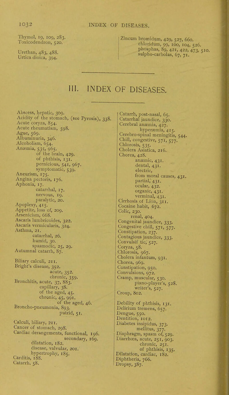 Thymol, 19, 109, 283. Toxicodendron, 520. Urethan, 483, 488. Urtica dioica, 394. Zincum bromidum, 429, 527, 660. cbioridum, 99, 100, 104, 526. phosphas, 89, 421, 422, 473, 51 sulpho-carbolas, 67, 71. III. INDEX OF DISEASES. Abscess, hepatic, 309. Acidity of the stomach, (see Pyrosis), 338. Acute coryza, 854. Acute rheumatism, 598. Ague, 569. Albuminuria, 346. Alcoholism, 654. Anemia, 535, 965. of the brain, 429. of phthisis, 131. pernicious, 541, 967. symptomatic, 539. Aneurism, 175. Angina pectoris, 176. Aphonia, 17. catarrhal, 17, nervous, 19. paralytic, 20. Apoplexy, 415. Appetite, loss of, 209. Arsenicism, 668. Ascaris lumbricoides, 322. Ascaris vermicularis, 324. Asthma, 21. catarrhal, 26. humid, 30. spasmodic, 25, 29, Autumnal catarrh, 87. Biliary calculi, 211. Bright's disease, 352. acute, 352. chronic, 359. Bronchitis, acute, 37, 883. capillary, 38. of the aged, 45. chronic, 45, 991. of the aged, 46. Broncho-pneumonia, 893. putrid, 51. Calculi, biliary, 211. Cancer of stomach, 298. Cardiac derangements, functional, 196. secondary, 169. dilatation, 182. disease, valvular, 201. hypertrophy, 185. Carditis, 188. Catarrh, 58. Catarrh, post-nasal, 65. Catarrhal jaundice, 330. Cerebral anaemia, 427. hypersemia, 415. Cerebro-spinal meningitis, 544. Chill, congestive, 571, 577. Chlorosis, 535. Cholera Asiatica, 216. Chorea, 428. anaamic, 431. dental, 431. electric, from moral causes, 431. partial,1431. ocular, 432. organic, 431. verminal, 431. Cirrhosis of Lion, 311. Cocaine habit, 672. Colic, 230. renal, 404. Congenital jaundice, 333. Congestive chill, 571, 577. Constipation, 237. Contagious jaundice, 333. Convulsif tic, 527. Coryza, 58. Chlorosis, 967. Cholera infantum, 931. Chorea, 969. Constipation, 950. Convulsions, 972. Cramp, muscular, 530. piano-player's, 528. writer's, 527. Croup, 802. Debility of phthisis, 131. Delirium tremens, 657. Dengue, 550. Dentition, 1012. Diabetes insipidus, 373. mellitus, 377. Diaphragm, spasm of, 529. Diarrhoea, acute, 251, 903. chronic, 251. of phthisis, 135. Dilatation, cardiac, 182. Diphtheria, 766. Dropsy, 387.