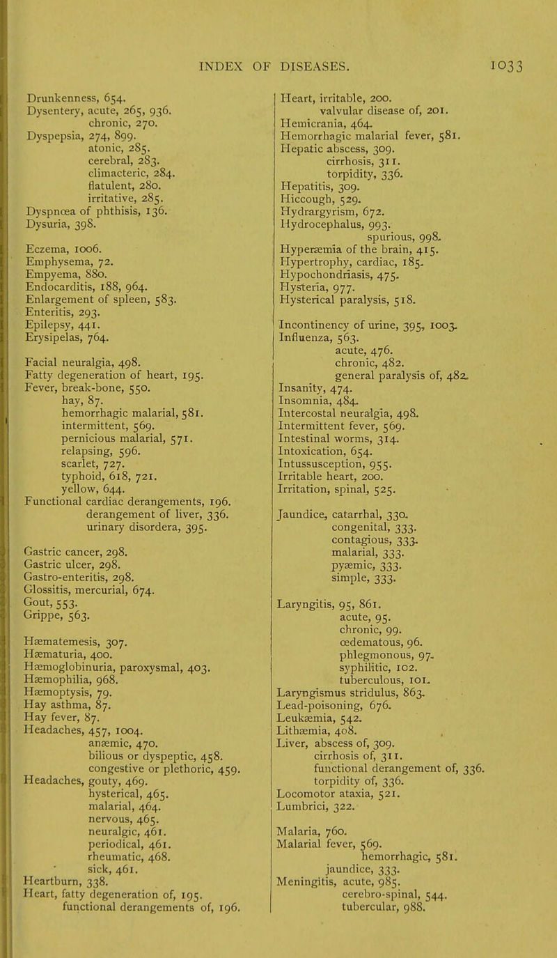 Drunkenness, 654. Dysentery, acute, 265, 936. chronic, 270. Dyspepsia, 274, 899. atonic, 2S5. cerebral, 283. climacteric, 284. flatulent, 280. irritative, 285. Dyspnoea of phthisis, 136. Dysuria, 398. Eczema, 1006. Emphysema, 72. Empyema, 880. Endocarditis, 188, 964. Enlargement of spleen, 583. Enteritis, 293. Epilepsy, 441. Erysipelas, 764. Facial neuralgia, 498. Fatty degeneration of heart, 195. Fever, break-bone, 550. hay, 87. hemorrhagic malarial, 581. intermittent, 569. pernicious malarial, 571. relapsing, 596. scarlet, 727. typhoid, 618, 721. yellow, 644. Functional cardiac derangements, 196. derangement of liver, 336. urinary disordera, 395. Gastric cancer, 298. Gastric ulcer, 298. Gastro-enteritis, 298. Glossitis, mercurial, 674. Gout, 553. Grippe, 563. Hsematemesis, 307. Hematuria, 400. Hemoglobinuria, paroxysmal, 403. Haemophilia, 968. Haemoptysis, 79. Hay asthma, 87. Hay fever, 87. Headaches, 457, 1004. anaemic, 470. bilious or dyspeptic, 458. congestive or plethoric, 459. Headaches, gouty, 469. hysterical, 465. malarial, 464. nervous, 465. neuralgic, 461. periodical, 461. rheumatic, 468. sick, 461. Heartburn, 338. Heart, fatty degeneration of, 195. functional derangements of, 196. Heart, irritable, 200. valvular disease of, 201. Hemicrania, 464. Hemorrhagic malarial fever, 581. Hepatic abscess, 309. cirrhosis, 311. torpidity, 336. Hepatitis, 309. Hiccough, 529. Hydrargyrism, 672. Hydrocephalus, 993. spurious, 998- Hyperaemia of the brain, 415. Hypertrophy, cardiac, 185. Hypochondriasis, 475. Hysteria, 977. Hysterical paralysis, 518. Incontinency of urine, 395, 1003. Influenza, 563. acute, 476. chronic, 482. general paralysis of, 482. Insanity, 474. Insomnia, 484. Intercostal neuralgia, 498. Intermittent fever, 569. Intestinal worms, 314. Intoxication, 654. Intussusception, 955. Irritable heart, 200. Irritation, spinal, 525. Jaundice, catarrhal, 330, congenital, 333. contagious, 333. malarial, 333. pysemic, 333. simple, 333. Laryngitis, 95, 861. acute, 95. chronic, 99. cedematous, 96. phlegmonous, 97. syphilitic, 102. tuberculous, 101. Laryngismus stridulus, 863. Lead-poisoning, 676. Leukaemia, 542. Lithaemia, 408. Liver, abscess of, 309. cirrhosis of, 311. functional derangement of, 336. torpidity of, 336. Locomotor ataxia, 521. Lumbrici, 322. Malaria, 760. Malarial fever, 569. hemorrhagic, 581. jaundice, 333. Meningitis, acute, 985. cerebro-spinal, 544. tubercular, 988.
