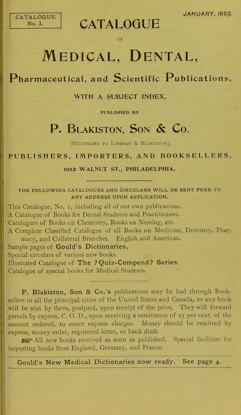 CATALOGUE No. 1. JANUARY, 1893. CATALOGUE OF Medical, Dental, Pharmaceutical, and Scientific Publications, WITH A SUBJECT INDEX, PUBLISHED BY P. Blakiston, Son & Co. (Successors to Lindsay & Blakiston), PUBLISHERS, IMPORTERS, AND BOOKSELLERS, 1012 WALNUT ST., PHILADELPHIA. THE FOLLOWING CATALOGUES AND CIRCULARS WILL BE SENT FREE TO ANY ADDRESS UPON APPLICATION. This Catalogue, No. i, including all of our own publications. A Catalogue of Books for Dental Students and Practitioners. Catalogues of Books on Chemistry, Books on Nursing, etc. A Complete Classified Catalogue of all Books on Medicine, Dentistry, Phar- macy, and Collateral Branches. English and American. Sample pages of Gould's Dictionaries. Special circulars of various new books. Illustrated Catalogue of The ? Quiz-Compend ? Series. Catalogue of special books for Medical Students. P. Blakiston, Son & Co.'s publications may be had through Book- sellers in all the principal cities of the United States and Canada, or any book will be sent by them, postpaid, upon receipt of the price. They will forward parcels by express, C. O. D., upon receiving a remittance of 25 per cent, of the amount ordered, to cover express charges. Money should be remitted by express, money order, registered letter, or bank draft. B®- All new books received as soon as published. Special facilities for importing books from England, Germany, and France. Gould's New Medical Dictionaries now ready. See page 4.