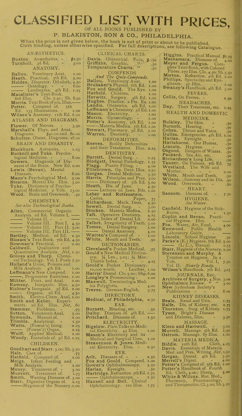 CLASSIFIED LIST, WITH PRICES OF ALL BOOKS PUBLISHED BY ' P. BLAKISTON, SON & CO., PHILADELPHIA. When the price is not given below, the book is out of print or about to be published Cloth binding, unless otherwise specified. For full descriptions, see following Catalogue. ANAESTHETICS. Buxton. Anaesthetics. - #1.50 Turnbull. 3d Ed. - 3.00 ANATOMY. Ballon. Veterinary Anat. 1.00 Heath. Practical. 7th Ed. 5.00 Holden. Dissector. Oil-cloth, 4.50 Osteology. - - 6.00 Landmarks. 4th Ed. 1.25 Macalister's Text-Book. 816 Illus. CIo. 7.50; Sh. 8.50 Morris. Text Book of 700. Illus. Potter. Compend of. 5th Ed. 133 Illustrations. - 1.00 Wilson's Anatomy, nth Ed. 6.00 ATLASES AND DIAGRAMS. Flower. Of Nerves. - 3.50 Marshall's Phys. and Anat. Diagrams. #40.00 and 60.00 Schultze. Obstet. Diagrams. 26.00 BRAIN AND INSANITY. Blackburn. Autopsies. - 1.25 Bucknill and Tuke. Psycho- logical Medicine. - - 8.00 Gowers. Diagnosis of Dis- eases of the Brain. New Ed. 2.00 Lewis (Bevan). Mental Diseases. - 6.00 Mann's Psychological Med. 5.00 Stearns. Mental Dis Illus. 3.00 Tuke. Dictionary of Psycho- logical Medicine. 2 Vols. 13.00 Wood. Brain and Overwork. .50 CHEMISTRY. See also Technological Books. Allen. Commercial Organic Analysis. 2d Ed. Volume I. Volume II. - - Volume III. Part I. 4.50 Volume III. Part II. 5.00 Volume III. Part III. Bartley. Medical. 2d Ed. 2.50 Bloxam's Text-Book. 7th Ed. 4.50 Bowman's Practical. - 2.00 Caldwell. Qualitative and Quantitative Analysis. Net, 1.50 Groves and Thorp. Chemi- cal Technology. Vol. I. Fuels 7.50 Holland's Urine, Poisons and Milk Analysis 4th Ed. 1.00 Leffmann's New Compend. 1.00 , Progressive Exercises. 1.00 Mutter. Pract. and Anal. 2.00 Ramsay. Inorganic. Illus. 4.50 Richter's Inorganic. 3d Ed. 2.00 ■ Organic. 2d Ed. 4.50 Smith. Electro-Chem. Anal. 1.00 Smith and Keller. Experi- ments. 2d Ed. Illus. Net, .60 Stammer. Problems. - .75 Sutton. Volumetric Anal. 5.00 Symonds. Manual of. 2.00 Trimble. Analytical. - 1.50 Watts. (Fowne's) Inorg. 2.25 (Fowne's) Organ. 2.25 Wolff. Applied Medical. 1.00 Woody. Essentials of. 3d Ed. 1.25 CHILDREN. Goodhart and Starr. 3.00; Sh.3.50 Hale. Care of. - .75 Hatfield. Compend of. 1.00 Meigs. Infant Feeding and Milk Analysis. - 1.00 Money. Treatment of. - 3.00 Muskett. Treatment of. 1.75 Smith. Wasting Diseases of. 3.00 Starr. Digestive Organs ol. 2.25 Hygieneof the Nursery.1.00 1.00 1.00 1.00 1.00 1.00 1.00 1.00 1.00 CLINICAL CHARTS. Davis. Obstetrical. P.-.us, ft .50 Griffiths. Graphic.  .50 Temperature Charts. '* .50 COMPENDS And The Quiz-Compends. Ballou. Veterinary Anat. 1.00 Brubaker's Physiol. 6th Ed. 1.00 Fox and Gould. The Eye. 1.00 Hatfield. Children. - 1.00 Horwitz. Surgery. 4th Ed. 1.00 Hughes. Practice. 2 Pts. Ea. 1.00 Landis. Obstetrics. 4th Ed. Leffmann's Chemistry. 3d Ed. Mason. Electricity. Morris. Gynaecology. - Potter's Anatomy, 5th Ed. Materia Medica. 5th Ed. Stewart, Pharmacy. 3d Ed. Warren. Dentistry. DEFORMITIES. Reeves. Bodily Deformities and their Treatment. Illus. DENTISTRY. Barrett. Dental Surg. - Blodgett. Dental Pathology. Flage. Plastic Filling. - Fillebrown. Op. Dent. Illus. Gorgas. Dental Medicine. Harris. Principles and Prac. Dictionary of. 5th Ed. Heath. Dis. of Jaws. - Lectures on Jaws. Bds. Leber and Rottenstein. Caries. Paper, Richardson. Mech. Dent. Sewell. Dental Surg. Stocken. Materia Medica. Taft. Operative Dentistry. , Index of Dental Lit. Talbot. Irregularity of Teeth. Tomes. Dental Surgery. Dental Anatomy. Warren's Compend of. - White. Mouth and Teeth. DICTIONARIES. Cleveland's Pocket Medical. .75 Gould's New Medical Diction- ary. V2 Lea., 3.25; % Mor. Thumb Index. - 4.25 Gould's Pocket Dictionary. 12,000 words. -Leather, 1.00 Harris' Dental. Clo.5.00; Shp.6.00 Longley's Pronouncing - 1.00 Maxwell. Terminologia Med- ica Polyglotta. Treves. German-English. DIRECTORY. Medical, of Philadelphia, EAR. Burnett. Hearing, etc. Dalby. Diseases of. 4th Ed. Pritchard. Diseases of. ELECTRICITY. Bigelow. Plain Talks on Medi- cal Electricity. 43 Illus. Mason's Electricity and its Medical and Surgical Uses. Steavenson & Jones. Medi- 2.25 1-25 x-75 4.00 2.50 3- 5o 7.00 5.00 4.50 1.00 75 4- 5o 3.00 2.50 4.25 2.00 3.00 5.00 4.00 1.00 •So 4.00 3-75 2.50 .50 1.50 cal Electricity. Illus. EYE. Arlt. Diseases of. - Fox and Gould. Compend Gower's Ophthalmoscopy. Harlan. Eyesight. Hartridge. Refraction. sthEd. 1.7s Ophthalmoscope. - 1.50 Hansell and Bell. Clinical Ophthalmology. 120 Illus. 1.75 2.50 2.50 1.00 5-5o 50 Higgins. Practical Manual. *i.75 Macnamara. Diseases of. 4 00 Meyer and Fergus. Com- plete Text-Book, with Colored Plates. 270 Illus. Clo. 4.50: Sli.5.50 Morton. Refraction. 4th Ed. 1.00 Phillips. Spectacles and Eye- glasses. 47 Illus. - 1.00 Swanzy's Handbook. 4th Ed. 3.00 FEVERS. Collie, On Fevers. - 2.50 HEADACHES. Day. Their Treatment, etc. 1.25 HEALTH AND DOMESTIC MEDICINE. Bulkley. The Skin. Burnett. Hearing. Cohen. Throat and Voice. Dulles. Emergencies. 4th Ed. Harlan. Eyesight. Hartshorne. Our Homes. Lincoln. Hygiene. Osgood. Dangers of Winter. Packard. Sea Air, etc. Richardson's Long Life. Tanner. On Poisons. 7th Ed. Westland. The Wife and Mother. ... 200 White. Mouth and Teeth. .50 Wilson. Summer and its Dis. .50 Wood. Overwork. - .50 HEART. Sansom. Diseases of. HYGIENE. See Water. Canfield. Hygiene of the Sick Room, - Coplin and Bevan. Practi- cal Hygiene. Illus. - Fox. Water, Air, Food. 4.00 Kenwood. Public Health Laboratory Guide. - Lincoln. School Hygiene. .50 Parke's (E.) Hygiene. 8th Ed. 5.00 •50 •50 ■ 50 1.00 .50 .50 •So •SO •50 •50 75 750 50 (L. C.), Manual. Starr. Hygiene of the Nursery. Stevenson and Murphy. A Treatise on Hygiene. In 2 Vols. Vol. I, Vol. II. Nearly Ready. Wilson's Handbook. 7th Ed. JOURNALS, Etc. Archives of Surgery. 4 Nos. Ophthalmic Review.   New Sydenham Society's Publications - KIDNEY DISEASES. Beale. Renal and Urin. Ralfe. Dis. of Kidney, etc. Thornton. Surg, of Kidney. Tyson. Bright's Disease and Diabetes, Illus. - 3.50 MASSAGE. Kleen and Hartwell. - 3.00 Murrell. Massage. 5th Ed. 1.50 Ostrom. Massage. 87 Illus. 1.00 MATERIA MEDICA. Biddle. 12th Ed. Cloth, 4.25 Davis. Essentials of Materia Med. and Pres. Writing. Net, 1.50 Gorgas. Dental. 4th Ed. 3.50 Merrell's Digest. - 4.00 Potter's Compend of. 5th Ed. 1.00 Potter's Handbook of. Fourth Ed. Cloth, 4.00; Sheep, 5.00 j White & Wilcox. Mat. Med., Pharmacy, Pharmacology, and Therapeutics. CI.3.00; Sli.3.50