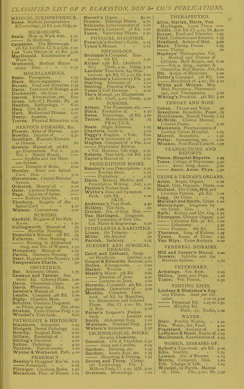 CLASSIFIED LIST OF P. BLAKISTON, SON CO.'S PUBLICA HONS. MEDICAL JURISPRUDENCE. Reese. Medical Jurisprudence ScToxicology, 3d Ed.3.00; Sh&.so MICROSCOPE. Beale. How to Work with. 7.50 In Medicine. - 7.50 Carpenter. The Microscope. 7th Ed. Soolllus. CI. 6.50 Lea. 7.50 Lee Vade Mecum of. 2d Ed. 4.00 MacDonald. Examination of Water by. - • - 2.75 Wethered. Medical Micro- scopy. Illus. - - - 2 50 MISCELLANEOUS. Beale. Protoplasm. - 1.75 Black. Micro-organisms. 1.50 Burnet. Food and Dietaries. 1.75 Davis. Text-book of Biology. 4.00 Duckworth. On Gout. - 7.00 Garrod. Rheumatism, etc. 6.00 Gross. Life of J. Hunter. Pa. .75 Haddon. Embryology. - 6.00 Haig. Uric Acid. - - 3.00 Hare. Mediastinal Disease. 2.00 Henry. Anaemia. - .75 Treves. Physical Education. 1.25 NERVOUS DISEASES, Etc. Flower. Atlas of Nerves. 3.50 Bowlby. Injuries of. - 4.50 Goodhart. Neurotic Element in Disease. - .60 Gowers. Manual of. 2d Ed. 350 Illustrations. Vol. 1. 3.50 Vol. 2 Nearly Ready. Syphilis and the Nerv- ous System. ... 1.00 Diseases of Brain. 2.00 Horsley. Brain and Spinal Cord. Illus. - 3.00 Obersteiner. Central Nervous System. - 6.00 Ormerod. Manual of. - 2.00 Osier. Cerebral Palsies. 2.00 Page. Injuries of Spine. Railway Injuries. - 2.25 Thorburn. Surgery of the Spinal Cord - 4.50 Watson. Concussions. 1.00 NURSING. Canfield. Hygiene of the Sick- Room. - 1.50 Cullingworth. Manual of. .75 Monthly Nursing. .50 Domville's Manual. 7th Ed. .75 Fullerton. Obst. Nursing. 1.25 Nursing in Abdominal Surg, and Dis. of Women, 1.50 Humphrey. Manual of 1.25 Parvin. Obstetric Nursing. .75 Starr. Hygiene of the Nursery. 1.00 Temperature Charts. - .50 OBSTETRICS. Bar. Antiseptic Obstet. 1.75 Cazeaux and Tarnier. Stu- dents' Ed. Colored Plates. 5.00 Davis. Obstetrical Chart. .50 Davis. Obstetrics. Illus. 2.00 Galabin's Manual of. 3.00 Landis. Compend. 4th Ed. 1.00 Rigby. Obstetric Mem. .50 Schultze. Obstetric Diagrams. 20 Plates, map size. Net, 26.00 Strahan. Extra-Uterine Preg. 1.50 Winckel's Text-book. 6.00 PATHOLOGY & HISTOLOGY. Blackburn. Autopsies. 1.25 Blodgett. Dental Pathology 1.75 Bowlby. Surgical Path. 2.00 Gilliam. Essentials of. - 2.00 Stirling's Practical. - 4.00 Sutton. Pathology - 4.50 Virchow. Post-mortems. 1.00 Wynter & Wethered. Path. 4.00 PHARMACV. Beasley's Druggists' Rec'ts. 2.25 Formulary. - - 2.25 Fliickiger. Cinchona Barks. 1.50 Mackenzie. Phar. of Throat. 1.25 Merrell's Digest. - - #4.00 Proctor. Practical Pharm. 4.50 Robinson. Latin Grammar of. 2.00 Stewart's Compend. 3d Ed. 1.00 Tuson. Veterinary Pharm. 2.50 PHYSICAL DIAGNOSIS. Fenwick's Student's Guide. 2.25 Tyson's Manual. - - 1.25 PHYSIOLOGY. Brubaker's Compend. Illus- trated. 6th Ed. - - 1.00 Kirkes' 13th Ed. (Author's Ed.) Cloth, 4.00; Sheep, 5.00 Landois' Text-book. 845 Illus- trations. 4th Ed. CI. 7 00; Sh. 8.00 Sanderson's Laboratory B'k. 5.00 Starling. Elements of. - 2.00 Sterling. Practical Phys. 2.25 Tyson's Cell Doctrine. - 2.00 Yeo's Manual. 321 Illustrations 5th Ed. Cloth, 3.00; Sheep, 3.50 POISONS. Aitken. The Ptomaines, etc. Black. Formation of. - 1.50 Reese. Toxicology. 3d Ed. 3.00 Tanner. Memoranda of. .75 PRACTICE. Beale. Slight Ailments. 1.25 Charteris, Guide to. - 3.00 Fagge's Praptice. 2 Vols. 8.00 Fowler's Dictionary of. - 5.00 Hughes. Compend of. 2 Pts. 2.00 Physicians' Edition. 1 Vol. Morocco, Gilt edge. 2.50 Roberts. Text-book. 8th Ed. 5.50 Taylor's Manual of. - 2.00 PRESCRIPTION BOOKS. Beasley's 3000 Prescriptions. 2.25 Receipt Book. - 2.25 Formulary. - - 2.25 Davis. Materia Medica and Prescription Writing. Net, 1.50 Pereira's Pocket-book. 1.00 Wythe's Dose and Symptom Book. 17th Ed. - - 1.00 SKIN. Anderson's Text-Book. 4.50 Bulkley. The Skin. - .50 Crocker. Dis. of Skin. Illus. Van Harlingen. Diagnosis and Treatment of Skin Dis. Col. Plates & Engravings. 2.50 STIMULANTS & NARCOTICS. Lizars. On Tobacco. - .50 Miller. On Alcohol .50 Parrish. Inebriety. - 1.25 SURGERY AND SURGICAL DISEASES. Caird and Cathcart. Surgi- cal Handbook. Leather, 2.50 Cooper & Edwards. Rectum. 4 00 Dulles. Emergencies. - 1.00 Hacker. Wounds. - - .75 Heath's Minor, qth Ed. 2.00 Diseases of Jaws. 4.50 Lectures on Jaws. 1.00 Horwitz. Compend. 4th Ed. 1.00 Jacobson. Operations of. - 5.00 Moullin. Complete Text- book. 2d Ed. by Hamilton, 600 Illustrations and Colored Plates. Net, CI. 7.00; Sh. 8.00 y2 Rus. - - - 9.00 Porter's Surgeon's Pocket- book. - - Leather 2.25 Smith. Abdominal Surg. 7.00 Walsham. Practical Surg. 3.00 Watson's Amputations. 5.50 TECHNOLOGICAL BOOKS. See also Chemistry. Cameron. Oils & Varnishes. 2.50 Soap and Candles. 2.25 Gardner. Brewing, etc. 1.75 Gardner. Acetic Acid, etc. 1.75 Bleaching & Dyeing. 1.75 Groves and Thorp. Chemi- cal Technology. Vol. I. Mills on Fuels. CI. 7.50; %M. 9.00 Overman. Mineralogy. - 1.00 THERAPEUTICS. Allen, Harlan, Harte, Van Harlingen. Local Thera. Biddle. 12th Ed. CI. 4.25; Sh.g5.00 Burnet. Food and Dietaries. 1.75 Field. Cathartics and Emetics. 1.75 Headland. Action of Med. 3.00 Mays. Therap. Forces. 1.25 Theine 50 Napheys' Therapeutics. Vol. 1. Medical and Disease of Children. Half Russia, net, 6.00 Vol. 2. Surg., Gyna;c. & Obstetrics. Half Russia. Net, 6.00 Ott. Action of Medicines. 2.00 Potter's Compend. 5th Ed. 1.00 , Handbook of. 4.00 ; Sh. 5.00 White and Wilcox. Mat. Med. Pharmacy, Pharmacol- ogy, and Therapeutics. 3.00 Waring's Practical. 4th Ed. 3.00 THROAT AND NOSE. Cohen. Throat and Voice. .50 Greenhow. Bronchitis. Paper, .75 Hutchinson. Nose & Throat. 1.25 McBride. Clinical Manual, Colored Plates, - - 7.00 Mackenzie. Pharmacopoeia of London Throat Hospital. 1.25 Murrell. Bronchitis. - 1.50 Potter. Stammering, etc. 1.00 Woakes. Post-Nasal Catarrh. 1.50 TRANSACTIONS AND REPORTS. Penna. Hospital Reports. 1.25 Trans. College of Physicians. 3.50 Amer. Surg. Assoc. 3.00 Assoc. Amer. Phys. 3.50 URINE & URINARY ORGANS. Acton. Repro. Organs. 2.00 Beale. Urin. Deposits. Plates. 2.00 Holland. The Urine, Milk and Common Poisons. 4th Ed. 1.00 Legg. On Urine. - - .75 Marshall and Smith. Urine. 1.00 Memminger. Diagnosis by the Urine. Illus. - - 1.00 Ralfe. Kidney and Uri. Org. 2.75 Thompson. Urinary Organs. 3.50 Calculous Dis. 3d. Ed. 1.00 Lithotomy. - - 3.50 Prostate. 6th Ed. 2.00 Thornton. Surg, of Kidney. 1.75 Tyson. Exam, of Urine. 1.50 Van Niiys. Urine Analysis. 2.00 VENEREAL DISEASES. Hill and Cooper's Manual. 1.00 Gowers. Syphilis and the Nervous System. - - 1,00 VETERINARY. Armatage. Vet. Rem. 1.25 Ballou. Anat. and Phys. 1.00 Tuson. Vet. Pharm. 2.50 VISITING LISTS. Lindsay & Blakiston's Reg- ular Edition. Send /or Cir- cular. - - 1.00 to 3.00 Perpetual Ed. 1.25 to 1.50 Monthly Ed. Plain, .75; Tucks, 1.00 WATER. Blair. Potable Waters, - 1.00 Fox. Water, Air, Food. 4.00 Frankland. Analysis of. 1.00 Leffmann & Beam. Exam. of. 1.25 MacDonald. Examination of. 2.75 WOMEN, DISEASES OF. Byford's Text-book. 4th Ed. 5.00 Edis. Sterility. - - 1.75 Lewers. Dis. of Women. 2.25 Morris. Compend. Illus. 1.00 Tilt. Change of Life. - 1.25 Winckel, by Parvin. Manual of. Illus. Clo., 3.00 ; Sh. 3.50