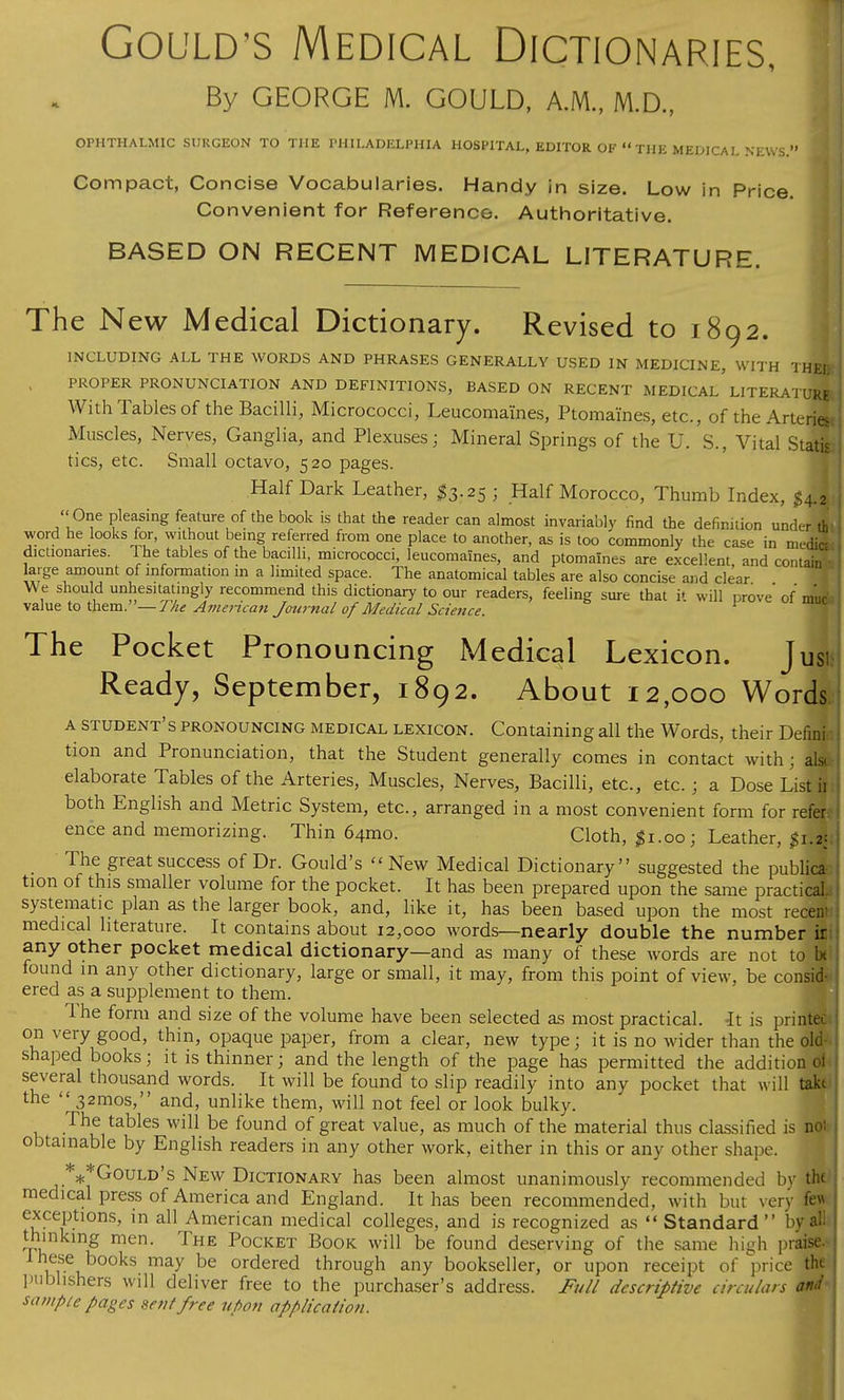 By GEORGE M. GOULD, A.M., M.D., OPHTHALMIC SURGEON TO THE PHILADELPHIA HOSPITAL, EDITOR OF  THE MEDICAL NEWS. Compact, Concise Vocabularies. Handy in size. Low in Price. Convenient for Reference. Authoritative. BASED ON RECENT MEDICAL LITERATURE. The New Medical Dictionary. Revised to 1892. INCLUDING ALL THE WORDS AND PHRASES GENERALLY USED IN MEDICINE, WITH THeL PROPER PRONUNCIATION AND DEFINITIONS, BASED ON RECENT MEDICAL' LITERATURE With Tables of the Bacilli, Micrococci, Leucomaines, Ptomaines, etc., of the Arteriest Muscles, Nerves, Ganglia, and Plexuses; Mineral Springs of the U. S., Vital Statis- tics, etc. Small octavo, 520 pages. Half Dark Leather, #3.25 j Half Morocco, Thumb Index, $M  One pleasing feature of the book is that the reader can almost invariably find the definition under th word he looks for, without being referred from one place to another, as is too commonly the case in medics dictionaries. The tables of the bacilli, micrococci, leucomaines, and ptomaines are excellent and contain large amount of information m a limited space. The anatomical tables are also concise and clear We should unhesitatingly recommend this dictionary to our readers, feeling sure that i» will prove' of muc value to them.— The American Journal of Medical Science. The Pocket Pronouncing Medical Lexicon. Jus. Ready, September, 1892. About 12,000 Words a student's pronouncing medical lexicon. Containing all the Words, their Defini tion and Pronunciation, that the Student generally comes in contact with ; ali& elaborate Tables of the Arteries, Muscles, Nerves, Bacilli, etc., etc. ; a Dose List ii both English and Metric System, etc., arranged in a most convenient form for refer: ence and memorizing. Thin 64mo. Cloth, |i.oo; Leather, The great success of Dr. Gould's New Medical Dictionary suggested the public*' tion of this smaller volume for the pocket. It has been prepared upon the same practical, systematic plan as the larger book, and, like it, has been based upon the most receni medical literature. It contains about 12,000 words—nearly double the number ir any other pocket medical dictionary—and as many of these words are not to U found m any other dictionary, large or small, it may, from this point of view, be consid- ered as a supplement to them. Ihe form and size of the volume have been selected as most practical. -It is printec on very good, thin, opaque paper, from a clear, new type; it is no wider than the old shaped books; it is thinner; and the length of the page has permitted the addition oi several thousand words. It will be found to slip readily into any pocket that will take the  321110s, and, unlike them, will not feel or look bulky. The tables will be found of great value, as much of the material thus classified is not obtainable by English readers in any other work, either in this or any other shape. ***Gould's New Dictionary has been almost unanimously recommended by the medical press of America and England. It has been recommended, with but very fe* exceptions, in all American medical colleges, and is recognized as  Standard  by a! thinking men. The Pocket Book will be found deserving of the same high praise these books may be ordered through any bookseller, or upon receipt of price tin publishers will deliver free to the purchaser's address. Full descriptive circulars and saiupie pages sent free upon application.