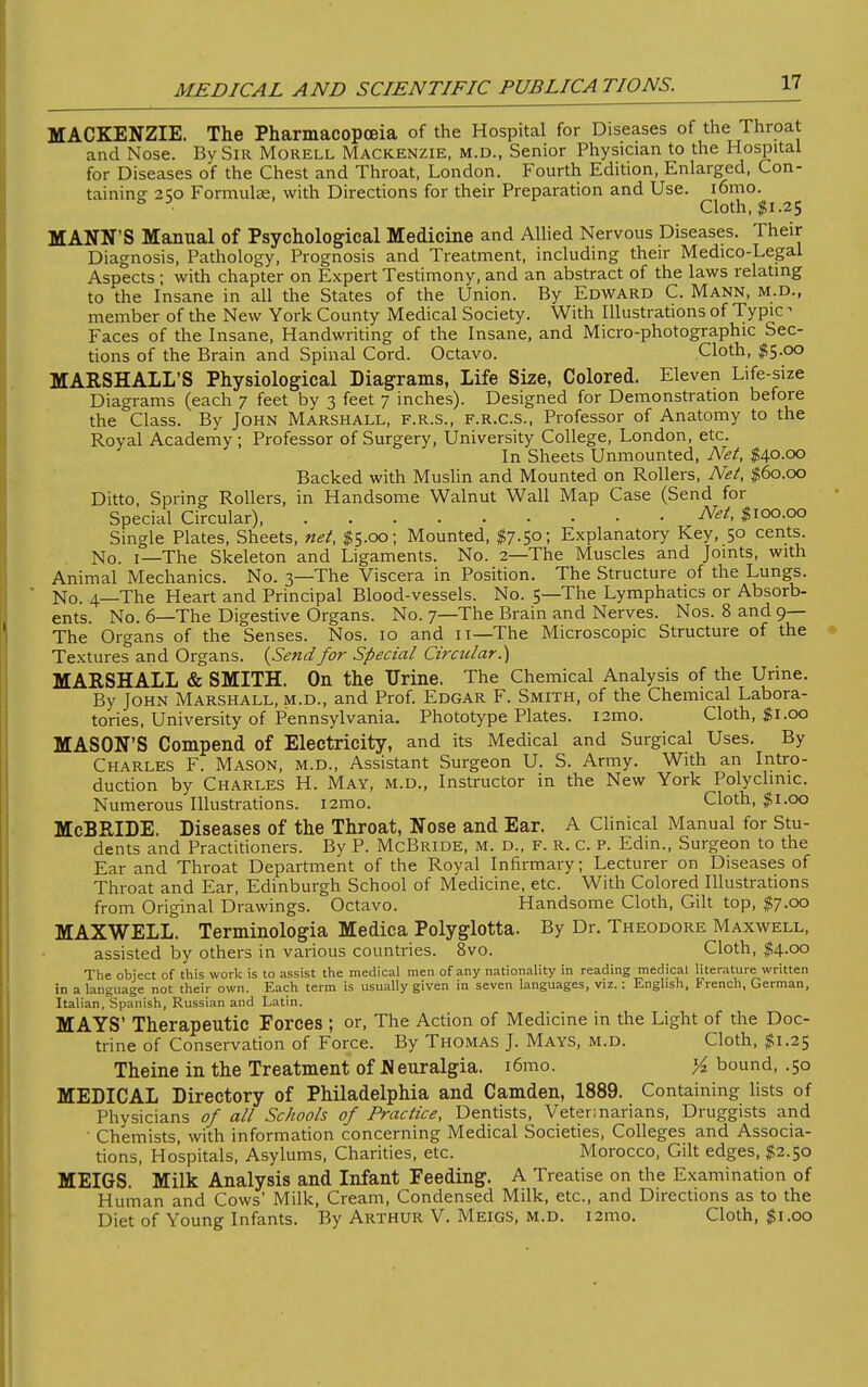 MACKENZIE. The Pharmacopoeia of the Hospital for Diseases of the Throat and Nose. By Sir Morell Mackenzie, m.d., Senior Physician to the Hospital for Diseases of the Chest and Throat, London. Fourth Edition, Enlarged, Con- taining: 2SO Formulae, with Directions for their Preparation and Use. i6mo. ° Cloth, $1.25 MANN'S Manual of Psychological Medicine and Allied Nervous Diseases. Their Diagnosis, Pathology, Prognosis and Treatment, including their Medico-Legal Aspects ; with chapter on Expert Testimony, and an abstract of the laws relating to the Insane in all the States of the Union. By Edward C. Mann, m.d., member of the New York County Medical Society. With Illustrations of Typic- Faces of the Insane, Handwriting of the Insane, and Micro-photographic Sec- tions of the Brain and Spinal Cord. Octavo. Cloth, $5.00 MARSHALL'S Physiological Diagrams, Life Size, Colored. Eleven Life-size Diagrams (each 7 feet by 3 feet 7 inches). Designed for Demonstration before the Class. By John Marshall, f.r.s., f.r.c.s., Professor of Anatomy to the Royal Academy ; Professor of Surgery, University College, London, etc. In Sheets Unmounted, Net, $40.00 Backed with Muslin and Mounted on Rollers, Net, $60.00 Ditto, Spring Rollers, in Handsome Walnut Wall Map Case (Send for Special Circular), Net, $100.00 Single Plates, Sheets, net, $5.00; Mounted, $7-5°; Explanatory Key, 50 cents. No. 1—The Skeleton and Ligaments. No. 2—The Muscles and Joints, with Animal Mechanics. No. 3—The Viscera in Position. The Structure of the Lungs. No. 4—The Heart and Principal Blood-vessels. No. 5—The Lymphatics or Absorb- ents. No. 6—The Digestive Organs. No. 7—The Brain and Nerves. Nos. 8 and 9— The Organs of the Senses. Nos. 10 and 11—The Microscopic Structure of the Textures and Organs. {Sendfor Special Circular.') MARSHALL & SMITH. On the Urine. The Chemical Analysis of the Urine. By John Marshall, m.d., and Prof. Edgar F. Smith, of the Chemical Labora- tories, University of Pennsylvania. Phototype Plates. i2mo. Cloth, $1.00 MASON'S Compend of Electricity, and its Medical and Surgical Uses. By Charles F. Mason, m.d., Assistant Surgeon U. S. Army. With an Intro- duction by Charles H. May, m.d., Instructor in the New York Polyclinic. Numerous Illustrations. i2mo. Cloth, $1.00 McBRIDE. Diseases of the Throat, Nose and Ear. A Clinical Manual for Stu- dents and Practitioners. By P. McBride, m. d., f. r. C. p. Edm., Surgeon to the Ear and Throat Department of the Royal Infirmary; Lecturer on Diseases of Throat and Ear, Edinburgh School of Medicine, etc. With Colored Illustrations from Original Drawings. Octavo. Handsome Cloth, Gilt top, $7.00 MAXWELL. Terminologia Medica Polyglotta. By Dr. Theodore Maxwell, assisted by others in various countries. 8vo. Cloth, $4.00 The object of this work is to assist the medical men of any nationality in reading medical literature written in a language not their own. Each term is usually given in seven languages, viz.: English, French, German, Italian, Spanish, Russian and Latin. MAYS' Therapeutic Forces ; or, The Action of Medicine in the Light of the Doc- trine of Conservation of Force. By Thomas J. Mays, m.d. Cloth, $1.25 Theine in the Treatment of Neuralgia. i6mo. Yz bound, .50 MEDICAL Directory of Philadelphia and Camden, 1889. Containing lists of Physicians of all Schools of Practice, Dentists, Veterinarians, Druggists and • Chemists, with information concerning Medical Societies, Colleges and Associa- tions, Hospitals, Asylums, Charities, etc. Morocco, Gilt edges, $2.50 MEIGS. Milk Analysis and Infant Feeding. A Treatise on the Examination of Human and Cows' Milk, Cream, Condensed Milk, etc., and Directions as to the Diet of Young Infants. By Arthur V. Meigs, m.d. i2mo. Cloth, $1.00