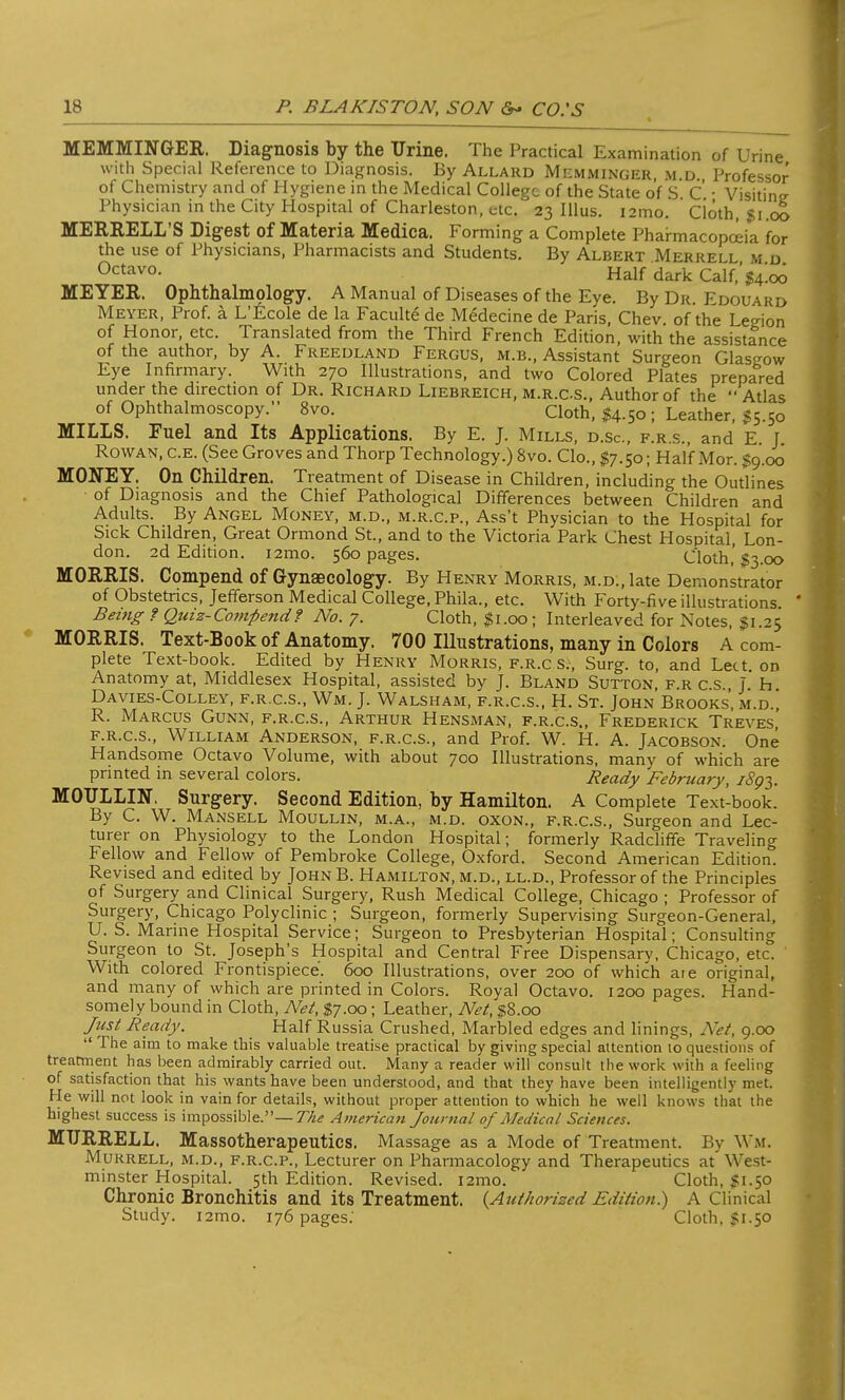 MEMMINGER. Diagnosis by the Urine. The Practical Examination of Urine with Special Reference to Diagnosis. By Allard Memminger m d Professor of Chemistry and of Hygiene in the Medical College of the State of S C • Visitine Physician in the City Hospital of Charleston, etc. 23 Illus. i2ino. doth, gi.oo MERRELL'S Digest of Materia Medica. Forming a Complete Pharmacopoeia for the use of Physicians, Pharmacists and Students. By Albert Merrell m d Octavo. Half dark Calf,' g4.oo MEYER. Ophthalmology. A Manual of Diseases of the Eye. By Dr. Edouard Meyer, Prof, a L'Ecole de la Faculte de Medecine de Paris, Chev of the Legion of Honor, etc. Translated from the Third French Edition, with the assistance of the author, by A. Freeuland Fergus, m.b., Assistant Surgeon Glasgow Eye Infirmary. With 270 Illustrations, and two Colored Plates prepared under the direction of Dr. Richard Liebreich, m.r.c.s., Author of the  Atlas of Ophthalmoscopy. 8vo. Cloth, $4.50 ; Leather, S5.50 MILLS. Fuel and Its Applications. By E. J. Mills, d.sc, f.r.s., and E. J. Rowan, c.e. (See Groves and Thorp Technology.) 8vo. Clo., $7.50; Half Mor. $9.00 MONEY. On Children. Treatment of Disease in Children, including the Outlines of Diagnosis and the Chief Pathological Differences between Children and Adults. By Angel Money, m.d., m.r.c.p., Ass't Physician to the Hospital for Sick Children, Great Ormond St., and to the Victoria Park Chest Hospital Lon- don. 2d Edition. i2mo. 560 pages. Cloth,'$3.00 MORRIS. Compend of Gynaecology. By Henry Morris, m.d., late Demonstrator of Obstetrics, Jefferson Medical College, Phila., etc. With Forty-five illustrations Being ? Quiz-Compend? No. 7. Cloth, $1.00; Interleaved for Notes, $1.25 MORRIS. Text-Book of Anatomy. 700 Illustrations, many in Colors A com- plete Text-book. Edited by Henry Morris, f.r.c s.\ Surg, to, and Lect. on Anatomy at, Middlesex Hospital, assisted by J. Bland Sutton frcs J h Davies-Colley, f.r.c.s., Wm. J. Walsham, f.r.c.s., H. St. John'Brooks', m.d.! R. Marcus Gunn, f.r.c.s., Arthur Hensman, f.r.c.s., Frederick Treves, f.r.c.s., William Anderson, f.r.c.s., and Prof. W. H. A. Jacobson. One Handsome Octavo Volume, with about 700 Illustrations, many of which are printed in several colors. Ready February, i8g^. MOULLIN. Surgery. Second Edition, by Hamilton. A Complete Text-book. By C. W. Mansell Moullin, m.a., m.d. oxon., f.r.c.s., Surgeon and Lec- turer on Physiology to the London Hospital; formerly Radcliffe Traveling Fellow and Fellow of Pembroke College, Oxford. Second American Edition. Revised and edited by JohnB. Hamilton, m.d., ll.d., Professor of the Principles of Surgery and Clinical Surgery, Rush Medical College, Chicago ; Professor of Surgery, Chicago Polyclinic ; Surgeon, formerly Supervising Surgeon-General, U. S. Marine Hospital Service; Surgeon to Presbyterian Hospital; Consulting Surgeon to St. Joseph's Hospital and Central Free Dispensary, Chicago, etc. With colored Frontispiece. 600 Illustrations, over 200 of which aie original, and many of which are printed in Colors. Royal Octavo. 1200 pages. Hand- somely bound in Cloth, Net, $7.00; Leather, Net, $8.00 Just Ready. Half Russia Crushed, Marbled edges and linings, Net, 9.00  The aim to make this valuable treatise practical by giving special attention 10 questions of treatment has been admirably carried out. Many a reader will consult the work with a feeling of satisfaction that his wants have been understood, and that they have been intelligently met. He will not look in vain for details, without proper attention to which he well knows that the highest success is impossible.— The American Journal of Medical Sciences. MTJRRELL. Massotherapeutics. Massage as a Mode of Treatment. By Wm. Murrell, m.d., f.r.c.p., Lecturer on Pharmacology and Therapeutics at West- minster Hospital. 5th Edition. Revised. i2mo. Cloth, 51.50 Chronic Bronchitis and its Treatment. {Authorized Edition) A Clinical Study. i2mo. 176 pages.' Cloth, 5150