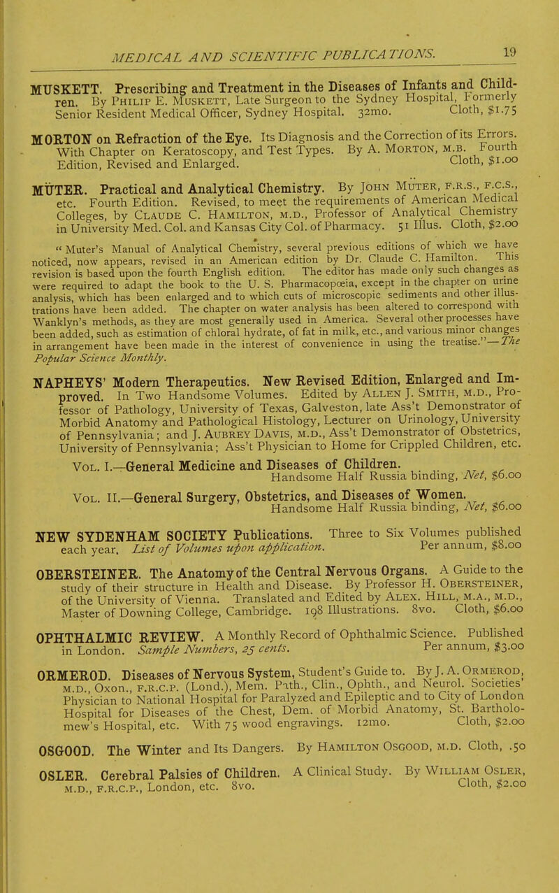 MUSKETT. Prescribing- and Treatment in the Diseases of Infants and Child- ren. By Philip E. Muskett, Late Surgeon to the Sydney Hospital, formerly Senior Resident Medical Officer, Sydney Hospital. 32mo. Cloth, $1.75 MORTON on Refraction of the Eye. Its Diagnosis and the Correction of its Errors. With Chapter on Keratoscopy, and Test Types. By A. Morton, m.b. *ourth Edition, Revised and Enlarged. Cloth, $1.00 MUTER. Practical and Analytical Chemistry. By John Muter, f.r.s , f as , etc. Fourth Edition. Revised, to meet the requirements of American Medical Colleges, by Claude C. Hamilton, m.d., Professor of Analytical Chemistry in University Med. Col. and Kansas City Col. of Pharmacy. 51 Illus. Cloth, $2.00  Muter's Manual of Analytical Chemistry, several previous editions of which we have noticed, now appears, revised in an American edition by Dr. Claude C. Hamilton. This revision is based upon the fourth English edition. The editor has made only such changes as were required to adapt the book to the U. S. Pharmacopoeia, except in the chapter on urine analysis, which has been enlarged and to which cuts of microscopic sediments and other illus- trations have been added. The chapter on water analysis has been altered to correspond with Wanklyn's methods, as they are most generally used in America. Several other processes have been added, such as estimation of chloral hydrate, of fat in milk, etc., and various minor changes in arrangement have been made in the interest of convenience in using the treatise.— The Popular Science Monthly. NAPHEYS' Modern Therapeutics. New Revised Edition, Enlarged and Im- proved. In Two Handsome Volumes. Edited by Allen J. Smith, m.d., Pro- fessor of Pathology, University of Texas, Galveston, late Ass't Demonstrator of Morbid Anatomy and Pathological Histology, Lecturer on Urinology, University of Pennsylvania; and J. Aubrey Davis, m.d., Ass't Demonstrator of Obstetrics, University of Pennsylvania; Ass't Physician to Home for Crippled Children, etc. Vol. I.—General Medicine and Diseases of Children. Handsome Half Russia binding, Net, $6.00 Vol. II—General Surgery, Obstetrics, and Diseases of Women. Handsome Half Russia binding, Net, $6.00 NEW SYDENHAM SOCIETY Publications. Three to Six Volumes published each year. List of Volumes upon application. Per annum, $8.00 OBERSTEINER. The Anatomy of the Central Nervous Organs. A Guide to the study of their structure in Health and Disease. By Professor H. Obersteiner, of the University of Vienna. Translated and Edited by Alex. Hill, m.a., m.d., Master of Downing College, Cambridge. 198 Illustrations. 8vo. Cloth, $6.00 OPHTHALMIC REVIEW. A Monthly Record of Ophthalmic Science. Published in London. Sample Numbers, 25 cents. Per annum, $3.00 ORMEROD. Diseases of Nervous System, Student's Guide to. By J. A Ormerod; m d Oxon f.r.c.p. (Lond.), Mem. Path., Clin., Ophth., and Neurol. Societies Physician to National Hospital for Paralyzed and Epileptic and to City of London Hospital for Diseases of the Chest, Dem. of Morbid Anatomy, St. Bartholo- mew's Hospital, etc. With 75 wood engravings. i2mo. Cloth, $2.00 OSGOOD. The Winter and Its Dangers. By Hamilton Osgood, m.d. Cloth, .50 OSLER. Cerebral Palsies of Children. A Clinical Study. By William Osler, m.d.. f.r.c.p., London, etc. 8vo. Cloth, ^2.00