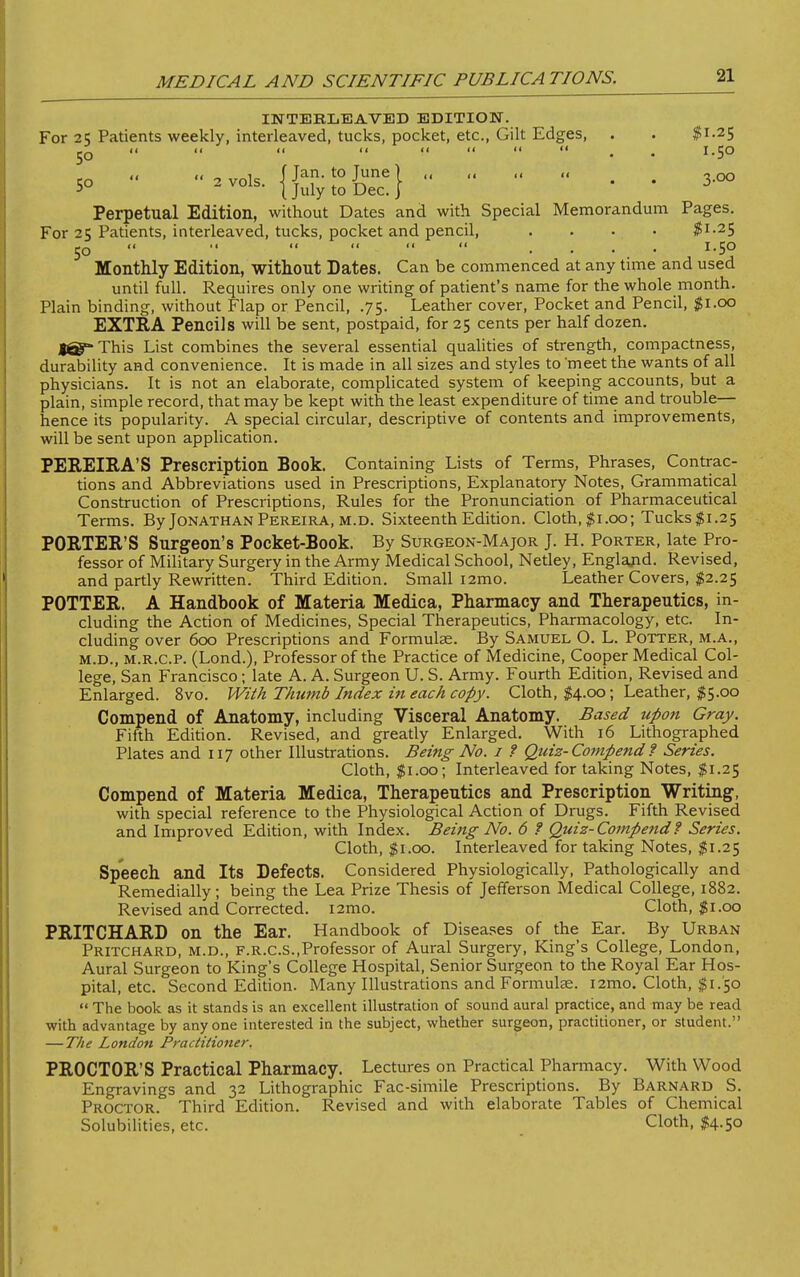 INTERLEAVED EDITION. For 25 Patients weekly, interleaved, tucks, pocket, etc., Gilt Edges, . . #1-25 JQ << << << <<   II II » ^ I.50 5o ■• ••.vo.s. {j^sfc6} • • Perpetual Edition, without Dates and with Special Memorandum Pages. For 25 Patients, interleaved, tucks, pocket and pencil, .... $1-25 50    11 11 11 .... 1.50 Monthly Edition, without Dates. Can be commenced at any time and used until full. Requires only one writing of patient's name for the whole month. Plain binding, without Flap or Pencil, .75. Leather cover, Pocket and Pencil, $1.00 EXTRA Pencils will be sent, postpaid, for 25 cents per half dozen. Jg^-This List combines the several essential qualities of strength, compactness, durability and convenience. It is made in all sizes and styles to meet the wants of all physicians. It is not an elaborate, complicated system of keeping accounts, but a plain, simple record, that may be kept with the least expenditure of time and trouble— hence its popularity. A special circular, descriptive of contents and improvements, will be sent upon application. PEREIRA'S Prescription Book. Containing Lists of Terms, Phrases, Contrac- tions and Abbreviations used in Prescriptions, Explanatory Notes, Grammatical Construction of Prescriptions, Rules for the Pronunciation of Pharmaceutical Terms. By Jonathan Pereira, m.d. Sixteenth Edition. Cloth,$i.oo; Tucks$i.25 PORTER'S Surgeon's Pocket-Book. By Surgeon-Major J. H. Porter, late Pro- fessor of Military Surgery in the Army Medical School, Netley, England. Revised, and partly Rewritten. Third Edition. Small i2mo. Leather Covers, $2.25 POTTER. A Handbook of Materia Medica, Pharmacy and Therapeutics, in- cluding the Action of Medicines, Special Therapeutics, Pharmacology, etc. In- cluding over 600 Prescriptions and Formulae. By Samuel O. L. Potter, m.a., m.d., m.r.c.p. (Lond.), Professor of the Practice of Medicine, Cooper Medical Col- lege, San Francisco; late A. A. Surgeon U. S. Army. Fourth Edition, Revised and Enlarged. 8vo. With Thumb Index in each copy. Cloth, $4.00; Leather, $5.00 Compend of Anatomy, including Visceral Anatomy. Based upon Gray. Fifth Edition. Revised, and greatly Enlarged. With 16 Lithographed Plates and 117 other Illustrations. Being No. 1 ? Quiz- Compend f Series. Cloth, $1.00; Interleaved for taking Notes, $1.25 Compend of Materia Medica, Therapeutics and Prescription Writing, with special reference to the Physiological Action of Drugs. Fifth Revised and Improved Edition, with Index. Being No. 6 ? Quiz-Compend ? Series. Cloth, $1.00. Interleaved for taking Notes, $1.25 Speech and Its Defects. Considered Physiologically, Pathologically and Remedially; being the Lea Prize Thesis of Jefferson Medical College, 1882. Revised and Corrected. i2mo. Cloth, $1.00 PRITCHARD on the Ear. Handbook of Diseases of the Ear. By Urban Pritchard, m.d., f.r.c.s..Professor of Aural Surgery, King's College, London, Aural Surgeon to King's College Hospital, Senior Surgeon to the Royal Ear Hos- pital, etc. Second Edition. Many Illustrations and Formulas. i2mo. Cloth, $1/50  The book as it stands is an excellent illustration of sound aural practice, and may be read with advantage by anyone interested in the subject, whether surgeon, practitioner, or student. — The London Practitioner. PROCTOR'S Practical Pharmacy. Lectures on Practical Pharmacy. With Wood Engravings and 32 Lithographic Fac-simile Prescriptions. By Barnard S. Proctor. Third Edition. Revised and with elaborate Tables of Chemical Solubilities, etc. Cloth, $4.50
