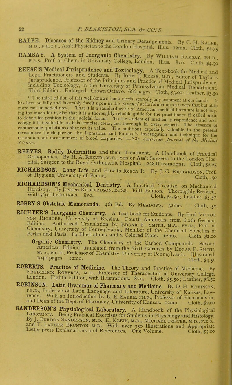 RALFE. Diseases of the Kidney and Urinary Derangements. By C H Rai fe M.D., f.r.c.p., Ass't Physician to the London Hospital. Illus. i2mo. Cloth, $2.75 RAMSAY. A System of Inorganic Chemistry. By William Ramsay ph d F.R.S., Prof, ot Chem. in University College, London. Illus. 8vo. Cloth, $4.50 REESE'S Medical Jurisprudence and Toxicology. A Text-book for Medical and Legal Practitioners and Students. By John J. Reese, m.d., Editor of Taylor's Jurisprudence, Professor of the Principles and Practice of Medical Jurisprudence !?,C-UiH?£ 7oxlc°loSy< m *e University of Pennsylvania Medical Department' Third Edition. Enlarged. Crown Octavo. 666 pages. Cloth, $3.00; Leather, $3.50 The third edition of this well-known book needs scarcely any comment at our hands It has been so fully and favorably dwelt upon in the Journal at its former appearances that but little more can be added now. That it is a standard work of American medical literature is not sav ing too much for it, also that it is a thoroughly reliable guide for the practitioner if called upon to define his position in the judicial forum. To the student of medical jurisprudence and toxi- cology it is invaluable, as it is concise, clear, and thorough in every respect. The absence of cumbersome quotations enhances its value. The additions especially valuable in the present revision are the chapter on the Ptomaines and Formad's investigation and technique for the restoration and measurement of blood corpuscles.— The American Journal of the Medical Sciences. REEVES. Bodily Deformities and their Treatment. A Handbook of Practical Orthopaedics. By H. A. Reeves, m.d., Senior Ass't Surgeon to the London Hos- pital, Surgeon to the Royal Orthopaedic Hospital. 228 Illustrations. Cloth, #2.25 RICHARDSON. Long Life, and How to Reach It. By J. G. Richardson, Prof, of Hygiene, University of Penna. Cloth, .50 RICHARDSON'S Mechanical Dentistry. A Practical Treatise on Mechanical Dentistry. By Joseph Richardson, d.d.s. Fifth Edition. Thoroughly Revised With 569 Illustrations. 8vo. Cloth, $4.50 ; Leather, $5.50 RIGBY'S Obstetric Memoranda. 4th Ed. By Meadows. 32mo. Cloth, .50 RICHTER'S Inorganic Chemistry. A Text-book for Students. By Prof. Victor von Richter University of Breslau. Fourth American, from Sixth German Edition. Authorized Translation by Edgar F. Smith, m.a., ph d Prof of Chemistry University of Pennsylvania, Member of the Chemical Societies of Berlin and Pans. 89 Illustrations and a Colored Plate. i2mo. Cloth, $2.00 Organic Chemistry. The Chemistry of the Carbon Compounds. Second American Edition, translated from the Sixth German by Edgar F. Smith, m. A., ph. d., Professor of Chemistry, University of Pennsylvania, illustrated! 1040 pages. i2mo. Cloth, $4.50 ROBERTS. Practice of Medicine. The Theory and Practice of Medicine. By Frederick Roberts, m.d., Professor of Therapeutics at University College, London. Eighth Edition, with Illustrations. 8vo. Cloth, $5.50; Leather, $6.50 ROBINSON. Latin Grammar of Pharmacy and Medicine By D. H. Robinson, PH.D., Professor of Latin Language and Literature, University of Kansas, Law- rence. With an Introduction by L. E. Sayre, ph.g., Professor of Pharmacy in, and Dean of the Dept. of Pharmacy, University of Kansas. 12mo. Cloth, $2.00 SANDERSON'S Physiological Laboratory. A Handbook of the Physiological Laboratory. Being Practical Exercises for Students in Physiology and Histology. By)'■Burdon Sanderson, m.d., E. Klein, m.d., Michael Foster, m.d., f.r.s., and T. Lauder Brunton, m.d. With over 350 Illustrations and Appropriate Letter-press Explanations and References. One Volume. Cloth, $5.00