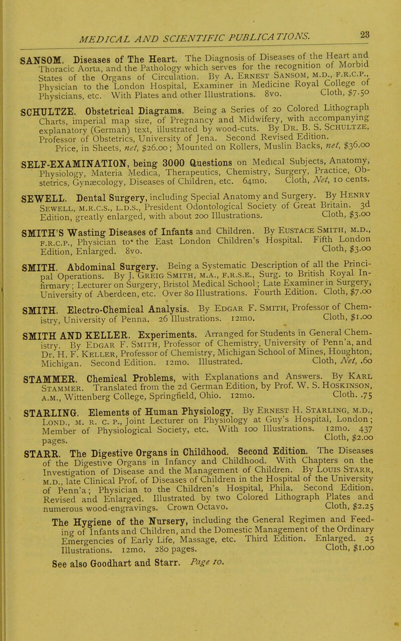 SANSOM. Diseases of The Heart. The Diagnosis of Diseases of the Heart and Thoracic Aorta, and the Pathology which serves for the recognition of Moibid States of the Organs of Circulation. By A. Ernest Sansom, m.d., f r.c.p.. Physician to the London Hospital, Examiner in Medicine Royal College ot Physicians, etc. With Plates and other Illustrations. 8vo. Cloth, $7.50 SCHULTZE. Obstetrical Diagrams. Being a Series of 20 Colored Lithograph Charts, imperial map size, of Pregnancy and Midwifery, with accompanying explanatory (German) text, illustrated by wood-cuts. By Dr. B. S. Schultze, Professor of Obstetrics, University of Jena. Second Revised Edition. Price, in Sheets, net, $26.00; Mounted on Rollers, Muslin Backs, net, $30-00 SELF-EXAMINATION, being 3000 Questions on Medical Subjects, Anatomy, Physiology, Materia Medica, Therapeutics, Chemistry, Surgery, Practice, Ob- stetrics, Gynaecology, Diseases of Children, etc. 641T10. Cloth, Net, 10 cents. SEWELL. Dental Surgery, including Special Anatomy and Surgery. By Henry Sewell, m.r.c.s., l.d.s., President Odontological Society of Great Britain. 3d Edition, greatly enlarged, with about 200 Illustrations. Cloth, $3.00 SMITH'S Wasting Diseases of Infants and Children. By Eustace Smith, m.d., frcp Physician to' the East London Children's Hospital. Fifth London Editioni Enlarged. 8vo. Cloth, $3.00 SMITH. Abdominal Surgery. Being a Systematic Description of all the Princi- pal Operations. By J. Greig Smith, m.a., f.r.s.e., Surg, to British Royal In- firmary ; Lecturer on Surgery, Bristol Medical School; Late Examiner in Surgery, University of Aberdeen, etc. Over 80 Illustrations. Fourth Edition. Cloth, $7.00 SMITH. Electro-Chemical Analysis. By Edgar F. Smith, Professor of Chem- istry, University of Penna. 26 Illustrations. i2mo. Cloth, $1.00 SMITH AND KELLER. Experiments. Arranged for Students in General Chem- istry. By Edgar F. Smith, Professor of Chemistry, University of Penn'a, and Dr. H. F. Keller, Professor of Chemistry, Michigan School of Mines, Houghton, Michigan. Second Edition. i2mo. Illustrated. Cloth, Net, .60 STAMMER. Chemical Problems, with Explanations and Answers. By Karl Stammer. Translated from the 2d German Edition, by Prof. W. S. Hoskinson, a.m., Wittenberg College, Springfield, Ohio. i2mo. Cloth. .75 STARLING. Elements of Human Physiology. By Ernest H. Starling, m.d., Lond., M. R. c. P., Joint Lecturer on Physiology at Guy's Hospital, London; Member of Physiological Society, etc. With 100 Illustrations. i2mo. 437 pages. Cloth> #2-°° STARR. The Digestive Organs in Childhood. Second Edition. The Diseases of the Digestive Organs in Infancy and Childhood. With Chapters on the Investigation of Disease and the Management of Children. By Louis Starr, m.d.. late Clinical Prof, of Diseases of Children in the Hospital of the University of Penn'a- Physician to the Children's Hospital, Phila. Second Edition. Revised and Enlarged. Illustrated by two Colored Lithograph Plates and numerous wood-engravings. Crown Octavo. Cloth, $2.25 The Hygiene of the Nursery, including the General Regimen and Feed- ing of Infants and Children, and the Domestic Management of the Ordinary Emergencies of Early Life, Massage, etc. Third Edition. Enlarged. 25 Illustrations. i2mo. 280 pages. Cloth, $1.00 See also Goodhart and Starr. Page to.