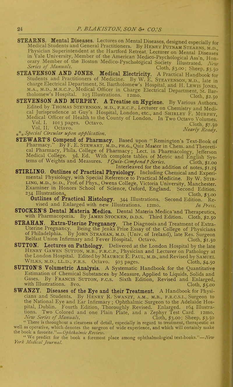 STEARNS. Mental Diseases. Lectures on Mental Diseases, designed especially for Medical Students and General Practitioners. By Henry Putnam Steakns m d Physician Superintendent at the Hartford Retreat, Lecturer on Mental Diseases' in Yale University, Member of the American Medico-Psychological Ass'n Hon- orary Member of the Boston Medico-Pyschological Society Illustrated ' New Series of Manuals. Cloth, #3.00; Sheep, 50 STEAVENSON AND JONES. Medical Electricity. A Practical Handbook for Students and Practitioners of Medicine. By W. E. Steavenson, m.d late in charge Electrical Department, St. Bartholomew's Hospital, and H. Lewis Jones m.a., m.d., m.r.c.p., Medical Officer in Charge Electrical Department, St. Bar- tholomew's Hospital. 103 Illustrations. i2mo. Cloth '$2 50 STEVENSON AND MURPHY. A Treatise on Hygiene. By Various Authors. Edited by Thomas Stevenson, m.d., f.r.c.p., Lecturer on Chemistry and Medi- cal Jurisprudence at Guy's Hospital, London, etc., and Shirley F. Murphy Medical Officer of Health to the County of London. In Two Octavo Volumes' Vol-J; 1013 pages. Octavo. Cloth, $7.50 * c* °Vr- 7°taV^ Nearly Ready, ^r^opecial Circular upon application. STEWART'S Compend of Pharmacy. Based upon Remington's Text-Book of Pharmacy. By F. E. Stewart, m.d., ph.g., Quiz Master in Chem. and Theoreti- cal Pharmacy, Phila. College of Pharmacy; Lect. in Pharmacology, Jefferson Medical College. 3d. Ed. With complete tables of Metric and English Sys- tems of Weights and Measures. ?Quiz-Compend t Series. Cloth, $1.00 Interleaved for the addition of notes, $1.25 STIRLING. Outlines of Practical Physiology. Including Chemical and Experi- mental Physiology, with Special Reference to Practical Medicine. By W. Stir- ling, m.d., sc.d., Prof, of Phys., Owens College, Victoria University, Manchester. Examiner in Honors School of Science, Oxford, England. Second Edition. 234 Illustrations,, Cloth, #3.00 Outlines of Practical Histology. 344 Illustrations. Second Edition. Re- vised and Enlarged with new Illustrations. i2mo. In Press. STOCKEN'S Dental Materia Medica. Dental Materia Medica 'and Therapeutics, with Pharmacopoeia. By James Stocken, d.d.s. Third Edition. Cloth, #2.50 STRAHAN. Extra-Uterine Pregnancy. The Diagnosis and Treatment of Extra- Uterine Pregnancy. Being the Jenks Prize Essay of the College of Physicians of Philadelphia. By John Strahan, m.d. (Univ. of Ireland), late Res. Surgeon Belfast Union Infirmary and Fever Hospital. Octavo. Cloth, #1.50 SUTTON. Lectures on Pathology. Delivered at the London Hospital by the late Henry Gawen Sutton, m.b., f.r.c.p., Physician and Lecturer on Pathology at the London Hospital. Edited by Maurice E. Paul, m.d., and Revised by Samuel Wilks, m.d., ll.d., f.r.s. Octavo. 503 pages. Cloth, $4.50 SUTTON'S Volumetric Analysis. A Systematic Handbook for the Quantitative Estimation of Chemical Substances by Measure, Applied to Liquids, Solids and Gases. By Francis Sutton, f.c.s. Sixth Edition, Revised and Enlarged, with Illustrations. 8vo. Cloth, $5.00 SWANZY. Diseases of the Eye and their Treatment. A Handbook for Physi- cians and Students. By Henry R. Swanzy, a.m., m.b., f.r.c.s.i., Surgeon to the National Eye and Ear Infirmary ; Ophthalmic Surgeon to the Adelaide Hos- pital, Dublin. Fourth Edition, Thoroughly Revised. Enlarged. 164 Illustra- tions. Two Colored and one Plain Plate, and a Zephyr Test Card. i2mo. New Series of Manuals. Cloth, $3.00; Sheep, $3.50 There is throughout a clearness of detail, especially in regard to treatment, therapeutic as well as operative, which denotes the surgeon of wide experience, and which will certainly make the book a favorite.—Ophthalmic Revieiv. We predict for the book a foremost place among ophthalmological text-books.—New York Medical Jourtial.