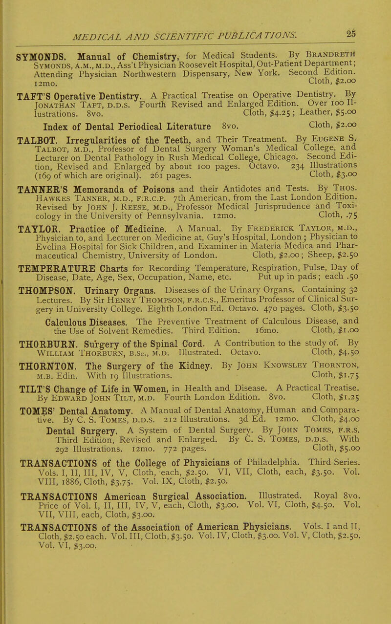 SYMONDS. Manual of Chemistry, for Medical Students. By Brandreth Symonds, a.m., m.d., Ass't Physician Roosevelt Hospital, Out-Patient Department; Attending Physician Northwestern Dispensary, New York. Second Edition. i2mo. cloth' $2-°° TAFT'S Operative Dentistry. A Practical Treatise on Operative Dentistry. By Jonathan Taft, d.d.s. Fourth Revised and Enlarged Edition. Over 100 Il- lustrations. 8vo. Cloth, $4.25 ; Leather, $5.00 Index of Dental Periodical Literature 8vo. Cloth, $2.00 TALBOT. Irregularities of the Teeth, and Their Treatment. By Eugene S. Talbot, m.d., Professor of Dental Surgery Woman's Medical College, and Lecturer on Dental Pathology in Rush Medical College, Chicago. Second Edi- tion, Revised and Enlarged by about 100 pages. Octavo. 234 Illustrations (169 of which are original). 261 pages. Cloth, $3.00 TANNER'S Memoranda of Poisons and their Antidotes and Tests. By Thos. Hawk.es Tanner, m.d., f:r.c.p. 7th American, from the Last London Edition. Revised by John J. Reese, m.d., Professor Medical Jurisprudence and Toxi- cology in the University of Pennsylvania, nmo. Cloth, .75 TAYLOR. Practice of Medicine. A Manual. By Frederick Taylor, m.d., Physician to, and Lecturer on Medicine at, Guy's Hospital, London ; Physician to Evelina Hospital for Sick Children, and Examiner in Materia Medica and Phar- maceutical Chemistry, University of London. Cloth, $2.00; Sheep, $2.50 TEMPERATURE Charts for Recording Temperature, Respiration, Pulse, Day of Disease, Date, Age, Sex, Occupation, Name, etc. Put up in pads; each .50 THOMPSON. Urinary Organs. Diseases of the Urinary Organs. Containing 32 Lectures. By Sir Henry Thompson, f.r.c.s., Emeritus Professor of Clinical Sur- gery in University College. Eighth London Ed. Octavo. 470 pages. Cloth, $3.50 Calculous Diseases. The Preventive Treatment of Calculous Disease, and the Use of Solvent Remedies. Third Edition. i6mo. Cloth, $1.00 THORBURN. Surgery of the Spinal Cord. A Contribution to the study of. By William Thorburn, b.Sc, m.d. Illustrated. Octavo. Cloth, $4-5° THORNTON. The Surgery of the Kidney. By John Knowsley Thornton, m.b. Edin. With 19 Illustrations. Cloth, $1.75 TILT'S Change of Life in Women, in Health and Disease. A Practical Treatise. By Edward John Tilt, m.d. Fourth London Edition. 8vo. Cloth, $1.25 TOMES' Dental Anatomy. A Manual of Dental Anatomy, Human and Compara- tive. By C. S. Tomes, d.d.s. 212 Illustrations. 3d Ed. i2mo. Cloth, $4.00 Dental Surgery. A System of Dental Surgery. By John Tomes, f.r.s. Third Edition, Revised and Enlarged. By C. S. Tomes, d.d.s. With 292 Illustrations. i2mo. 772 pages. Cloth, $5.00 TRANSACTIONS of the College of Physicians of Philadelphia. Third Series. Vols. I, II, III, IV, V, Cloth, each, $2.50. VI, VII, Cloth, each, $3.50. Vol. VIII, 1886, Cloth, $3.75. Vol. IX, Cloth, $2.50. TRANSACTIONS American Surgical Association. Illustrated. Royal 8vo. Price of Vol. I, II, III, IV, V, each, Cloth, $3.00. Vol. VI, Cloth, $4.50. Vol. VII, VIII, each, Cloth, $3.00. TRANSACTIONS of the Association of American Physicians. Vols. I and II, Cloth, $2.50 each. Vol. Ill, Cloth, $3.50. Vol. IV, Cloth, $3.00. Vol. V, Cloth, $2.50. Vol. VI, $3.00.
