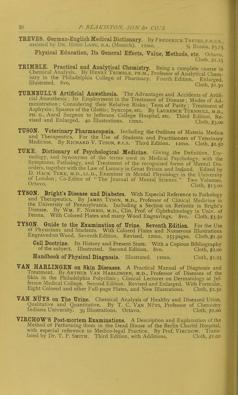 TREVES. German-English Medical Dictionary. By Frederick. Treves, f.r.cs assisted by Dr. Hugo Lang, b.a. (Munich). 121110. % Russia, 53.75 Physical Education, Its General Effects, Value, Methods, etc. Octavo. Cloth, Si.25 TRIMBLE. Practical and Analytical Chemistry. Being a complete course in Chemical Analysis. By Henry Trimble, ph.m., Professor of Analytical Chem- istry in the Philadelphia College! of Pharmacy. Fourth Edition.' Enlarged Illustrated. 8vo. Cloth, $1.50 TURNBULL'S Artificial Anaesthesia. The Advantages and Accidents of Artifi- cial Anaesthesia ; Its Employment in the Treatment of Disease; Modes of Ad- ministration ; Considering their Relative Risks ; Tests of Purity; Treatment of Asphyxia; Spasms of the Glottis; Syncope, etc. By Laurence Turnbull, m d ph. G., Aural Surgeon to Jefferson College Hospital, etc. Third Edition, Re- vised and Enlarged. 40 Illustrations. i2mo. Cloth, $3.00 TUSON. Veterinary Pharmacopoeia. Including the Outlines of Materia Medica and Therapeutics. For the Use of Students and Practitioners of Veterinary Medicine. By Richard V. Tuson, f.c.s. Third Edition. i2mo. Cloth, #2.50 TUKE. Dictionary of Psychological Medicine. Giving the Definition, Ety- mology, and Synonyms of the terms used in Medical Psychology, with the Symptoms, Pathology, and Treatment of the recognized forms of Mental Dis- orders, together with the Law of Lunacy in Great Britain and Ireland. Edited by D. Hack Tuke, m.d., ll.d., Examiner in Mental Physiology in the University of London; Co-Editor of The Journal of Mental Science. Two Volumes. Octavo. Cloth, $13.00 TYSON. Bright's Disease and Diabetes. With Especial Reference to Pathology and Therapeutics. By James Tyson, m.d., Professor of Clinical Medicine in the University of Pennsylvania. Including a Section on Retinitis in Bright's Disease. By Wm. F. Norris, m.d., Clin. Prof, of Ophthalmology in Univ. of Penna. With Colored Plates and many Wood Engravings. ' 8vo. Cloth, $3.50 TYSON. Guide to the Examination of Urine. Seventh Edition. For the Use of Physicians and Students. With Colored Plates and Numerous Illustrations Engraved on Wood. Seventh Edition. Revised. i2mo. 255pages. Cloth,$i.5o Cell Doctrine. Its History and Present State. With a Copious Bibliography of the subject. Illustrated. Second Edition. 8vo. Cloth, $2.00 Handbook of Physical Diagnosis. Illustrated. i2mo. Cloth, $1.25 VAN HARLINGEN on Skin Diseases. A Practical Manual of Diagnosis and Treatment. By Arthur Van Harlingen, m.d., Professor of Diseases of the Skin in the Philadelphia Polyclinic; Clinical Lecturer on Dermatology at Jef- ferson Medical College. Second Edition. Revised and Enlarged. With Formulae. Eight Colored and other Full-page Plates, and New Illustrations. Cloth, $2.50 VAN NUYS on The Urine. Chemical Analysis of Healthy and Diseased Urine, Qualitative and Quantitative. By T. C. Van Nuys, Professor of Chemistry Indiana University. 39 Illustrations. Octavo. Cloth, S2.00 VIRCHOW'S Post-mortem Examinations. A Description and Explanation of the Method of Performing them in the Dead House of the Berlin Charite Hospital, with especial reference to Medico-legal Practice. By Prof. Virchow. Trans- lated by Dr. T. P. Smith. Third Edition, with Additions. Cloth, $1.00