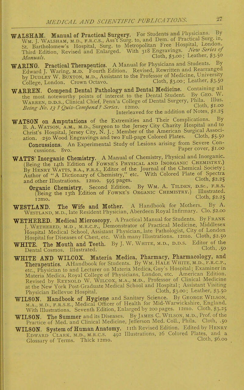 WALSHAM. Manual of Practical Surgery. For Students and Physic arts. By Wm. J. Walsham, m.d., f.r.c.s., Ass't Surg, to, and Dem. of Practical Sing, in, St. Bartholomew's Hospital, Surg, to Metropolitan Free Hospital, London. Third Edition, Revised and Enlarged. With 318 Engravings. Aew Series oj Manuals. Cloth, $3-00 ; Leather, WARING. Practical Therapeutics. A Manual for Physicians and Students. By Edward J. Waring, m.d. Fourth Edition. Revised, Rewritten and Rearranged by Dudley W. Buxton, m.d., Assistant to the Professor of Medicine, University College, London. Crown Octavo. Cloth, $3.00; Leather, $3.50 WARREN. Compend Dental Pathology and Dental Medicine. Containing all the most noteworthy points of interest to the Dental Student. By Geo. W. Warren, d.d.s., Clinical Chief, Penn'a College of Dental Surgery, Phda. Illus. Being No. 13 ? Quiz-Compend? Series. i2mo. Cloth, $1.00 A Interleaved for the addition of Notes, $1.25 WATSON on Amputations of the Extremities and Their Complications. By B. A. Watson, a.m., m.d., Surgeon to the Jersey City Charity Hospital and to Christ's Hospital, Jersey City, N. J.; Member of the American Surgical Associ- ation. 250 Wood Engravings and two Full-page Colored Plates. Cloth, $5.50 Concussions. An Experimental Study of Lesions arising from Severe Con- cussions. 8vo. Paper cover, 11.00 WATTS' Inorganic Chemistry. A Manual of Chemistry, Physical and Inorganic. (Being the 14th Edition of Fowne's Physical and Inorganic Chemistry.) Bv Henry Watts, b.a., f.r.s., Editor of the Journal of the Chemical Society; Author of A Dictionary of Chemistry, etc. With Colored Plate of Spectra and other Illustrations. i2mo. 595 pages. Cloth, $2.25 Organic Chemistry. Second Edition. By Wm. A. Tilden, d.sc, f.r.s. (Being- the nth Edition of Fowne's Organic Chemistry.) Illustrated. i2mo Cloth' #2'25 WESTLAND. The Wife and Mother. A Handbook for Mothers. By A. Westland, m.d., late Resident Physician, Aberdeen Royal Infirmary. Clo. $2.00 WETHERED. Medical Microscopy. A Practical Manual for Students. By Frank J. Wethered, m.d , m.r.c.p., Demonstrator of Practical Medicine, Middlesex Hospital Medical School, Assistant Physician,.late Pathologist, City of London Hospital for Diseases of Chest, etc. With many Illustrations. i2mo. Cloth, $2.50 WHITE. The Mouth and Teeth. By J. W. White, m.d., d.d.s. Editor of the Dental Cosmos. Illustrated. Cloth, .50 WHITE AND WILCOX. Materia Medica, Pharmacy, Pharmacology, and Therapeutics. AHandbook for Students. By Wm. Hale White, m.d., f.r.c.p., etc., Physician to and Lecturer on Materia Medica, Guy's Hospital; Examiner in Materia Medica, Royal College of Physicians, London, etc. American Edition. Revised by Reynold W. Wilcox, m.a., m.d., Professor of Clinical Medicine at the New York Post-Graduate Medical School and Hospital; Assistant Visiting Physician Bellevue Hospital. Cloth, $3.00; Leather, $3.50 WILSON. Handbook of Hygiene and Sanitary Science. By George Wilson, m.a., m.d., f.r.s.e., Medical Officer of Health for Mid-Warwickshire, England. With Illustrations. Seventh Edition, Enlarged by 200 pages. l2mo. Cloth, $3.25 WILSON. The Summer and its Diseases. By James C. Wilson, m.d., Prof, of the Practice of Med. and Clinical Medicine, Jefferson Med. Coll., Phila. Cloth, .50 WILSON. System of Human Anatomy, t ith Revised Edition. Edited by H en ry Edward Clark, m.d., m.r.c.s. 492 Illustrations, 26 Colored Plates, and a Glossary of Terms. Thick i2mo. Cloth, $6.00