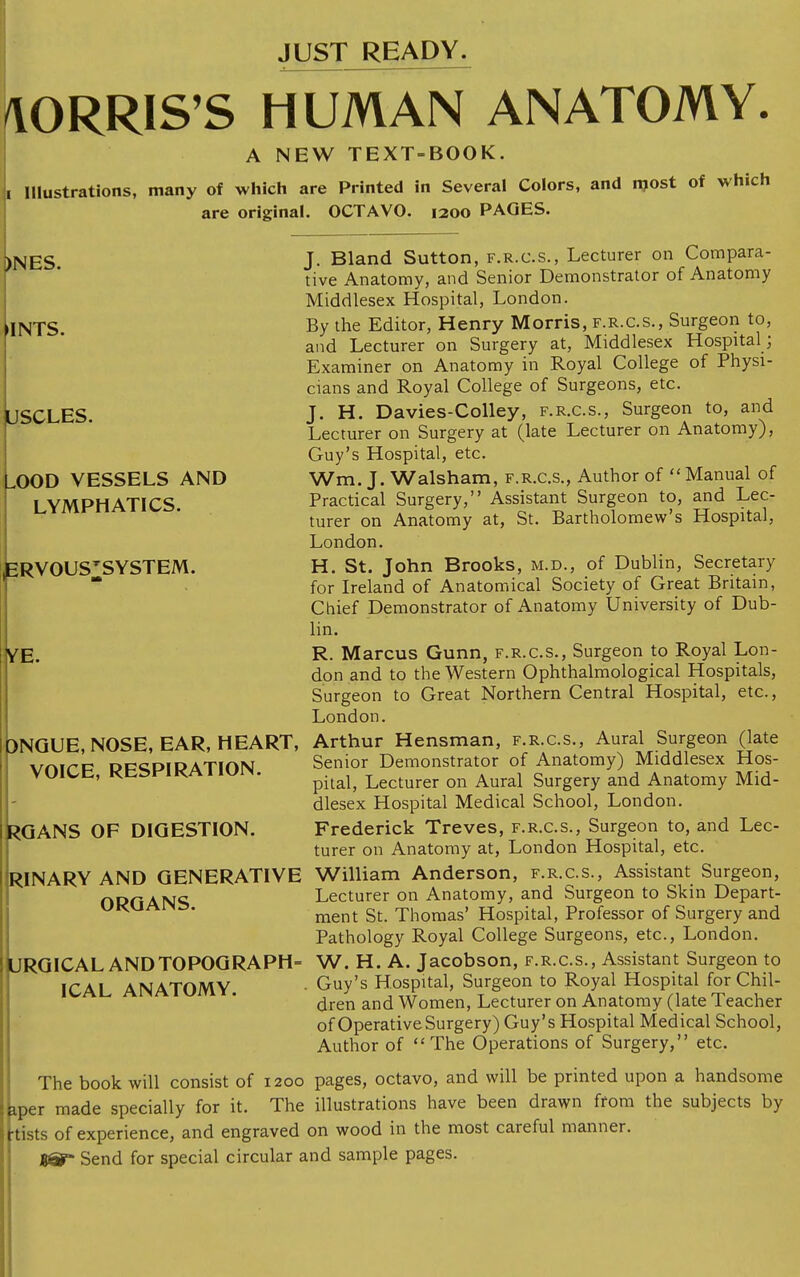 JUST READY. /VORRIS'S HUMAN ANATOMY. A NEW TEXT-BOOK, ji Illustrations, many of which are Printed in Several Colors, and rnost of which are original. OCTAVO. 1200 PAGES. J. Bland Sutton, f.r.c.s., Lecturer on Compara- tive Anatomy, and Senior Demonstrator of Anatomy Middlesex Hospital, London. By the Editor, Henry Morris, f.r.c.s., Surgeon to, and Lecturer on Surgery at, Middlesex Hospital ; Examiner on Anatomy in Royal College of Physi- cians and Royal College of Surgeons, etc. J. H. Davies-Colley, f.r.c.s., Surgeon to, and Lecturer on Surgery at (late Lecturer on Anatomy), Guy's Hospital, etc. Wm. J. Walsham, f.r.c.s., Author of  Manual of Practical Surgery, Assistant Surgeon to, and Lec- turer on Anatomy at, St. Bartholomew's Hospital, London. H. St. John Brooks, m.d., of Dublin, Secretary for Ireland of Anatomical Society of Great Britain, Chief Demonstrator of Anatomy University of Dub- lin. R. Marcus Gunn, f.r.c.s., Surgeon to Royal Lon- don and to the Western Ophthalmological Hospitals, Surgeon to Great Northern Central Hospital, etc., London. Arthur Hensman, f.r.c.s., Aural Surgeon (late Senior Demonstrator of Anatomy) Middlesex Hos- pital, Lecturer on Aural Surgery and Anatomy Mid- dlesex Hospital Medical School, London. Frederick Treves, f.r.c.s., Surgeon to, and Lec- turer on Anatomy at, London Hospital, etc. William Anderson, f.r.c.s., Assistant Surgeon, Lecturer on Anatomy, and Surgeon to Skin Depart- ment St. Thomas' Hospital, Professor of Surgery and Pathology Royal College Surgeons, etc., London. W. H. A. Jacobson, f.r.c.s., Assistant Surgeon to Guy's Hospital, Surgeon to Royal Hospital for Chil- dren and Women, Lecturer on Anatomy (late Teacher of Operative Surgery) Guy's Hospital Medical School, Author of The Operations of Surgery, etc. The book will consist of 1200 pages, octavo, and will be printed upon a handsome aper made specially for it. The illustrations have been drawn from the subjects by tists of experience, and engraved on wood in the most careful manner. Send for special circular and sample pages. )NES. •INTS. USCLES. ^OOD VESSELS AND LYMPHATICS. ERVOUS'SYSTEM. YE. DNGUE, NOSE, EAR, HEART, VOICE, RESPIRATION. RGANS OF DIGESTION. RINARY AND GENERATIVE ORGANS. URGICAL AND TOPOGRAPH ICAL ANATOMY.