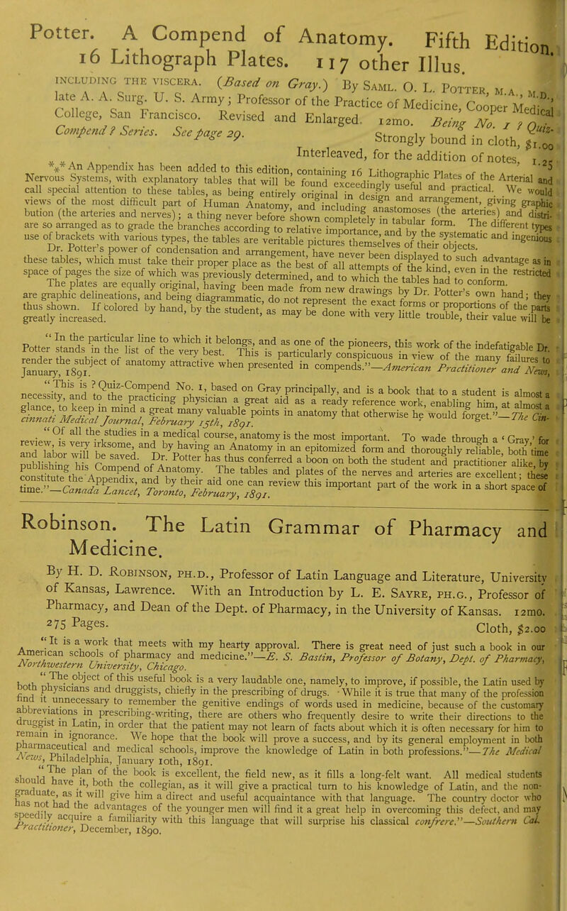 Potter. A Compend of Anatomy. Fifth Edition 16 Lithograph Plates. 117 other Illus including the VISCERA. {Based on Gray.) By Saml. 0. L Potter ma* ' I late A. A. Surg. U. S. Army; Professor of the Practice of Medicine Too^uT\ College San Francisco. Revised and Enlarged. I2mo. No , ? oT Compend? Series. Seepage .p. Strongly ^ ^ Interleaved, for the addition of notes. r 2C An Appendix has been added to this edition containing ifi T ,-fi, u- tm . 5 Nervous Systems, with explanatory tables that wilThe found wceedbrfv ^? 1'° i °f- Artehal call special attention to these tables, as being entirely oriSnafin design PraCtlCaL We wou'd views of the most difficult part of Human Anatomv and in.l, a- g d arranSement> filing graphic bution (the arteries and nerves); aM^Zr^Ss^l^^^Tu^^ and di^ are so arranged as to grade J branches^ccordS The dlfferent C use of brackets with various types, the tables are £^2? ^ ^ Dr. Potter's power of condensation and arrangement have nev^r hJln a\1 a objeclf- , these tables, which must take their proper place as Sestof aH f ft 3^ * such .advantage as in space of pages the size of which wasprevioSsly de ermined ^ to^SaA^J^ '? ^ are ^SS^ ^S^P' ^ hand; they j Potter stands ffilSSrf rh^Y ^ 33 ^ ^ P]'°neerS' this work of the indefatigable Dr -  °-f aU the.studies in a medical course, anatomy is the most important. To wade through a < Grav ' for review is very irksome and by having an Anatomy in an epitomized^ form and thoroughl7?eliable S'time g^t^Z*1 this important part of the work in a sh™ [ Robinson. The Latin Grammar of Pharmacy and Medicine. By H. D. Robinson, ph.d., Professor of Latin Language and Literature, University of Kansas, Lawrence. With an Introduction by L. E. Sayre, ph.g., Professor of \ Pharmacy, and Dean of the Dept. of Pharmacy, in the University of Kansas, iamo. ^75 Pages. Cloth, $2.00 I It is a work that meets with my hearty approval. There is great need of just such a book in our ^Z^^^Zgf medlCine''-*- S- Ba^> °f of Pharmacy, L 1 ?-h? .obiect °f this useful book is a very laudable one, namely, to improve, if possible, the Latin used by Dotn pnysicians and druggists, chiefiy in the prescribing of drugs. ■ While it is true that many of the profession una it unnecessary to remember the genitive endings of words used in medicine, because of the customary abbreviations in prescnbmg-wnting, there are others who frequently desire to write their directions to the druggist in .Latin, in order that the patient may not learn of facts about which it is often necessary for him to remain m ignorance. We hope that the book will prove a success, and by its general employment in both pnaimaceutical and medical schools, improve the knowledge of Latin in both professions.— The Medical Aezos, Philadelphia, January 10th, 1891. shn w\he pl.an, of tbe book is excellent, the field new, as it fills a long-felt want. All medical students siouid nave it, both the collegian, as it will give a practical turn to his knowledge of Latin, and the non- L gr auate, as it will give him a direct and useful acquaintance with that language. The country doctor who 1^ ,,a n • advantages of the younger men will find it a great help in overcoming this defect, and may peeaiiy acquire a familiarity with this language that will surprise his classical confrere.—Southern Col Practitioner, December, 1890.
