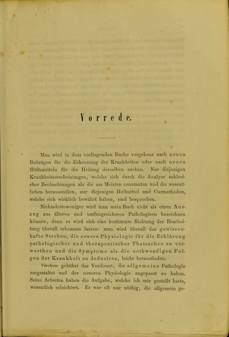 Vorrede, Man wird in dem vorliegenden Buche vergebens nach neuen Beiträgen für die Erkennung der Krankheiten oder nach neuen Hülfsmitteln für die Heilung derselben suchen. Nur diejenigen Krankheitserscheinungen, welche sich durch die Analyse zahlrei- cher Beobachtungen als die am Meisten constanten und die wesent- lichen herausstellen, nur diejenigen Heilmittel und Curmethoden, welche sich wirklich bewährt haben, sind besprochen. Nichtsdestoweniger wird man mein Buch nicht als einen Aus- zug aus älteren und umfangreicheren Pathologieen bezeichnen können, denn es wird sich eine bestimmte Richtung der Bearbei- tung überall erkennen lassen: man wird überall das gewissen- hafte Streben, die neuere Physiologie für die Erklärung pathologischer und therapeutischer Thatsachen zu ver- werthen und die Symptome als die nothwencligen Fol- gen der Krankheit zu deduciren, leicht herausfinden. Virchow gebührt das Verdienst, die allgemeine Pathologie umgestaltet und der neueren Physiologie angepasst zu haben. Seine Arbeiten haben die Aufgabe, welche ich mir gestellt hatte, wesentlich erleichtert. Es war oft nur nöthig, die alleemein o-e-