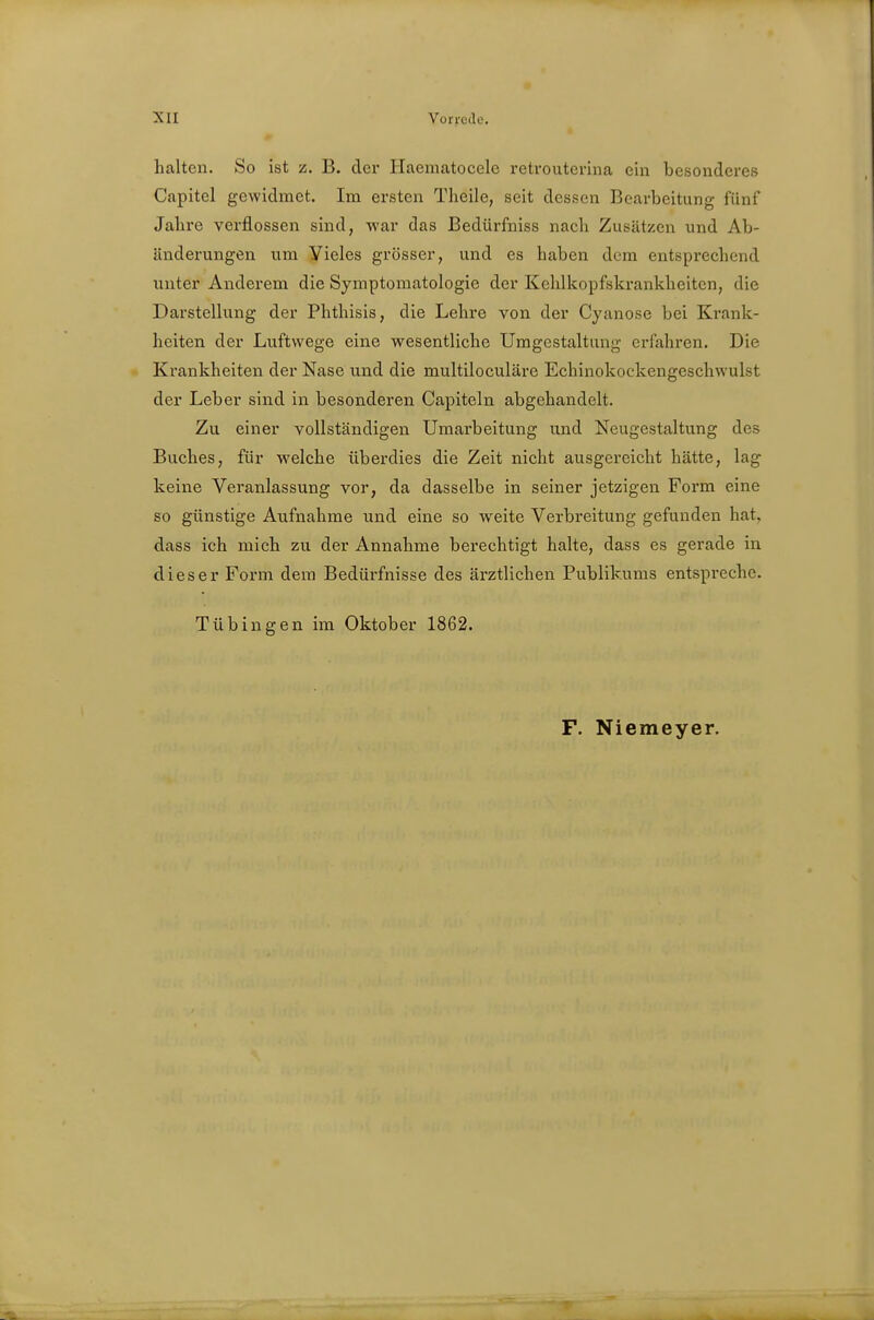 halten. So ist z. B. der Haematocele retroutcrina ein besonderes Capitel gewidmet. Im ersten Theile, seit dessen Bearbeitung fünf Jabre verflossen sind, war das Bedürfniss nach Zusätzen und Ab- änderungen um Yieles grösser, und es haben dem entsprechend unter Anderem die Symptomatologie der Kehlkopfskrankheiten, die Darstellung der Phthisis, die Lehre von der Cyanose bei Krank- heiten der Luftwege eine wesentliche Umgestaltung erfahren. Die Krankheiten der Nase und die multiloculäre Echinokockengeschwulst der Leber sind in besonderen Capiteln abgehandelt. Zu einer vollständigen Umarbeitung und Neugestaltung des Buches, für welche überdies die Zeit nicht ausgereicht hätte, lag keine Veranlassung vor, da dasselbe in seiner jetzigen Form eine so günstige Aufnahme und eine so weite Verbreitung gefunden hat. dass ich mich zu der Annahme berechtigt halte, dass es gerade in dieser Form dem Bedürfnisse des ärztlichen Publikums entspreche. Tübingen im Oktober 1862.