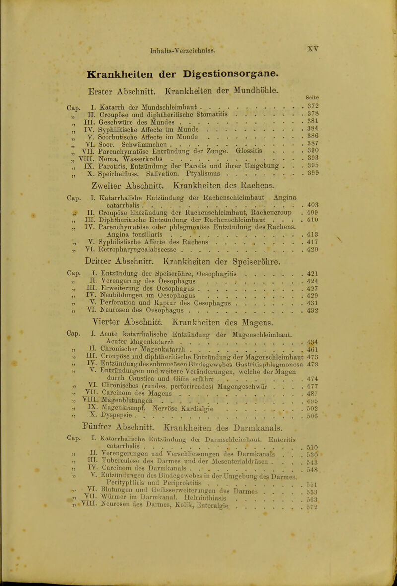 Krankheiten der Digestionsorgane. Erster Abschnitt. Krankheiten der Mundhöhle. Seite Cap. I. Katarrh der Mundschleimhaut 372 „ II. Croupöse und diphtheritische Stomatitis 378 „ III. Geschwüre des Mundes 381 „ IV. Syphilitische Affecie im Munde 384 „ V. Scorbutische Affecte im Munde 386 „ VI. Soor. Schwämmchen 387 „ VII. Parenchymatöse Entzündung der Zunge. Glossitis .... 390 „ VIII. Noma, Wasserkrebs 393 ,, DL Parotitis, Entzündung der Parotis und ihrer Umgebung . . . 3!iö „ X. Speichelfluss. Salivation. Ptyalismus 399 Zweiter Abschnitt. Krankheiten des Eachens. Cap. I. Katarrhalishe Entzündung der Rachenschleimhaut. Angina catarrhalis 403 „• II. Croupöse Entzündung der Rachenschleimhaut, Rachencroup . 409 „ III. Diphtheritische Entzündung der Rachenschleimhaut .... 410 „ IV. Parenchymatöse oder phlegmonöse Entzündung des Rachens. Angina tonsillaris 413 „ V. Syphilistische Affecte des Rachens 417 „ VI. Retropharyngealabscesse 420 Dritter Abschnitt. Krankheiten der Speiseröhre. Cap. I. Entzündung der Speiseröhre, Oesopliagitis 421 „ II. Verengerung des Oesophagus 4_'4 „ III. Erweiterung des Oesophagus 427 „ IV. Neubildungen im Oesophagus 429 „ V. Perforation und Ruptur des Oesophagus 431 „ VI. Neurosen des Oesophagus 432 Vierter Abschnitt. Krankheiten des Magens. Cap. I. Acute katarrhalische Entzündung der Magenschleimhaut. Acuter Magenkatarrh 434 „ II. Chronischer Magenkatarrh 4(il „ III. Croupöse und diphtheritische Entzündung der Magenschleimhaut 473 „ IV. Entzündung des submucösen Bindegewebes. Gastritis phlegmonosa 473 „ V. Entzündungen und weitere Veränderungen, welche der Magen durch Caustica und Gifte erfährt 474 „ VI. Chronisches (rundes, perforirendes) Magengeschwür .... 477 „ VII. Carcinom des Magens 487 „ VIII. Magenblutungen 4y5 „ IX. Magenkrampf. Nervöse Kardialgie 502 „ X. Dyspepsie 506 Fünfter Abschnitt. Krankheiten des Darmkanals. Cap. I. Katarrhalische Entzündung der Darmschleimhaut. Enteritis catarrhalis 510 „ II. Verengerungen und VerSchliessungen des Durmkannls . . . 530 „ III. Tuberculoso des Darmes und der Mesenterialdrüsen . . . 5 13 „ IV. Carcinom des Darmkanals 548 „ V. Entzündungen des Bindegewebes in der Umgebung des Darmes. Perityphlitis und Periproktitis .551 ,. VI. Blutungen und Uei'ässerwciterungen des Darmes 553 „ VII. Würmer im Darmkanal. Helminthiasis • ■ • ^ „ VIII. Neurosen des Darmes, Kolik, Enteralgie 57-5